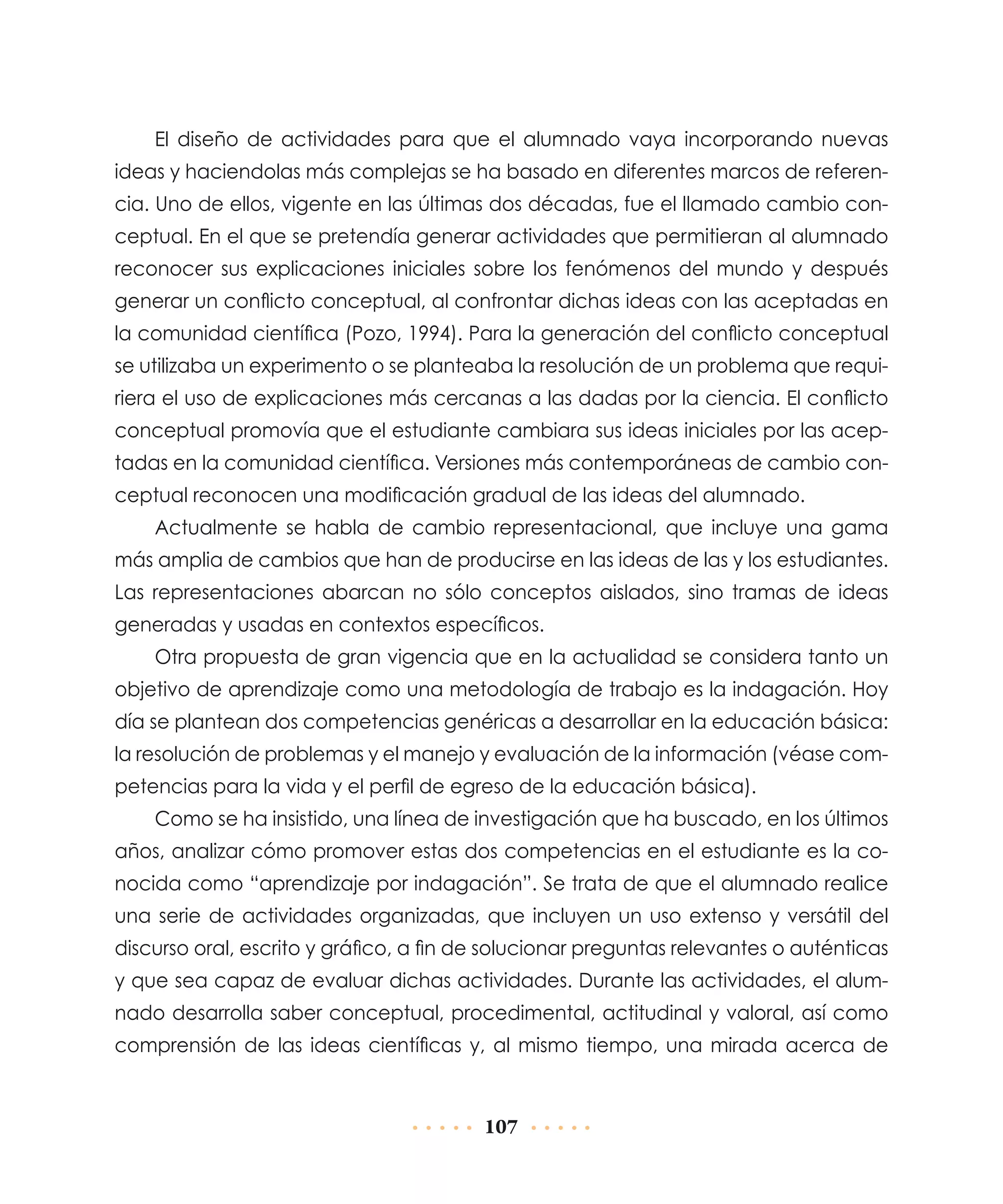 El diseño de actividades para que el alumnado vaya incorporando nuevas
ideas y haciendolas más complejas se ha basado en diferentes marcos de referencia. Uno de ellos, vigente en las últimas dos décadas, fue el llamado cambio conceptual. En el que se pretendía generar actividades que permitieran al alumnado
reconocer sus explicaciones iniciales sobre los fenómenos del mundo y después
generar un conflicto conceptual, al confrontar dichas ideas con las aceptadas en
la comunidad científica (Pozo, 1994). Para la generación del conflicto conceptual
se utilizaba un experimento o se planteaba la resolución de un problema que requiriera el uso de explicaciones más cercanas a las dadas por la ciencia. El conflicto
conceptual promovía que el estudiante cambiara sus ideas iniciales por las aceptadas en la comunidad científica. Versiones más contemporáneas de cambio conceptual reconocen una modificación gradual de las ideas del alumnado.
Actualmente se habla de cambio representacional, que incluye una gama
más amplia de cambios que han de producirse en las ideas de las y los estudiantes.
Las representaciones abarcan no sólo conceptos aislados, sino tramas de ideas
generadas y usadas en contextos específicos.
Otra propuesta de gran vigencia que en la actualidad se considera tanto un
objetivo de aprendizaje como una metodología de trabajo es la indagación. Hoy
día se plantean dos competencias genéricas a desarrollar en la educación básica:
la resolución de problemas y el manejo y evaluación de la información (véase competencias para la vida y el perfil de egreso de la educación básica).
Como se ha insistido, una línea de investigación que ha buscado, en los últimos
años, analizar cómo promover estas dos competencias en el estudiante es la conocida como “aprendizaje por indagación”. Se trata de que el alumnado realice
una serie de actividades organizadas, que incluyen un uso extenso y versátil del
discurso oral, escrito y gráfico, a fin de solucionar preguntas relevantes o auténticas
y que sea capaz de evaluar dichas actividades. Durante las actividades, el alumnado desarrolla saber conceptual, procedimental, actitudinal y valoral, así como
comprensión de las ideas científicas y, al mismo tiempo, una mirada acerca de

107

 