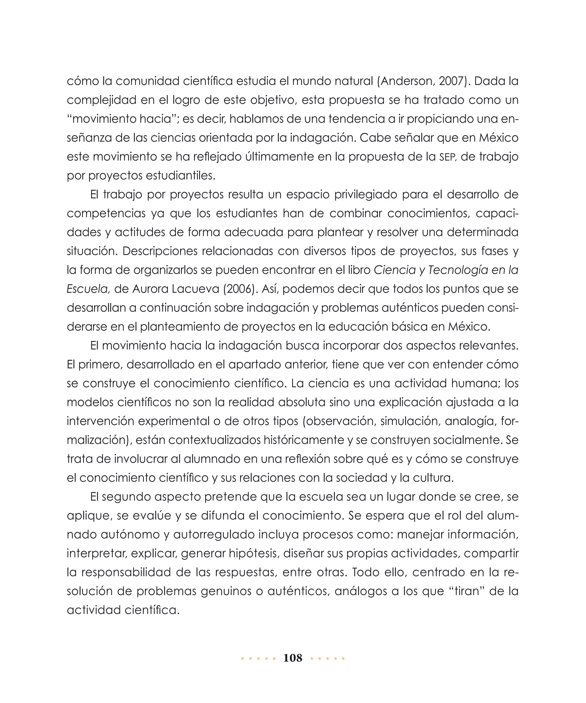 cómo la comunidad científica estudia el mundo natural (Anderson, 2007). Dada la
complejidad en el logro de este objetivo, esta propuesta se ha tratado como un
“movimiento hacia”; es decir, hablamos de una tendencia a ir propiciando una enseñanza de las ciencias orientada por la indagación. Cabe señalar que en México
este movimiento se ha reflejado últimamente en la propuesta de la SEP, de trabajo
por proyectos estudiantiles.
El trabajo por proyectos resulta un espacio privilegiado para el desarrollo de
competencias ya que los estudiantes han de combinar conocimientos, capacidades y actitudes de forma adecuada para plantear y resolver una determinada
situación. Descripciones relacionadas con diversos tipos de proyectos, sus fases y
la forma de organizarlos se pueden encontrar en el libro Ciencia y Tecnología en la
Escuela, de Aurora Lacueva (2006). Así, podemos decir que todos los puntos que se
desarrollan a continuación sobre indagación y problemas auténticos pueden considerarse en el planteamiento de proyectos en la educación básica en México.
El movimiento hacia la indagación busca incorporar dos aspectos relevantes.
El primero, desarrollado en el apartado anterior, tiene que ver con entender cómo
se construye el conocimiento científico. La ciencia es una actividad humana; los
modelos científicos no son la realidad absoluta sino una explicación ajustada a la
intervención experimental o de otros tipos (observación, simulación, analogía, formalización), están contextualizados históricamente y se construyen socialmente. Se
trata de involucrar al alumnado en una reflexión sobre qué es y cómo se construye
el conocimiento científico y sus relaciones con la sociedad y la cultura.
El segundo aspecto pretende que la escuela sea un lugar donde se cree, se
aplique, se evalúe y se difunda el conocimiento. Se espera que el rol del alumnado autónomo y autorregulado incluya procesos como: manejar información,
interpretar, explicar, generar hipótesis, diseñar sus propias actividades, compartir
la responsabilidad de las respuestas, entre otras. Todo ello, centrado en la resolución de problemas genuinos o auténticos, análogos a los que “tiran” de la
actividad científica.

108

 