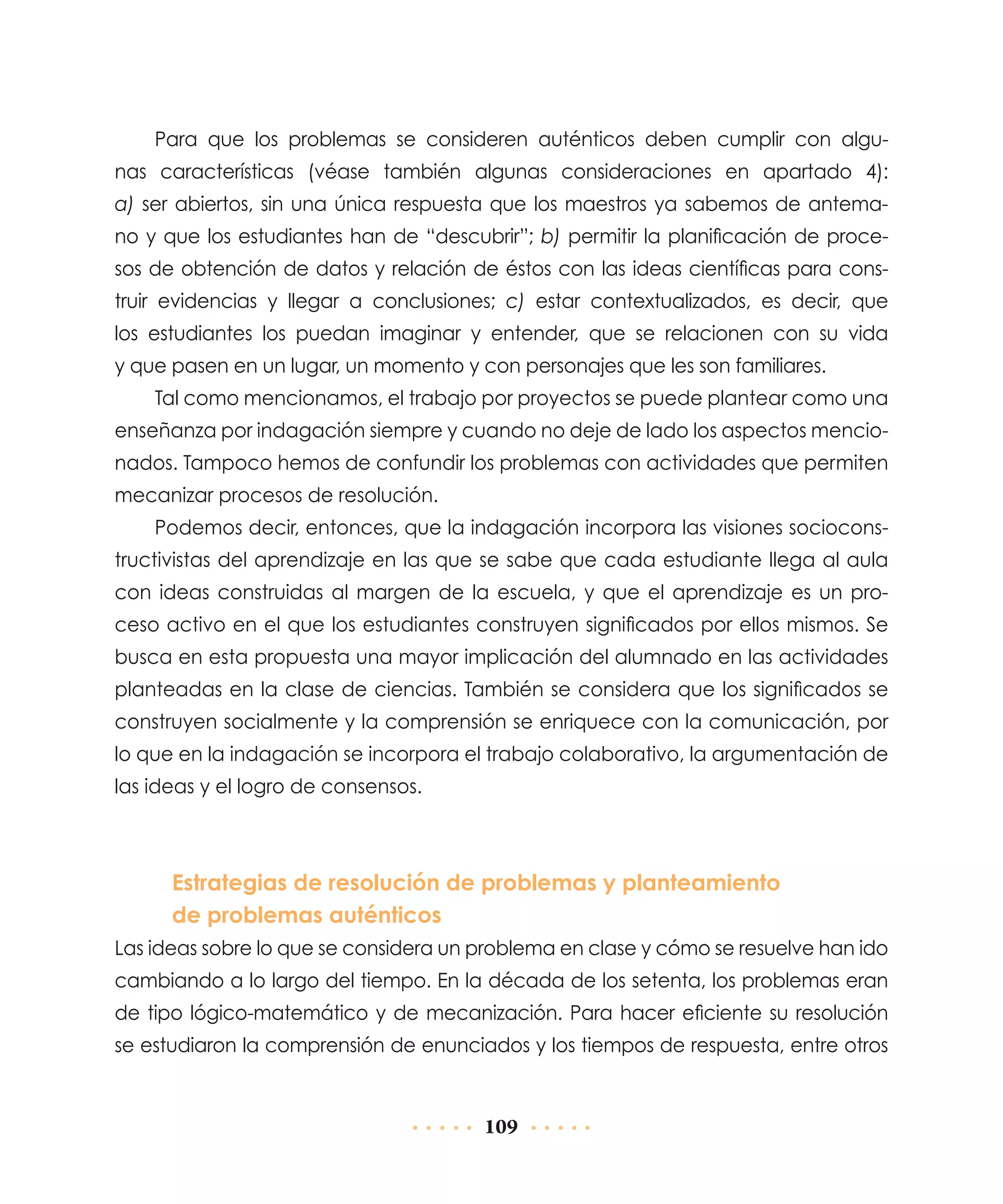 Para que los problemas se consideren auténticos deben cumplir con algunas características (véase también algunas consideraciones en apartado 4):
a) ser abiertos, sin una única respuesta que los maestros ya sabemos de antemano y que los estudiantes han de “descubrir”; b) permitir la planificación de procesos de obtención de datos y relación de éstos con las ideas científicas para construir evidencias y llegar a conclusiones; c) estar contextualizados, es decir, que
los estudiantes los puedan imaginar y entender, que se relacionen con su vida
y que pasen en un lugar, un momento y con personajes que les son familiares.
Tal como mencionamos, el trabajo por proyectos se puede plantear como una
enseñanza por indagación siempre y cuando no deje de lado los aspectos mencionados. Tampoco hemos de confundir los problemas con actividades que permiten
mecanizar procesos de resolución.
Podemos decir, entonces, que la indagación incorpora las visiones socioconstructivistas del aprendizaje en las que se sabe que cada estudiante llega al aula
con ideas construidas al margen de la escuela, y que el aprendizaje es un proceso activo en el que los estudiantes construyen significados por ellos mismos. Se
busca en esta propuesta una mayor implicación del alumnado en las actividades
planteadas en la clase de ciencias. También se considera que los significados se
construyen socialmente y la comprensión se enriquece con la comunicación, por
lo que en la indagación se incorpora el trabajo colaborativo, la argumentación de
las ideas y el logro de consensos.

Estrategias de resolución de problemas y planteamiento
de problemas auténticos
Las ideas sobre lo que se considera un problema en clase y cómo se resuelve han ido
cambiando a lo largo del tiempo. En la década de los setenta, los problemas eran
de tipo lógico-matemático y de mecanización. Para hacer eficiente su resolución
se estudiaron la comprensión de enunciados y los tiempos de respuesta, entre otros

109

 