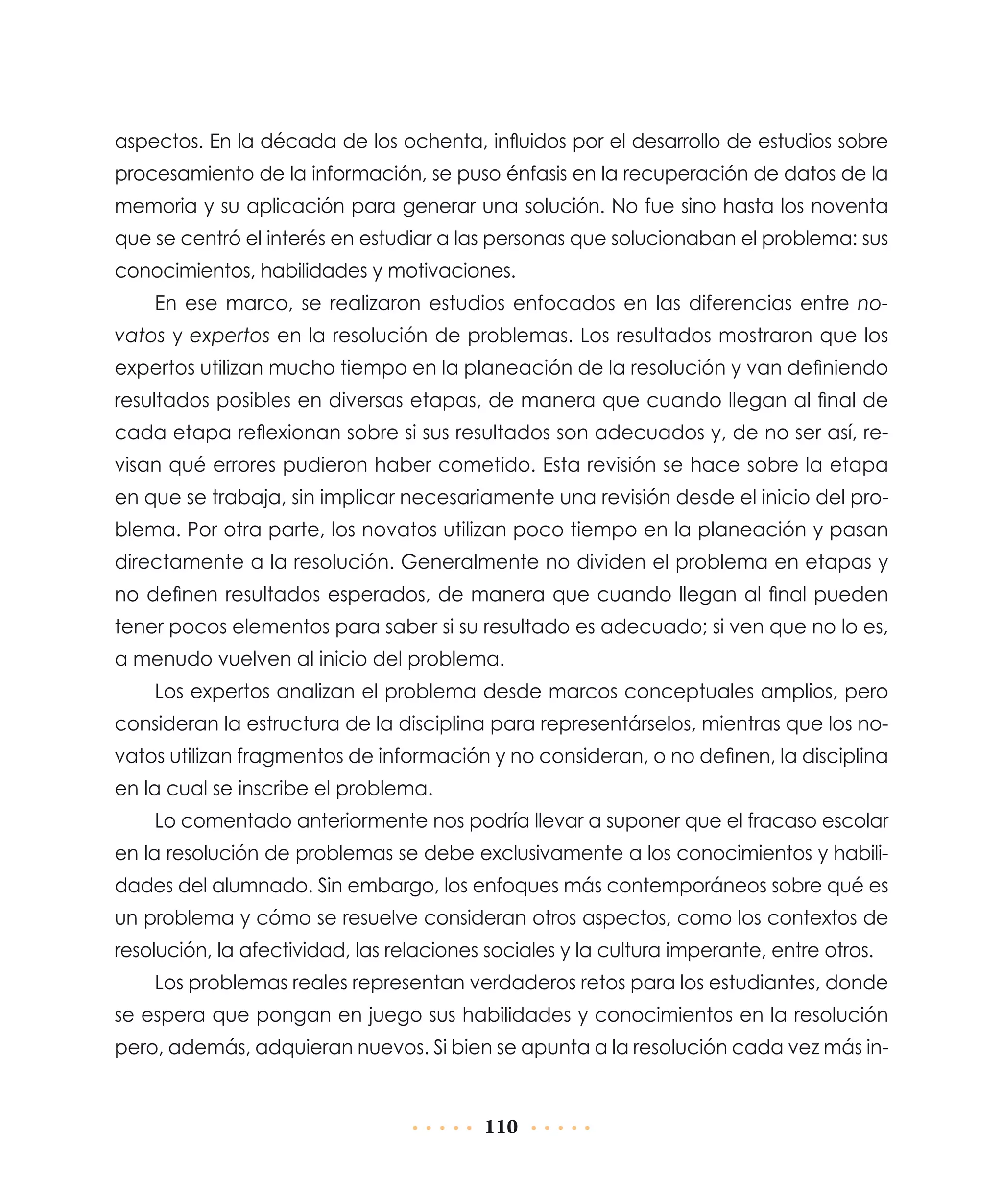aspectos. En la década de los ochenta, influidos por el desarrollo de estudios sobre
procesamiento de la información, se puso énfasis en la recuperación de datos de la
memoria y su aplicación para generar una solución. No fue sino hasta los noventa
que se centró el interés en estudiar a las personas que solucionaban el problema: sus
conocimientos, habilidades y motivaciones.
En ese marco, se realizaron estudios enfocados en las diferencias entre novatos y expertos en la resolución de problemas. Los resultados mostraron que los
expertos utilizan mucho tiempo en la planeación de la resolución y van definiendo
resultados posibles en diversas etapas, de manera que cuando llegan al final de
cada etapa reflexionan sobre si sus resultados son adecuados y, de no ser así, revisan qué errores pudieron haber cometido. Esta revisión se hace sobre la etapa
en que se trabaja, sin implicar necesariamente una revisión desde el inicio del problema. Por otra parte, los novatos utilizan poco tiempo en la planeación y pasan
directamente a la resolución. Generalmente no dividen el problema en etapas y
no definen resultados esperados, de manera que cuando llegan al final pueden
tener pocos elementos para saber si su resultado es adecuado; si ven que no lo es,
a menudo vuelven al inicio del problema.
Los expertos analizan el problema desde marcos conceptuales amplios, pero
consideran la estructura de la disciplina para representárselos, mientras que los novatos utilizan fragmentos de información y no consideran, o no definen, la disciplina
en la cual se inscribe el problema.
Lo comentado anteriormente nos podría llevar a suponer que el fracaso escolar
en la resolución de problemas se debe exclusivamente a los conocimientos y habilidades del alumnado. Sin embargo, los enfoques más contemporáneos sobre qué es
un problema y cómo se resuelve consideran otros aspectos, como los contextos de
resolución, la afectividad, las relaciones sociales y la cultura imperante, entre otros.
Los problemas reales representan verdaderos retos para los estudiantes, donde
se espera que pongan en juego sus habilidades y conocimientos en la resolución
pero, además, adquieran nuevos. Si bien se apunta a la resolución cada vez más in-

110

 