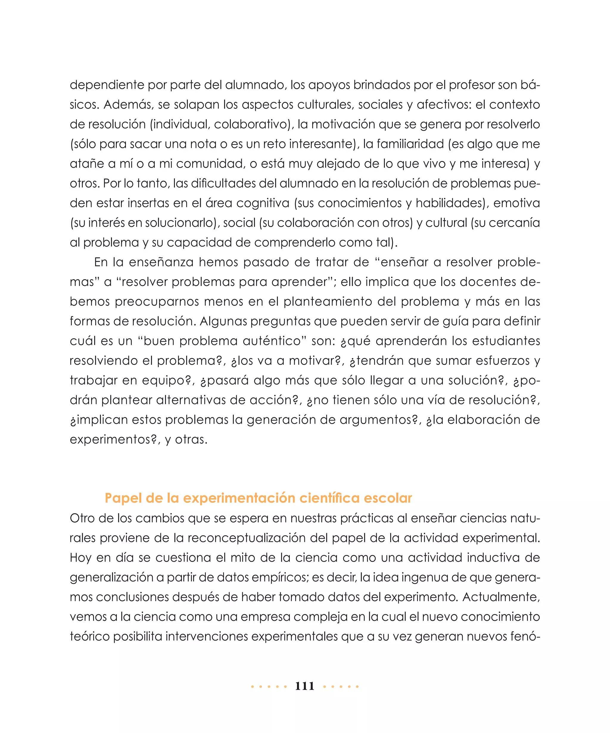 dependiente por parte del alumnado, los apoyos brindados por el profesor son básicos. Además, se solapan los aspectos culturales, sociales y afectivos: el contexto
de resolución (individual, colaborativo), la motivación que se genera por resolverlo
(sólo para sacar una nota o es un reto interesante), la familiaridad (es algo que me
atañe a mí o a mi comunidad, o está muy alejado de lo que vivo y me interesa) y
otros. Por lo tanto, las dificultades del alumnado en la resolución de problemas pueden estar insertas en el área cognitiva (sus conocimientos y habilidades), emotiva
(su interés en solucionarlo), social (su colaboración con otros) y cultural (su cercanía
al problema y su capacidad de comprenderlo como tal).
En la enseñanza hemos pasado de tratar de “enseñar a resolver problemas” a “resolver problemas para aprender”; ello implica que los docentes debemos preocuparnos menos en el planteamiento del problema y más en las
formas de resolución. Algunas preguntas que pueden servir de guía para definir
cuál es un “buen problema auténtico” son: ¿qué aprenderán los estudiantes
resolviendo el problema?, ¿los va a motivar?, ¿tendrán que sumar esfuerzos y
trabajar en equipo?, ¿pasará algo más que sólo llegar a una solución?, ¿podrán plantear alternativas de acción?, ¿no tienen sólo una vía de resolución?,
¿implican estos problemas la generación de argumentos?, ¿la elaboración de
experimentos?, y otras.

Papel de la experimentación científica escolar
Otro de los cambios que se espera en nuestras prácticas al enseñar ciencias naturales proviene de la reconceptualización del papel de la actividad experimental.
Hoy en día se cuestiona el mito de la ciencia como una actividad inductiva de
generalización a partir de datos empíricos; es decir, la idea ingenua de que generamos conclusiones después de haber tomado datos del experimento. Actualmente,
vemos a la ciencia como una empresa compleja en la cual el nuevo conocimiento
teórico posibilita intervenciones experimentales que a su vez generan nuevos fenó-

111

 