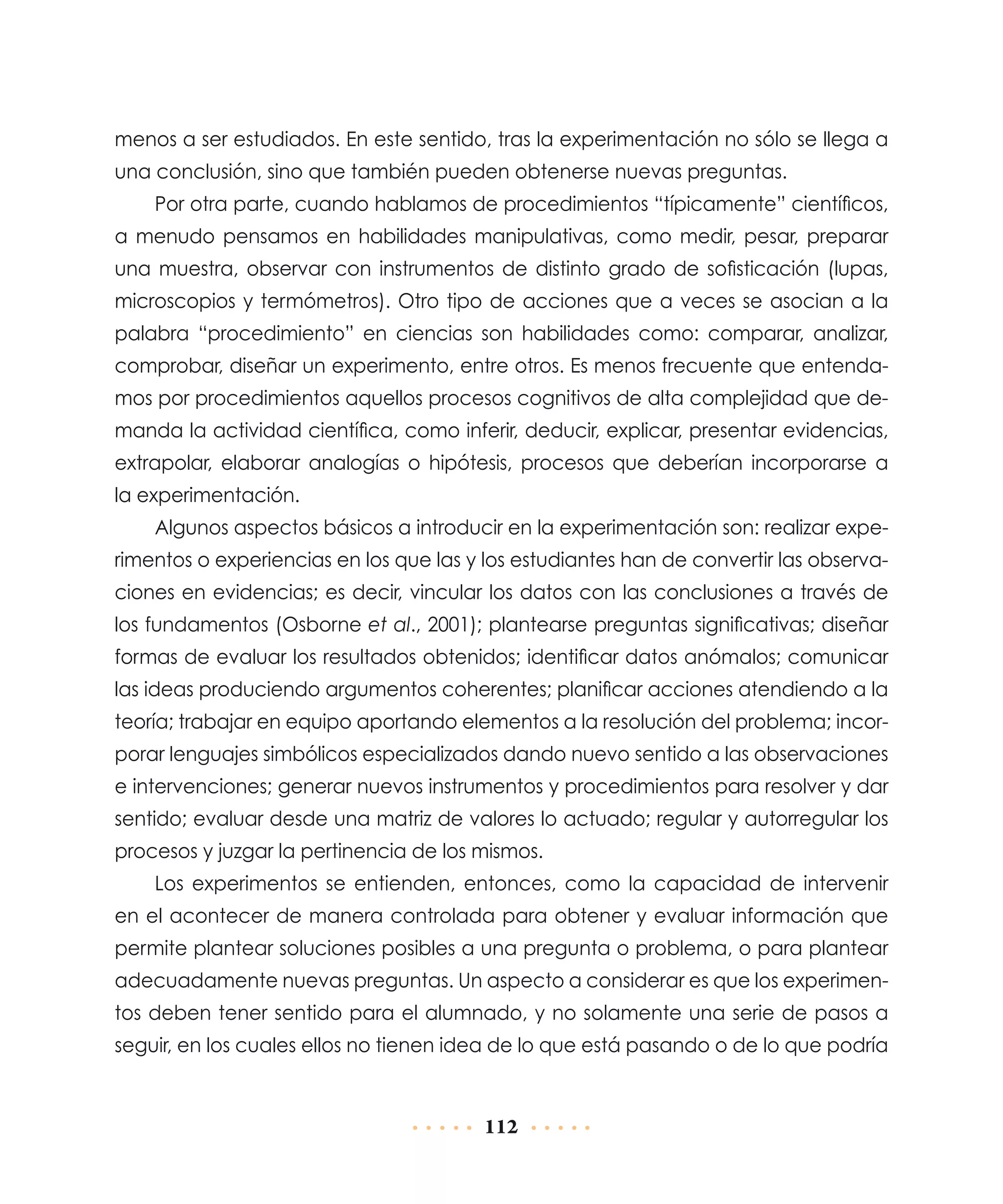 menos a ser estudiados. En este sentido, tras la experimentación no sólo se llega a
una conclusión, sino que también pueden obtenerse nuevas preguntas.
Por otra parte, cuando hablamos de procedimientos “típicamente” científicos,
a menudo pensamos en habilidades manipulativas, como medir, pesar, preparar
una muestra, observar con instrumentos de distinto grado de sofisticación (lupas,
microscopios y termómetros). Otro tipo de acciones que a veces se asocian a la
palabra “procedimiento” en ciencias son habilidades como: comparar, analizar,
comprobar, diseñar un experimento, entre otros. Es menos frecuente que entendamos por procedimientos aquellos procesos cognitivos de alta complejidad que demanda la actividad científica, como inferir, deducir, explicar, presentar evidencias,
extrapolar, elaborar analogías o hipótesis, procesos que deberían incorporarse a
la experimentación.
Algunos aspectos básicos a introducir en la experimentación son: realizar experimentos o experiencias en los que las y los estudiantes han de convertir las observa­
ciones en evidencias; es decir, vincular los datos con las conclusiones a través de
los fundamentos (Osborne et al., 2001); plantearse preguntas significativas; diseñar
formas de evaluar los resultados obtenidos; identificar datos anómalos; comunicar
las ideas produciendo argumentos coherentes; planificar acciones atendiendo a la
teoría; trabajar en equipo aportando elementos a la resolución del problema; incorporar lenguajes simbólicos especializados dando nuevo sentido a las observaciones
e intervenciones; generar nuevos instrumentos y procedimientos para resolver y dar
sentido; evaluar desde una matriz de valores lo actuado; regular y autorregular los
procesos y juzgar la pertinencia de los mismos.
Los experimentos se entienden, entonces, como la capacidad de intervenir
en el acontecer de manera controlada para obtener y evaluar información que
permite plantear soluciones posibles a una pregunta o problema, o para plantear
adecuadamente nuevas preguntas. Un aspecto a considerar es que los experimentos deben tener sentido para el alumnado, y no solamente una serie de pasos a
seguir, en los cuales ellos no tienen idea de lo que está pasando o de lo que podría

112

 