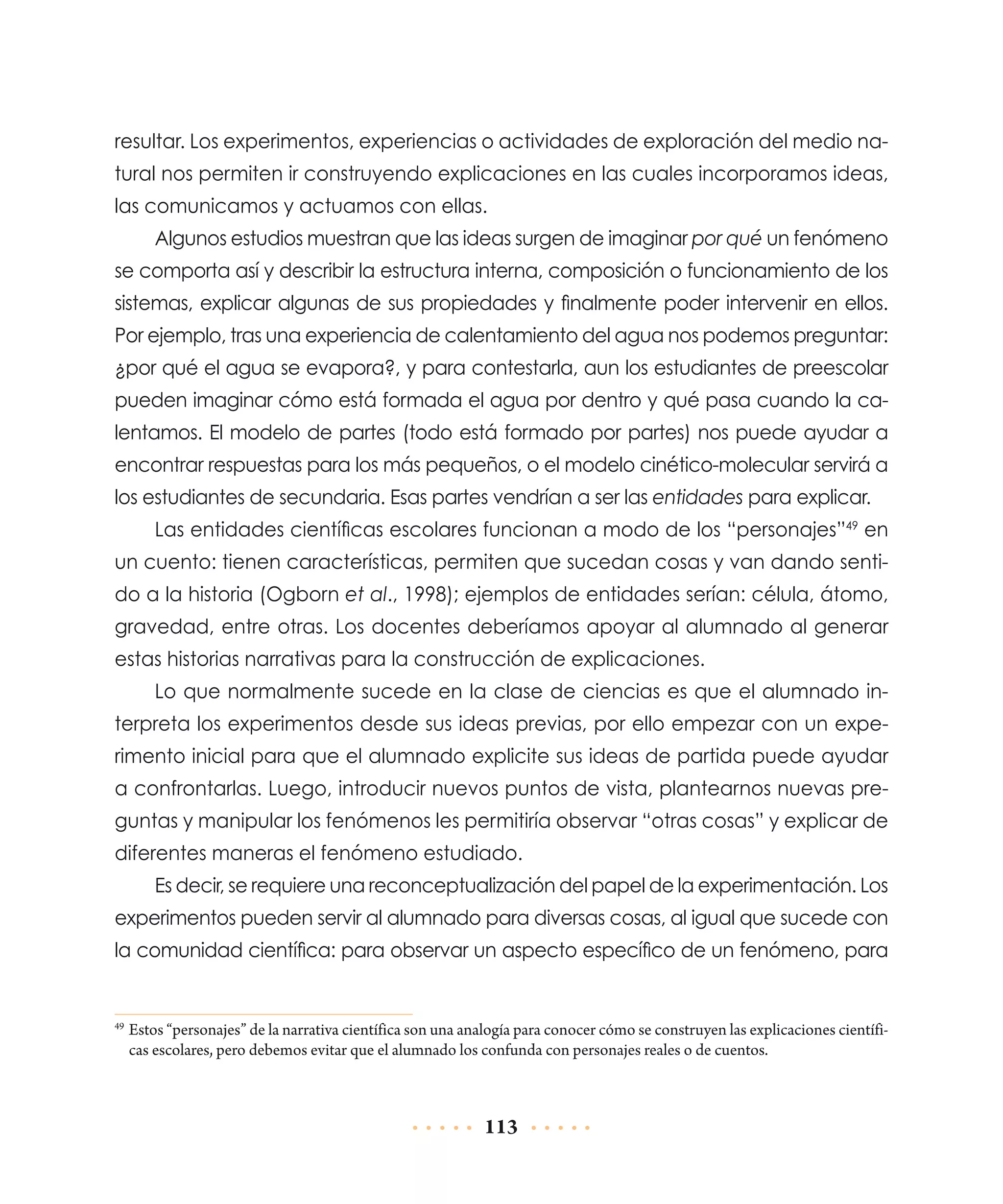 resultar. Los experimentos, experiencias o actividades de exploración del medio natural nos permiten ir construyendo explicaciones en las cuales incorporamos ideas,
las comunicamos y actuamos con ellas.
Algunos estudios muestran que las ideas surgen de imaginar por qué un fenómeno
se comporta así y describir la estructura interna, composición o funcionamiento de los
sistemas, explicar algunas de sus propiedades y finalmente poder intervenir en ellos.
Por ejemplo, tras una experiencia de calentamiento del agua nos podemos preguntar:
¿por qué el agua se evapora?, y para contestarla, aun los estudiantes de preescolar
pueden imaginar cómo está formada el agua por dentro y qué pasa cuando la calentamos. El modelo de partes (todo está formado por partes) nos puede ayudar a
encontrar respuestas para los más pequeños, o el modelo cinético-molecular servirá a
los estudiantes de secundaria. Esas partes vendrían a ser las entidades para explicar.
Las entidades científicas escolares funcionan a modo de los “personajes”49 en
un cuento: tienen características, permiten que sucedan cosas y van dando sentido a la historia (Ogborn et al., 1998); ejemplos de entidades serían: célula, átomo,
gravedad, entre otras. Los docentes deberíamos apoyar al alumnado al generar
estas historias narrativas para la construcción de explicaciones.
Lo que normalmente sucede en la clase de ciencias es que el alumnado interpreta los experimentos desde sus ideas previas, por ello empezar con un experimento inicial para que el alumnado explicite sus ideas de partida puede ayudar
a confrontarlas. Luego, introducir nuevos puntos de vista, plantearnos nuevas preguntas y manipular los fenómenos les permitiría observar “otras cosas” y explicar de
diferentes maneras el fenómeno estudiado.
Es decir, se requiere una reconceptualización del papel de la experimentación. Los
experimentos pueden servir al alumnado para diversas cosas, al igual que sucede con
la comunidad científica: para observar un aspecto específico de un fenómeno, para

	Estos “personajes” de la narrativa científica son una analogía para conocer cómo se construyen las explicaciones científicas escolares, pero debemos evitar que el alumnado los confunda con personajes reales o de cuentos.

49

113

 