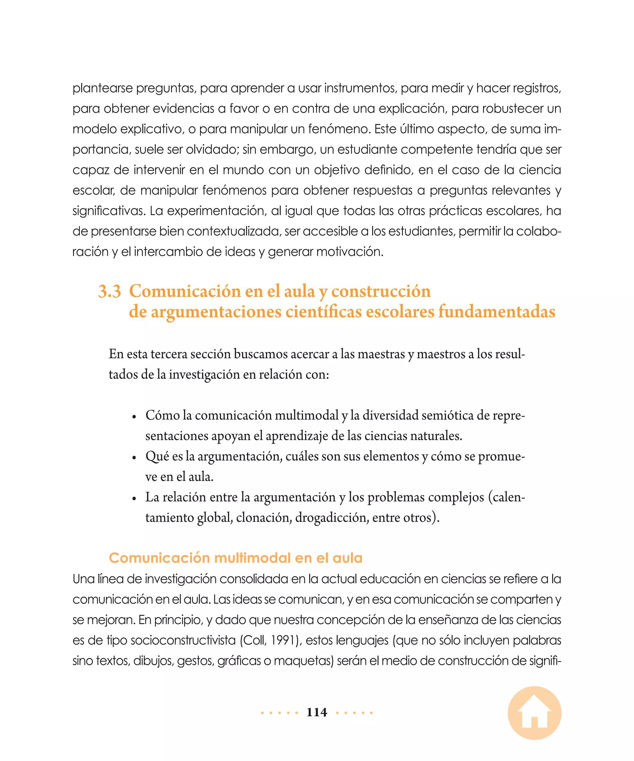 plantearse preguntas, para aprender a usar instrumentos, para medir y hacer registros,
para obtener evidencias a favor o en contra de una explicación, para robustecer un
modelo explicativo, o para manipular un fenómeno. Este último aspecto, de suma importancia, suele ser olvidado; sin embargo, un estudiante competente tendría que ser
capaz de intervenir en el mundo con un objetivo definido, en el caso de la ciencia
escolar, de manipular fenómenos para obtener respuestas a preguntas relevantes y
significativas. La experimentación, al igual que todas las otras prácticas escolares, ha
de presentarse bien contextualizada, ser accesible a los estudiantes, permitir la colaboración y el intercambio de ideas y generar motivación.

	

3.3	 Comunicación en el aula y construcción
de argumentaciones científicas escolares fundamentadas
En esta tercera sección buscamos acercar a las maestras y maestros a los resultados de la investigación en relación con:
•	 Cómo la comunicación multimodal y la diversidad semiótica de representaciones apoyan el aprendizaje de las ciencias naturales.
•	 Qué es la argumentación, cuáles son sus elementos y cómo se promueve en el aula.
•	 La relación entre la argumentación y los problemas complejos (calentamiento global, clonación, drogadicción, entre otros).
Comunicación multimodal en el aula

Una línea de investigación consolidada en la actual educación en ciencias se refiere a la
comunicación en el aula. Las ideas se comunican, y en esa comunicación se comparten y
se mejoran. En principio, y dado que nuestra concepción de la enseñanza de las ciencias
es de tipo socioconstructivista (Coll, 1991), estos lenguajes (que no sólo incluyen palabras
sino textos, dibujos, gestos, gráficas o maquetas) serán el medio de construcción de signifi-

114

 