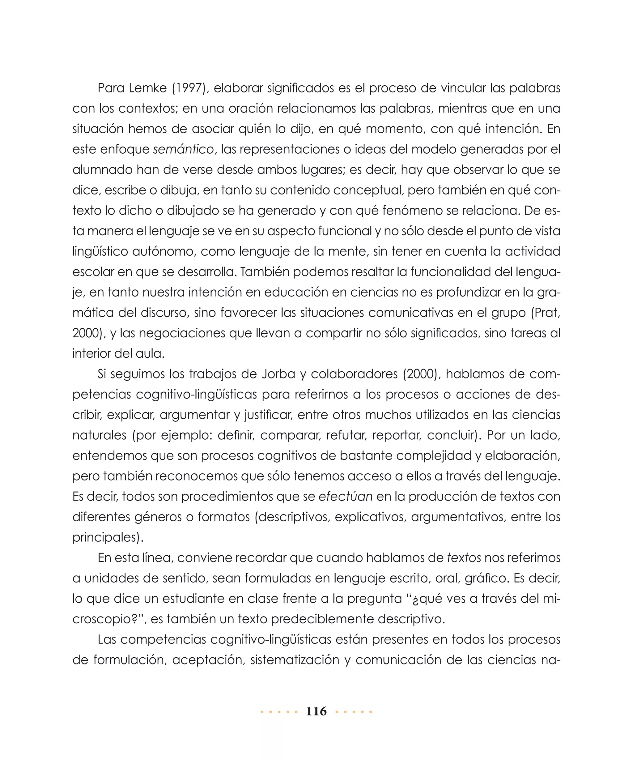 Para Lemke (1997), elaborar significados es el proceso de vincular las palabras
con los contextos; en una oración relacionamos las palabras, mientras que en una
situación hemos de asociar quién lo dijo, en qué momento, con qué intención. En
este enfoque semántico, las representaciones o ideas del modelo generadas por el
alumnado han de verse desde ambos lugares; es decir, hay que observar lo que se
dice, escribe o dibuja, en tanto su contenido conceptual, pero también en qué contexto lo dicho o dibujado se ha generado y con qué fenómeno se relaciona. De esta manera el lenguaje se ve en su aspecto funcional y no sólo desde el punto de vista
lingüístico autónomo, como lenguaje de la mente, sin tener en cuenta la actividad
escolar en que se desarrolla. También podemos resaltar la funcionalidad del lenguaje, en tanto nuestra intención en educación en ciencias no es profundizar en la gramática del discurso, sino favorecer las situaciones comunicativas en el grupo (Prat,
2000), y las negociaciones que llevan a compartir no sólo significados, sino tareas al
interior del aula.
Si seguimos los trabajos de Jorba y colaboradores (2000), hablamos de competencias cognitivo-lingüísticas para referirnos a los procesos o acciones de describir, explicar, argumentar y justificar, entre otros muchos utilizados en las ciencias
naturales (por ejemplo: definir, comparar, refutar, reportar, concluir). Por un lado,
entendemos que son procesos cognitivos de bastante complejidad y elaboración,
pero también reconocemos que sólo tenemos acceso a ellos a través del lenguaje.
Es decir, todos son procedimientos que se efectúan en la producción de textos con
diferentes géneros o formatos (descriptivos, explicativos, argumentativos, entre los
principales).
En esta línea, conviene recordar que cuando hablamos de textos nos referimos
a unidades de sentido, sean formuladas en lenguaje escrito, oral, gráfico. Es decir,
lo que dice un estudiante en clase frente a la pregunta “¿qué ves a través del microscopio?”, es también un texto predeciblemente descriptivo.
Las competencias cognitivo-lingüísticas están presentes en todos los procesos
de formulación, aceptación, sistematización y comunicación de las ciencias na-

116

 