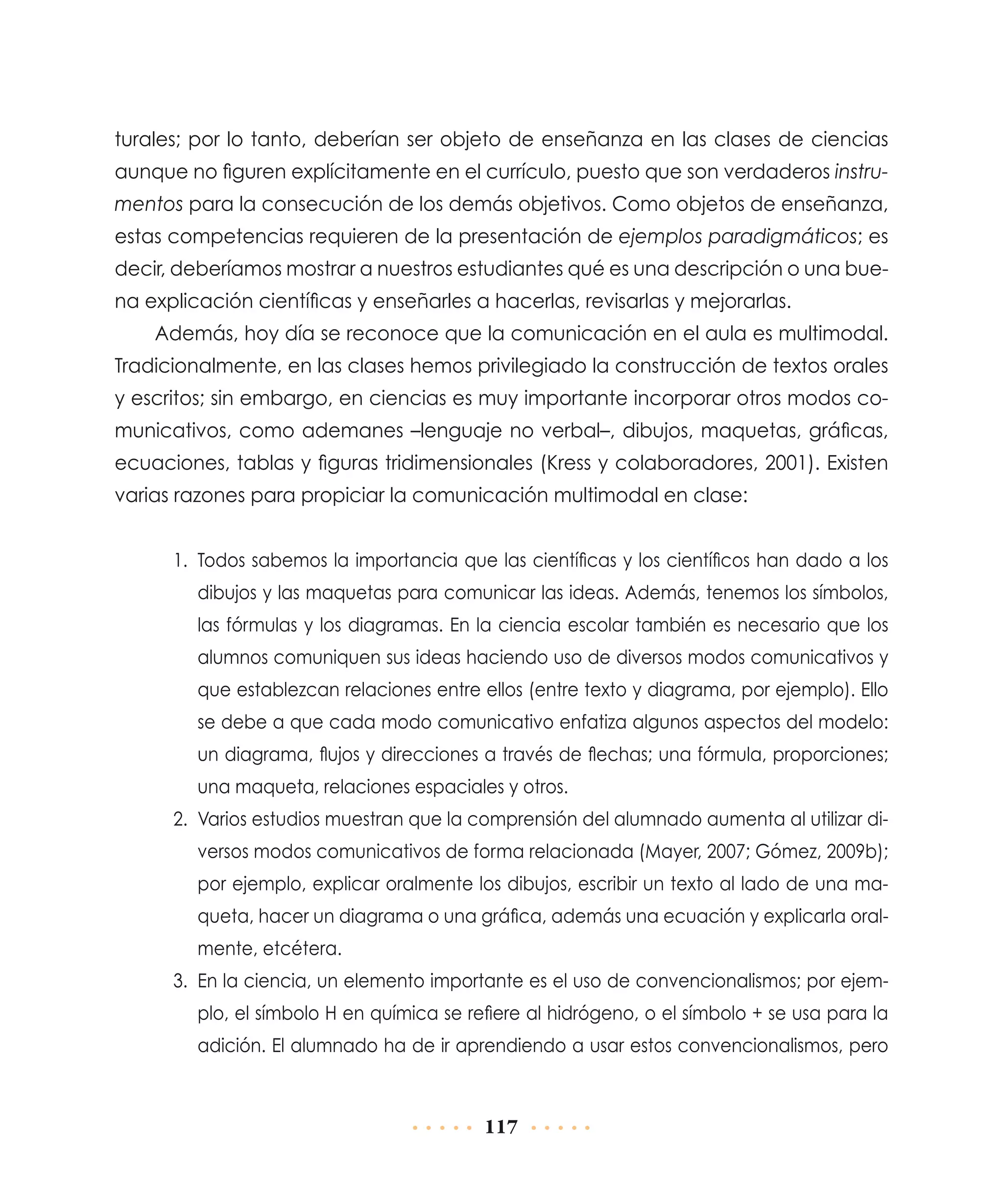 turales; por lo tanto, deberían ser objeto de enseñanza en las clases de ciencias
aunque no figuren explícitamente en el currículo, puesto que son verdaderos instrumentos para la consecución de los demás objetivos. Como objetos de enseñanza,
estas competencias requieren de la presentación de ejemplos paradigmáticos; es
decir, deberíamos mostrar a nuestros estudiantes qué es una descripción o una buena explicación científicas y enseñarles a hacerlas, revisarlas y mejorarlas.
Además, hoy día se reconoce que la comunicación en el aula es multimodal.
Tradicionalmente, en las clases hemos privilegiado la construcción de textos orales
y escritos; sin embargo, en ciencias es muy importante incorporar otros modos comunicativos, como ademanes –lenguaje no verbal–, dibujos, maquetas, gráficas,
ecuaciones, tablas y figuras tridimensionales (Kress y colaboradores, 2001). Existen
varias razones para propiciar la comunicación multimodal en clase:
1.	 Todos sabemos la importancia que las científicas y los científicos han dado a los
dibujos y las maquetas para comunicar las ideas. Además, tenemos los símbolos,
las fórmulas y los diagramas. En la ciencia escolar también es necesario que los
alumnos comuniquen sus ideas haciendo uso de diversos modos comunicativos y
que establezcan relaciones entre ellos (entre texto y diagrama, por ejemplo). Ello
se debe a que cada modo comunicativo enfatiza algunos aspectos del modelo:
un diagrama, flujos y direcciones a través de flechas; una fórmula, proporciones;
una maqueta, relaciones espaciales y otros.
2.	 Varios estudios muestran que la comprensión del alumnado aumenta al utilizar diversos modos comunicativos de forma relacionada (Mayer, 2007; Gómez, 2009b);
por ejemplo, explicar oralmente los dibujos, escribir un texto al lado de una maqueta, hacer un diagrama o una gráfica, además una ecuación y explicarla oralmente, etcétera.
3.	 En la ciencia, un elemento importante es el uso de convencionalismos; por ejemplo, el símbolo H en química se refiere al hidrógeno, o el símbolo + se usa para la
adición. El alumnado ha de ir aprendiendo a usar estos convencionalismos, pero

117

 