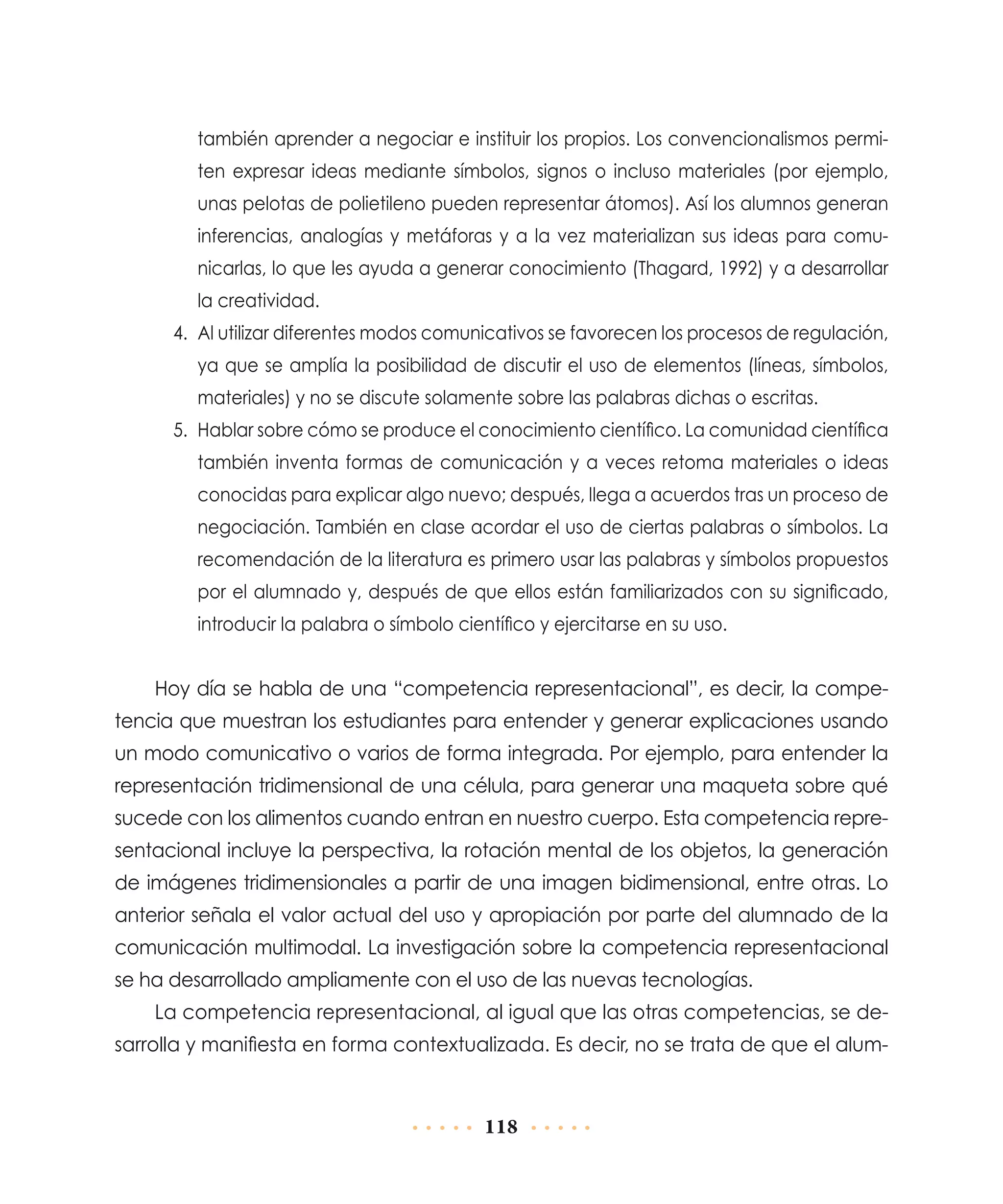 también aprender a negociar e instituir los propios. Los convencionalismos permiten expresar ideas mediante símbolos, signos o incluso materiales (por ejemplo,
unas pelotas de polietileno pueden representar átomos). Así los alumnos generan
inferencias, analogías y metáforas y a la vez materializan sus ideas para comu­
nicarlas, lo que les ayuda a generar conocimiento (Thagard, 1992) y a desarrollar
la creatividad.
4.	 Al utilizar diferentes modos comunicativos se favorecen los procesos de regulación,
ya que se amplía la posibilidad de discutir el uso de elementos (líneas, símbolos,
materiales) y no se discute solamente sobre las palabras dichas o escritas.
5.	 Hablar sobre cómo se produce el conocimiento científico. La comunidad científica
también inventa formas de comunicación y a veces retoma materiales o ideas
conocidas para explicar algo nuevo; después, llega a acuerdos tras un proceso de
negociación. También en clase acordar el uso de ciertas palabras o símbolos. La
recomendación de la literatura es primero usar las palabras y símbolos propuestos
por el alumnado y, después de que ellos están familiarizados con su significado,
introducir la palabra o símbolo científico y ejercitarse en su uso.

Hoy día se habla de una “competencia representacional”, es decir, la competencia que muestran los estudiantes para entender y generar explicaciones usando
un modo comunicativo o varios de forma integrada. Por ejemplo, para entender la
representación tridimensional de una célula, para generar una maqueta sobre qué
sucede con los alimentos cuando entran en nuestro cuerpo. Esta competencia representacional incluye la perspectiva, la rotación mental de los objetos, la generación
de imágenes tridimensionales a partir de una imagen bidimensional, entre otras. Lo
anterior señala el valor actual del uso y apropiación por parte del alumnado de la
comunicación multimodal. La investigación sobre la competencia representacional
se ha desarrollado ampliamente con el uso de las nuevas tecnologías.
La competencia representacional, al igual que las otras competencias, se desarrolla y manifiesta en forma contextualizada. Es decir, no se trata de que el alum-

118

 