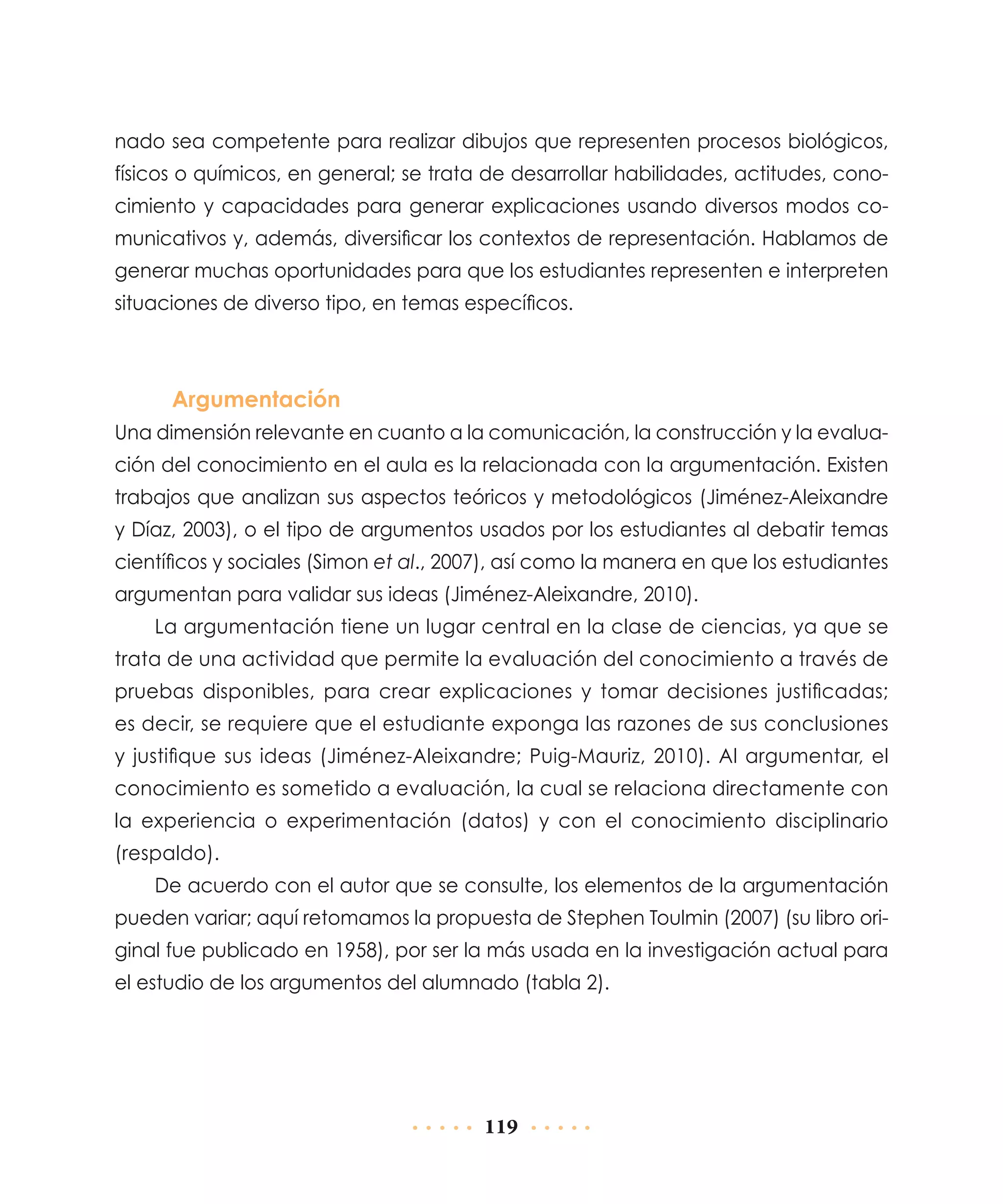 nado sea competente para realizar dibujos que representen procesos biológicos,
físicos o químicos, en general; se trata de desarrollar habilidades, actitudes, conocimiento y capacidades para generar explicaciones usando diversos modos comunicativos y, además, diversificar los contextos de representación. Hablamos de
generar muchas oportunidades para que los estudiantes representen e interpreten
situaciones de diverso tipo, en temas específicos.

Argumentación
Una dimensión relevante en cuanto a la comunicación, la construcción y la evaluación del conocimiento en el aula es la relacionada con la argumentación. Existen
trabajos que analizan sus aspectos teóricos y metodológicos (Jiménez-Aleixandre
y Díaz, 2003), o el tipo de argumentos usados por los estudiantes al debatir temas
científicos y sociales (Simon et al., 2007), así como la manera en que los estudiantes
argumentan para validar sus ideas (Jiménez-Aleixandre, 2010).
La argumentación tiene un lugar central en la clase de ciencias, ya que se
trata de una actividad que permite la evaluación del conocimiento a través de
pruebas disponibles, para crear explicaciones y tomar decisiones justificadas;
es decir, se requiere que el estudiante exponga las razones de sus conclusiones
y justifique sus ideas (Jiménez-Aleixandre; Puig-Mauriz, 2010). Al argumentar, el
conocimiento es sometido a evaluación, la cual se relaciona directamente con
la experiencia o experimentación (datos) y con el conocimiento disciplinario
(respaldo).
De acuerdo con el autor que se consulte, los elementos de la argumentación
pueden variar; aquí retomamos la propuesta de Stephen Toulmin (2007) (su libro original fue publicado en 1958), por ser la más usada en la investigación actual para
el estudio de los argumentos del alumnado (tabla 2).

119

 