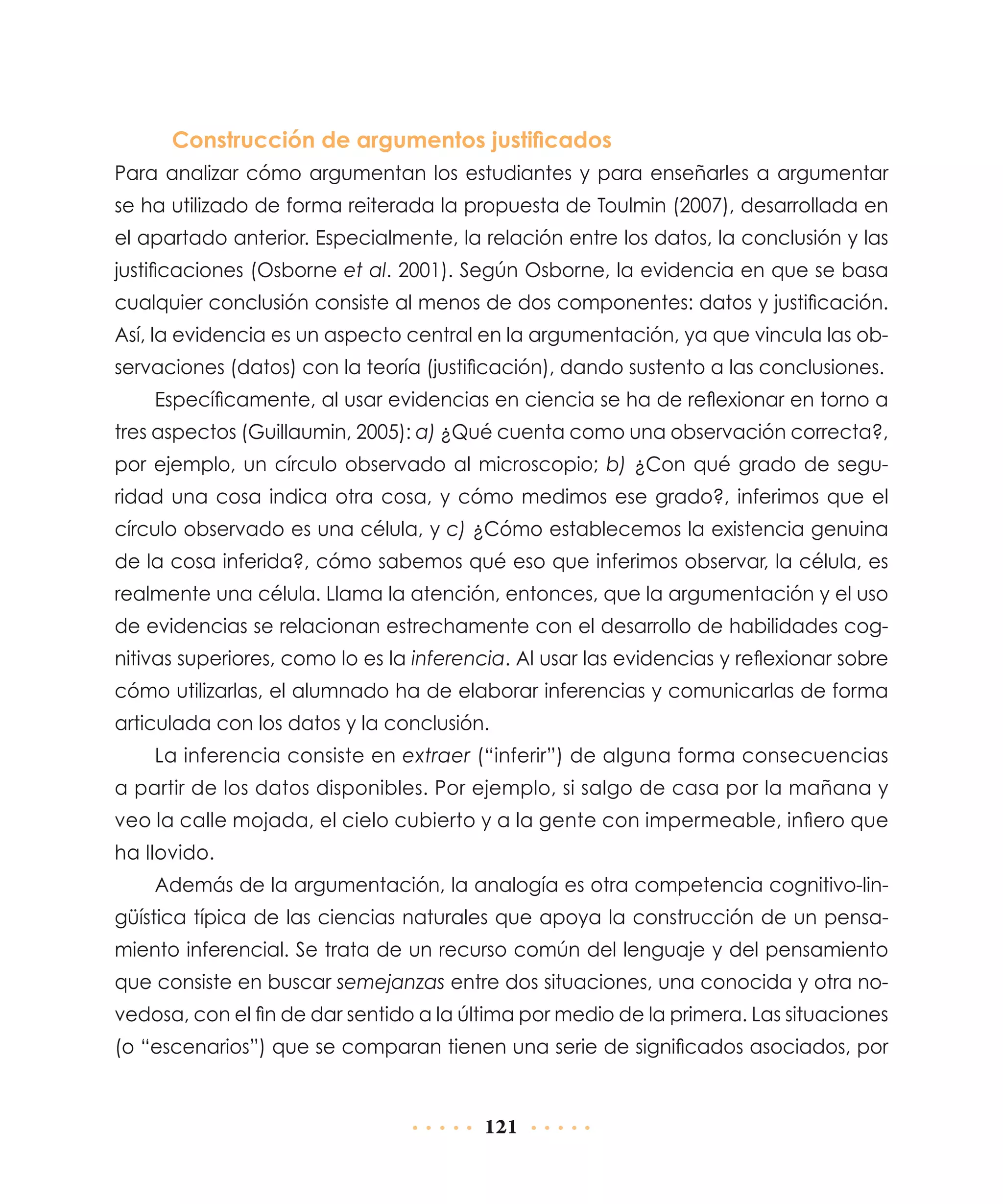 Construcción de argumentos justificados
Para analizar cómo argumentan los estudiantes y para enseñarles a argumentar
se ha utilizado de forma reiterada la propuesta de Toulmin (2007), desarrollada en
el apartado anterior. Especialmente, la relación entre los datos, la conclusión y las
justificaciones (Osborne et al. 2001). Según Osborne, la evidencia en que se basa
cualquier conclusión consiste al menos de dos componentes: datos y justificación.
Así, la evidencia es un aspecto central en la argumentación, ya que vincula las observaciones (datos) con la teoría (justificación), dando sustento a las conclusiones.
Específicamente, al usar evidencias en ciencia se ha de reflexionar en torno a
tres aspectos (Guillaumin, 2005): a) ¿Qué cuenta como una observación correcta?,
por ejemplo, un círculo observado al microscopio; b) ¿Con qué grado de seguridad una cosa indica otra cosa, y cómo medimos ese grado?, inferimos que el
círculo observado es una célula, y c) ¿Cómo establecemos la existencia genuina
de la cosa inferida?, cómo sabemos qué eso que inferimos observar, la célula, es
realmente una célula. Llama la atención, entonces, que la argumentación y el uso
de evidencias se relacionan estrechamente con el desarrollo de habilidades cognitivas superiores, como lo es la inferencia. Al usar las evidencias y reflexionar sobre
cómo utilizarlas, el alumnado ha de elaborar inferencias y comunicarlas de forma
articulada con los datos y la conclusión.
La inferencia consiste en extraer (“inferir”) de alguna forma consecuencias
a partir de los datos disponibles. Por ejemplo, si salgo de casa por la mañana y
veo la calle mojada, el cielo cubierto y a la gente con impermeable, infiero que
ha llovido.
Además de la argumentación, la analogía es otra competencia cognitivo-lingüística típica de las ciencias naturales que apoya la construcción de un pensamiento inferencial. Se trata de un recurso común del lenguaje y del pensamiento
que consiste en buscar semejanzas entre dos situaciones, una conocida y otra novedosa, con el fin de dar sentido a la última por medio de la primera. Las situaciones
(o “escenarios”) que se comparan tienen una serie de significados asociados, por

121

 