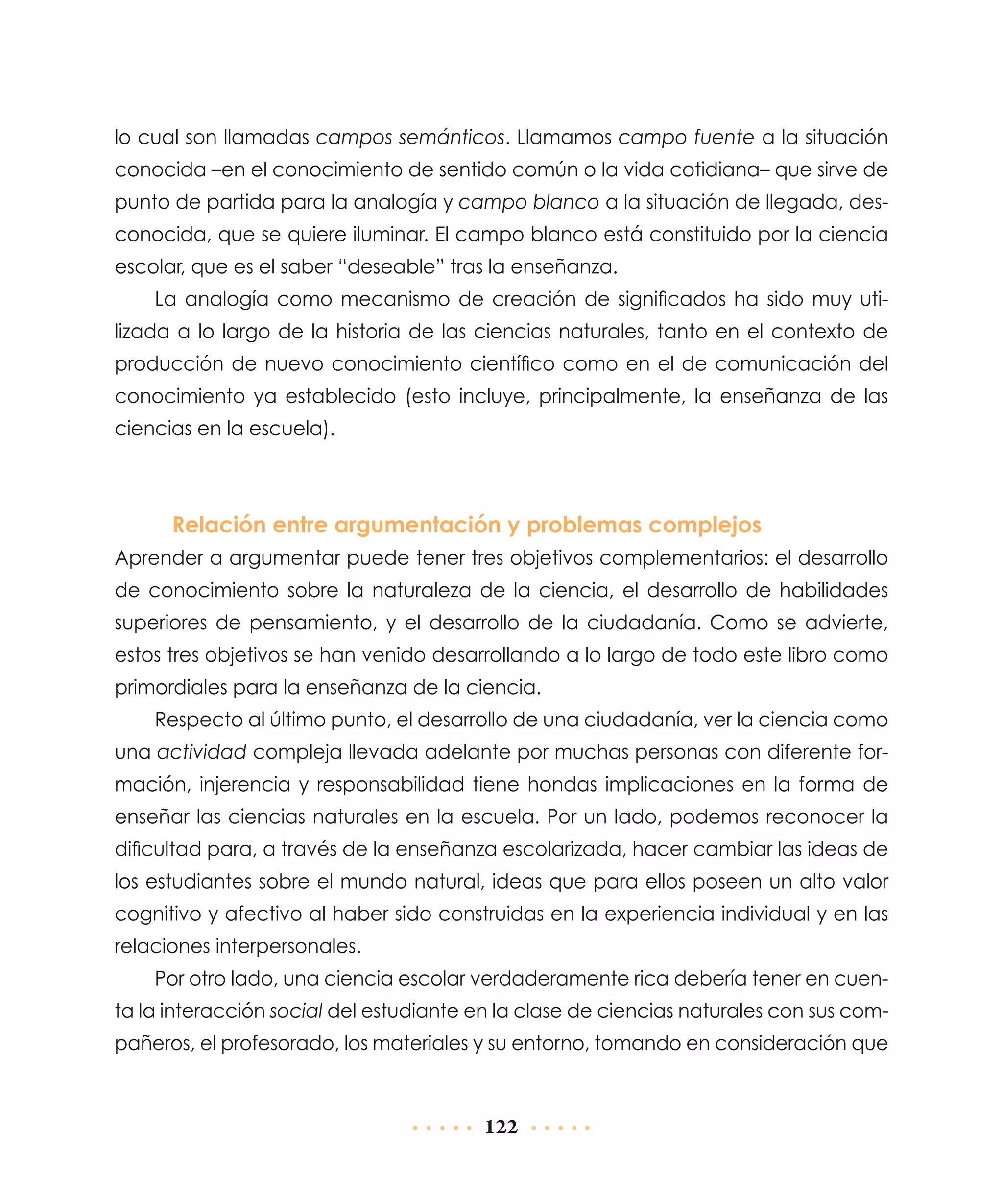 lo cual son llamadas campos semánticos. Llamamos campo fuente a la situación
conocida –en el conocimiento de sentido común o la vida cotidiana– que sirve de
punto de partida para la analogía y campo blanco a la situación de llegada, desconocida, que se quiere iluminar. El campo blanco está constituido por la ciencia
escolar, que es el saber “deseable” tras la enseñanza.
La analogía como mecanismo de creación de significados ha sido muy utilizada a lo largo de la historia de las ciencias naturales, tanto en el contexto de
producción de nuevo conocimiento científico como en el de comunicación del
conocimiento ya establecido (esto incluye, principalmente, la enseñanza de las
ciencias en la escuela).

Relación entre argumentación y problemas complejos
Aprender a argumentar puede tener tres objetivos complementarios: el desarrollo
de conocimiento sobre la naturaleza de la ciencia, el desarrollo de habilidades
superiores de pensamiento, y el desarrollo de la ciudadanía. Como se advierte,
estos tres objetivos se han venido desarrollando a lo largo de todo este libro como
primordiales para la enseñanza de la ciencia.
Respecto al último punto, el desarrollo de una ciudadanía, ver la ciencia como
una actividad compleja llevada adelante por muchas personas con diferente formación, injerencia y responsabilidad tiene hondas implicaciones en la forma de
enseñar las ciencias naturales en la escuela. Por un lado, podemos reconocer la
dificultad para, a través de la enseñanza escolarizada, hacer cambiar las ideas de
los estudiantes sobre el mundo natural, ideas que para ellos poseen un alto valor
cognitivo y afectivo al haber sido construidas en la experiencia individual y en las
relaciones interpersonales.
Por otro lado, una ciencia escolar verdaderamente rica debería tener en cuenta la interacción social del estudiante en la clase de ciencias naturales con sus compañeros, el profesorado, los materiales y su entorno, tomando en consideración que

122

 