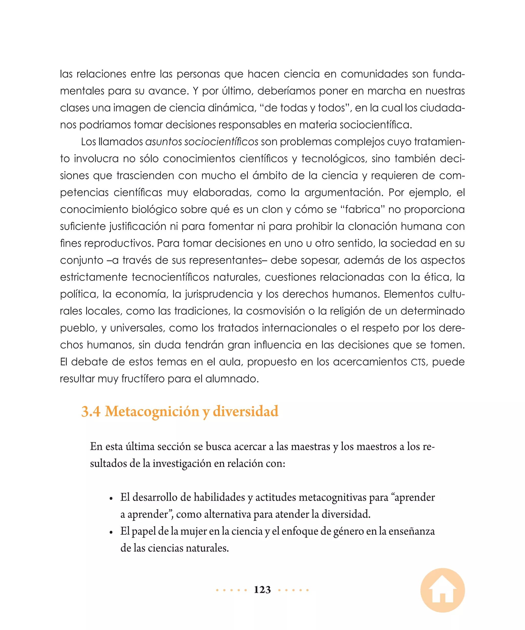 las relaciones entre las personas que hacen ciencia en comunidades son fundamentales para su avance. Y por último, deberíamos poner en marcha en nuestras
clases una imagen de ciencia dinámica, “de todas y todos”, en la cual los ciudadanos podriamos tomar decisiones responsables en materia sociocientífica.
Los llamados asuntos sociocientíficos son problemas complejos cuyo tratamiento involucra no sólo conocimientos científicos y tecnológicos, sino también decisiones que trascienden con mucho el ámbito de la ciencia y requieren de competencias científicas muy elaboradas, como la argumentación. Por ejemplo, el
conocimiento biológico sobre qué es un clon y cómo se “fabrica” no proporciona
suficiente justificación ni para fomentar ni para prohibir la clonación humana con
fines reproductivos. Para tomar decisiones en uno u otro sentido, la sociedad en su
conjunto –a través de sus representantes– debe sopesar, además de los aspectos
estrictamente tecnocientíficos naturales, cuestiones relacionadas con la ética, la
política, la economía, la jurisprudencia y los derechos humanos. Elementos culturales locales, como las tradiciones, la cosmovisión o la religión de un determinado
pueblo, y universales, como los tratados internacionales o el respeto por los derechos humanos, sin duda tendrán gran influencia en las decisiones que se tomen.
El debate de estos temas en el aula, propuesto en los acercamientos CTS, puede
resultar muy fructífero para el alumnado.

3.4	Metacognición y diversidad
En esta última sección se busca acercar a las maestras y los maestros a los resultados de la investigación en relación con:
•	 El desarrollo de habilidades y actitudes metacognitivas para “aprender
a aprender”, como alternativa para atender la diversidad.
•	 El papel de la mujer en la ciencia y el enfoque de género en la enseñanza
de las ciencias naturales.
123

 