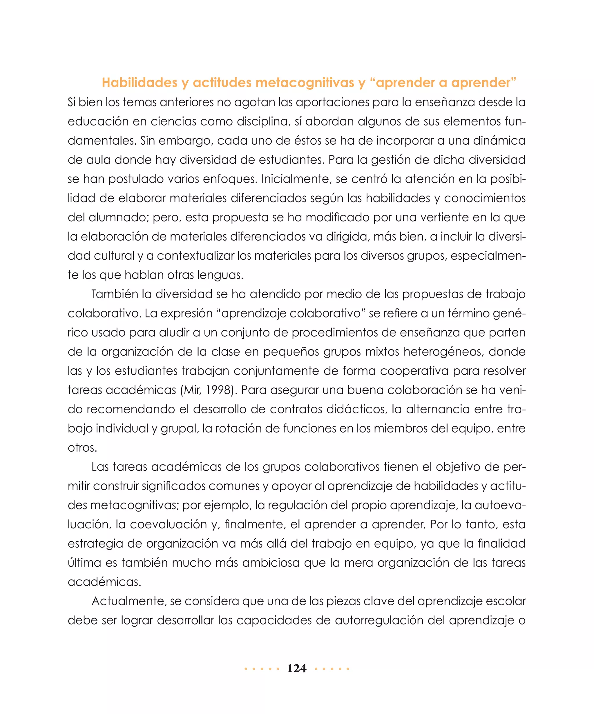 Habilidades y actitudes metacognitivas y “aprender a aprender”
Si bien los temas anteriores no agotan las aportaciones para la enseñanza desde la
educación en ciencias como disciplina, sí abordan algunos de sus elementos fundamentales. Sin embargo, cada uno de éstos se ha de incorporar a una dinámica
de aula donde hay diversidad de estudiantes. Para la gestión de dicha diversidad
se han postulado varios enfoques. Inicialmente, se centró la atención en la posibilidad de elaborar materiales diferenciados según las habilidades y conocimientos
del alumnado; pero, esta propuesta se ha modificado por una vertiente en la que
la elaboración de materiales diferenciados va dirigida, más bien, a incluir la diversidad cultural y a contextualizar los materiales para los diversos grupos, especialmente los que hablan otras lenguas.
También la diversidad se ha atendido por medio de las propuestas de trabajo
colaborativo. La expresión “aprendizaje colaborativo” se refiere a un término genérico usado para aludir a un conjunto de procedimientos de enseñanza que parten
de la organización de la clase en pequeños grupos mixtos heterogéneos, donde
las y los estudiantes trabajan conjuntamente de forma cooperativa para resolver
tareas académicas (Mir, 1998). Para asegurar una buena colaboración se ha venido recomendando el desarrollo de contratos didácticos, la alternancia entre trabajo individual y grupal, la rotación de funciones en los miembros del equipo, entre
otros.
Las tareas académicas de los grupos colaborativos tienen el objetivo de permitir construir significados comunes y apoyar al aprendizaje de habilidades y actitudes metacognitivas; por ejemplo, la regulación del propio aprendizaje, la autoevaluación, la coevaluación y, finalmente, el aprender a aprender. Por lo tanto, esta
estrategia de organización va más allá del trabajo en equipo, ya que la finalidad
última es también mucho más ambiciosa que la mera organización de las tareas
académicas.
Actualmente, se considera que una de las piezas clave del aprendizaje escolar
debe ser lograr desarrollar las capacidades de autorregulación del aprendizaje o

124

 