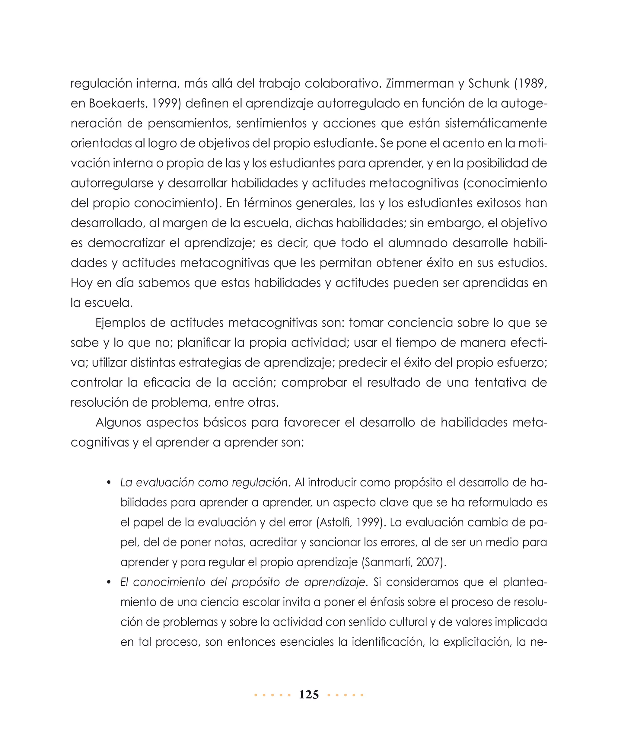 regulación interna, más allá del trabajo colaborativo. Zimmerman y Schunk (1989,
en Boekaerts, 1999) definen el aprendizaje autorregulado en función de la autogeneración de pensamientos, sentimientos y acciones que están sistemáticamente
orientadas al logro de objetivos del propio estudiante. Se pone el acento en la motivación interna o propia de las y los estudiantes para aprender, y en la posibilidad de
autorregularse y desarrollar habilidades y actitudes metacognitivas (conocimiento
del propio conocimiento). En términos generales, las y los estudiantes exitosos han
desarrollado, al margen de la escuela, dichas habilidades; sin embargo, el objetivo
es democratizar el aprendizaje; es decir, que todo el alumnado desarrolle habilidades y actitudes metacognitivas que les permitan obtener éxito en sus estudios.
Hoy en día sabemos que estas habilidades y actitudes pueden ser aprendidas en
la escuela.
Ejemplos de actitudes metacognitivas son: tomar conciencia sobre lo que se
sabe y lo que no; planificar la propia actividad; usar el tiempo de manera efectiva; utilizar distintas estrategias de aprendizaje; predecir el éxito del propio esfuerzo;
controlar la eficacia de la acción; comprobar el resultado de una tentativa de
resolución de problema, entre otras.
Algunos aspectos básicos para favorecer el desarrollo de habilidades metacognitivas y el aprender a aprender son:
•	 La evaluación como regulación. Al introducir como propósito el desarrollo de habilidades para aprender a aprender, un aspecto clave que se ha reformulado es
el papel de la evaluación y del error (Astolfi, 1999). La evaluación cambia de papel, del de poner notas, acreditar y sancionar los errores, al de ser un medio para
aprender y para regular el propio aprendizaje (Sanmartí, 2007).
•	 El conocimiento del propósito de aprendizaje. Si consideramos que el planteamiento de una ciencia escolar invita a poner el énfasis sobre el proceso de resolución de problemas y sobre la actividad con sentido cultural y de valores implicada
en tal proceso, son entonces esenciales la identificación, la explicitación, la ne-

125

 