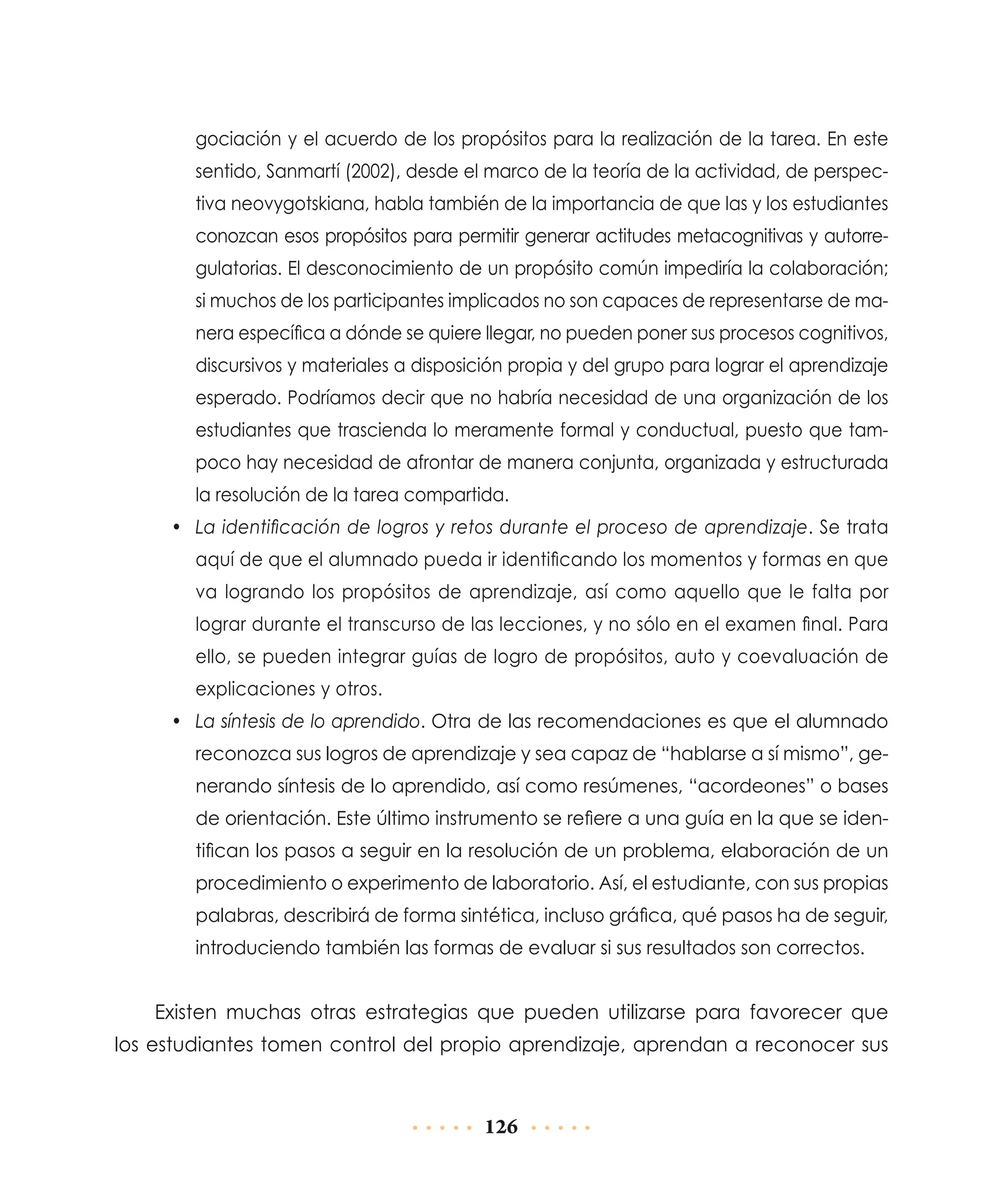 gociación y el acuerdo de los propósitos para la realización de la tarea. En este
sentido, Sanmartí (2002), desde el marco de la teoría de la actividad, de perspectiva neovygotskiana, habla también de la importancia de que las y los estudiantes
conozcan esos propósitos para permitir generar actitudes metacognitivas y autorregulatorias. El desconocimiento de un propósito común impediría la colaboración;
si muchos de los participantes implicados no son capaces de representarse de manera específica a dónde se quiere llegar, no pueden poner sus procesos cognitivos,
discursivos y materiales a disposición propia y del grupo para lograr el aprendizaje
esperado. Podríamos decir que no habría necesidad de una organización de los
estudiantes que trascienda lo meramente formal y conductual, puesto que tampoco hay necesidad de afrontar de manera conjunta, organizada y estructurada
la resolución de la tarea compartida.
•	 La identificación de logros y retos durante el proceso de aprendizaje. Se trata
aquí de que el alumnado pueda ir identificando los momentos y formas en que
va logrando los propósitos de aprendizaje, así como aquello que le falta por
lograr durante el transcurso de las lecciones, y no sólo en el examen final. Para
ello, se pueden integrar guías de logro de propósitos, auto y coevaluación de
explicaciones y otros.
•	 La síntesis de lo aprendido. Otra de las recomendaciones es que el alumnado
reconozca sus logros de aprendizaje y sea capaz de “hablarse a sí mismo”, generando síntesis de lo aprendido, así como resúmenes, “acordeones” o bases
de orientación. Este último instrumento se refiere a una guía en la que se identifican los pasos a seguir en la resolución de un problema, elaboración de un
procedimiento o experimento de laboratorio. Así, el estudiante, con sus propias
palabras, describirá de forma sintética, incluso gráfica, qué pasos ha de seguir,
introduciendo también las formas de evaluar si sus resultados son correctos.

Existen muchas otras estrategias que pueden utilizarse para favorecer que
los estudiantes tomen control del propio aprendizaje, aprendan a reconocer sus

126

 
