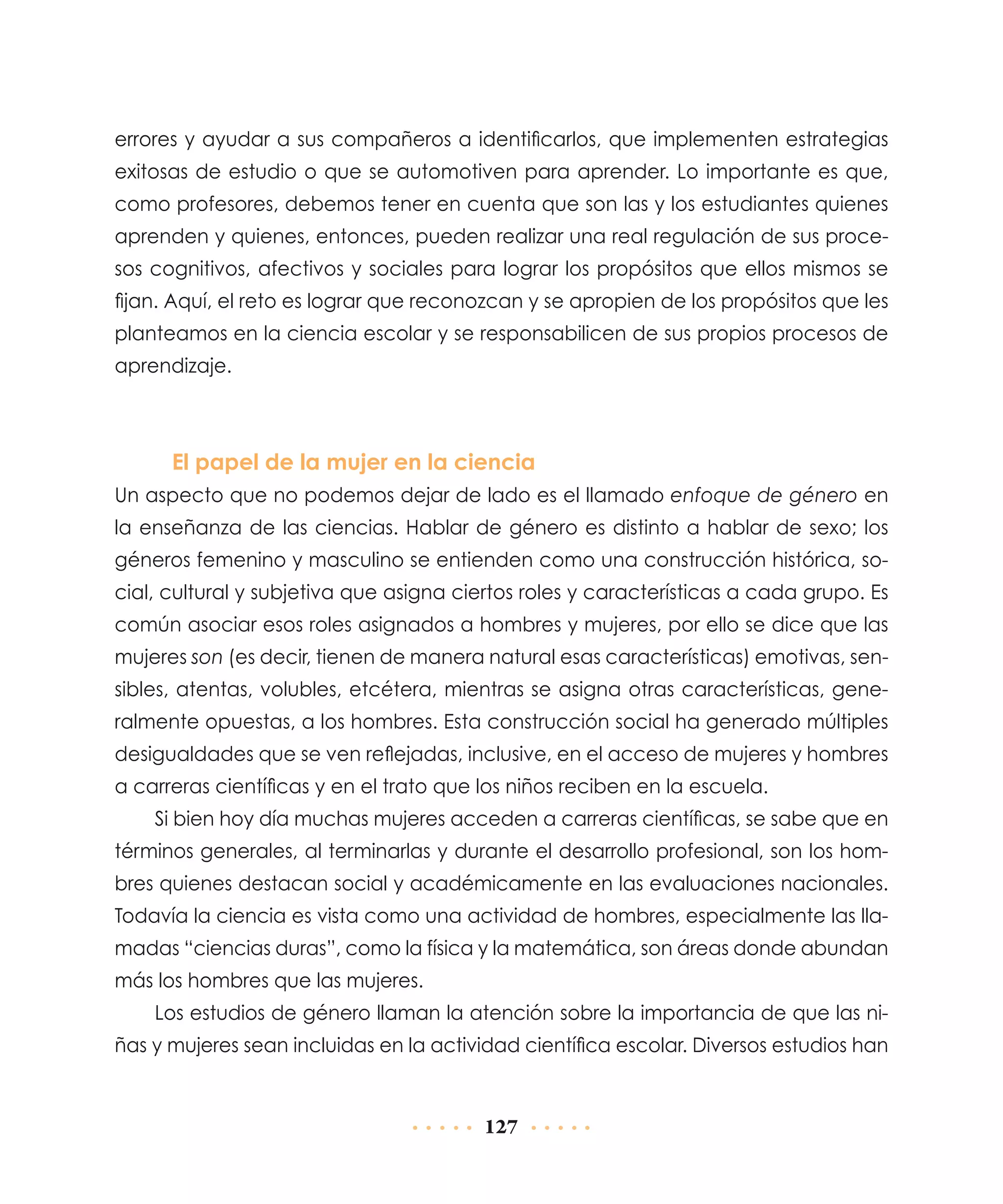 errores y ayudar a sus compañeros a identificarlos, que implementen estrategias
exitosas de estudio o que se automotiven para aprender. Lo importante es que,
como profesores, debemos tener en cuenta que son las y los estudiantes quienes
aprenden y quienes, entonces, pueden realizar una real regulación de sus procesos cognitivos, afectivos y sociales para lograr los propósitos que ellos mismos se
fijan. Aquí, el reto es lograr que reconozcan y se apropien de los propósitos que les
planteamos en la ciencia escolar y se responsabilicen de sus propios procesos de
aprendizaje.

El papel de la mujer en la ciencia
Un aspecto que no podemos dejar de lado es el llamado enfoque de género en
la enseñanza de las ciencias. Hablar de género es distinto a hablar de sexo; los
géneros femenino y masculino se entienden como una construcción histórica, social, cultural y subjetiva que asigna ciertos roles y características a cada grupo. Es
común asociar esos roles asignados a hombres y mujeres, por ello se dice que las
mujeres son (es decir, tienen de manera natural esas características) emotivas, sensibles, atentas, volubles, etcétera, mientras se asigna otras características, generalmente opuestas, a los hombres. Esta construcción social ha generado múltiples
desigualdades que se ven reflejadas, inclusive, en el acceso de mujeres y hombres
a carreras científicas y en el trato que los niños reciben en la escuela.
Si bien hoy día muchas mujeres acceden a carreras científicas, se sabe que en
términos generales, al terminarlas y durante el desarrollo profesional, son los hombres quienes destacan social y académicamente en las evaluaciones nacionales.
Todavía la ciencia es vista como una actividad de hombres, especialmente las llamadas “ciencias duras”, como la física y la matemática, son áreas donde abundan
más los hombres que las mujeres.
Los estudios de género llaman la atención sobre la importancia de que las niñas y mujeres sean incluidas en la actividad científica escolar. Diversos estudios han

127

 