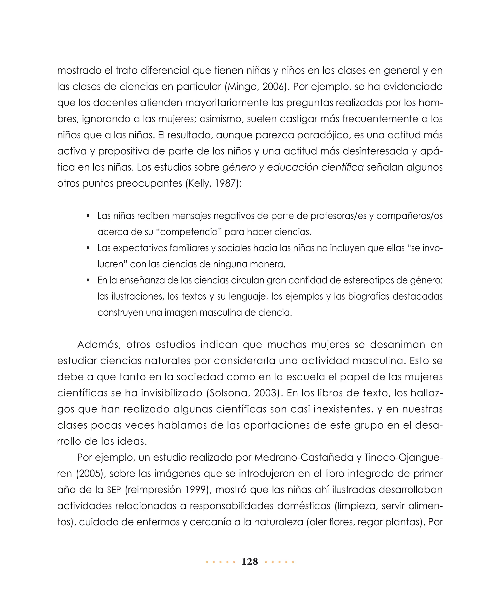 mostrado el trato diferencial que tienen niñas y niños en las clases en general y en
las clases de ciencias en particular (Mingo, 2006). Por ejemplo, se ha evidenciado
que los docentes atienden mayoritariamente las preguntas realizadas por los hombres, ignorando a las mujeres; asimismo, suelen castigar más frecuentemente a los
niños que a las niñas. El resultado, aunque parezca paradójico, es una actitud más
activa y propositiva de parte de los niños y una actitud más desinteresada y apática en las niñas. Los estudios sobre género y educación científica señalan algunos
otros puntos preocupantes (Kelly, 1987):
•	 Las niñas reciben mensajes negativos de parte de profesoras/es y compañeras/os
acerca de su “competencia” para hacer ciencias.
•	 Las expectativas familiares y sociales hacia las niñas no incluyen que ellas “se involucren” con las ciencias de ninguna manera.
•	 En la enseñanza de las ciencias circulan gran cantidad de estereotipos de género:
las ilustraciones, los textos y su lenguaje, los ejemplos y las biografías destacadas
construyen una imagen masculina de ciencia.

Además, otros estudios indican que muchas mujeres se desaniman en
estudiar ciencias naturales por considerarla una actividad masculina. Esto se
debe a que tanto en la sociedad como en la escuela el papel de las mujeres
científicas se ha invisibilizado (Solsona, 2003). En los libros de texto, los hallazgos que han realizado algunas científicas son casi inexistentes, y en nuestras
clases pocas veces hablamos de las aportaciones de este grupo en el desarrollo de las ideas.
Por ejemplo, un estudio realizado por Medrano-Castañeda y Tinoco-Ojangueren (2005), sobre las imágenes que se introdujeron en el libro integrado de primer
año de la SEP (reimpresión 1999), mostró que las niñas ahí ilustradas desarrollaban
actividades relacionadas a responsabilidades domésticas (limpieza, servir alimentos), cuidado de enfermos y cercanía a la naturaleza (oler flores, regar plantas). Por

128

 