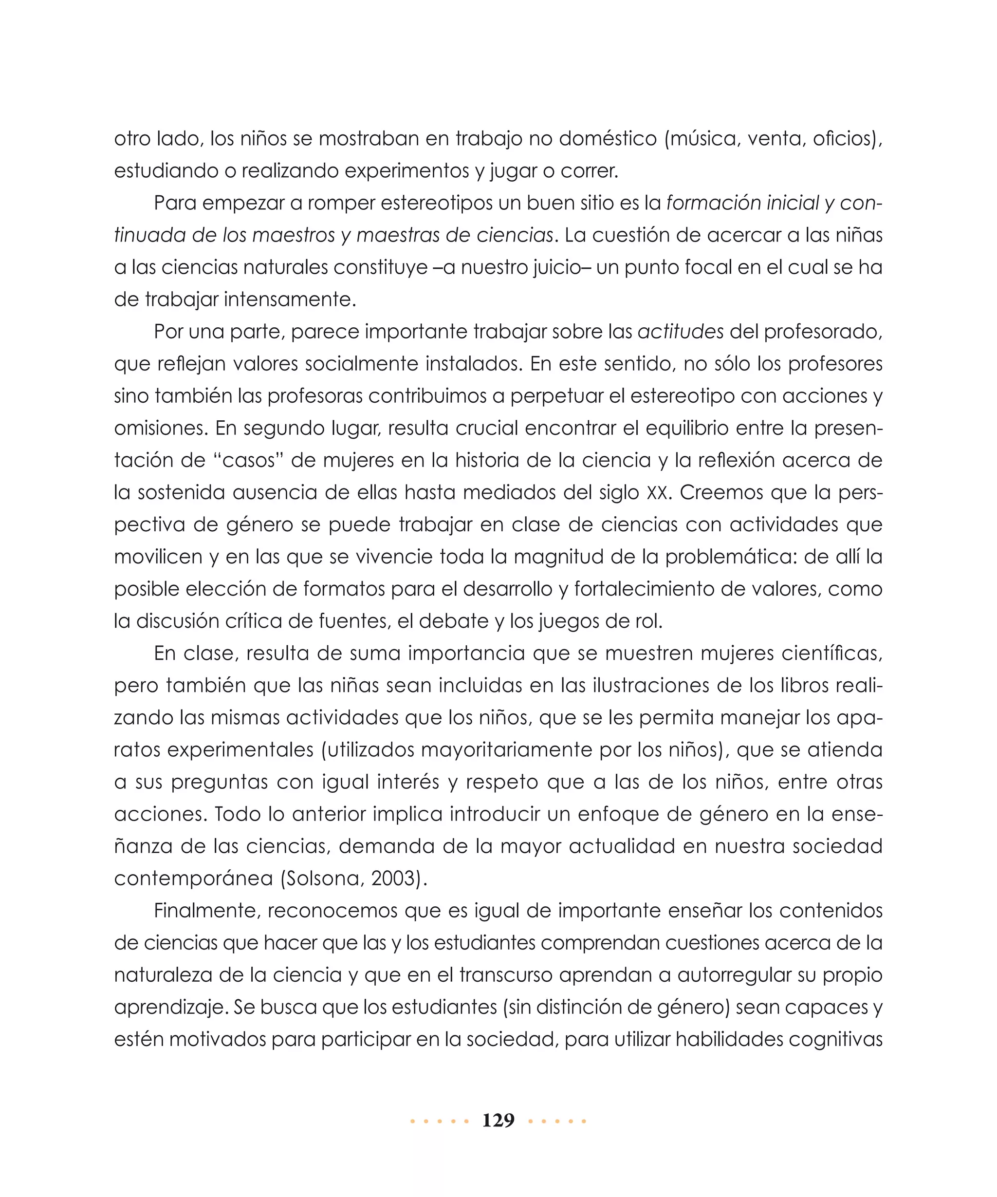 otro lado, los niños se mostraban en trabajo no doméstico (música, venta, oficios),
estudiando o realizando experimentos y jugar o correr.
Para empezar a romper estereotipos un buen sitio es la formación inicial y continuada de los maestros y maestras de ciencias. La cuestión de acercar a las niñas
a las ciencias naturales constituye –a nuestro juicio– un punto focal en el cual se ha
de trabajar intensamente.
Por una parte, parece importante trabajar sobre las actitudes del profesorado,
que reflejan valores socialmente instalados. En este sentido, no sólo los profesores
sino también las profesoras contribuimos a perpetuar el estereotipo con acciones y
omisiones. En segundo lugar, resulta crucial encontrar el equilibrio entre la presentación de “casos” de mujeres en la historia de la ciencia y la reflexión acerca de
la sostenida ausencia de ellas hasta mediados del siglo xx. Creemos que la perspectiva de género se puede trabajar en clase de ciencias con actividades que
movilicen y en las que se vivencie toda la magnitud de la problemática: de allí la
posible elección de formatos para el desarrollo y fortalecimiento de valores, como
la discusión crítica de fuentes, el debate y los juegos de rol.
En clase, resulta de suma importancia que se muestren mujeres científicas,
pero también que las niñas sean incluidas en las ilustraciones de los libros realizando las mismas actividades que los niños, que se les permita manejar los aparatos experimentales (utilizados mayoritariamente por los niños), que se atienda
a sus preguntas con igual interés y respeto que a las de los niños, entre otras
acciones. Todo lo anterior implica introducir un enfoque de género en la enseñanza de las ciencias, demanda de la mayor actualidad en nuestra sociedad
contemporánea (Solsona, 2003).
Finalmente, reconocemos que es igual de importante enseñar los contenidos
de ciencias que hacer que las y los estudiantes comprendan cuestiones acerca de la
naturaleza de la ciencia y que en el transcurso aprendan a autorregular su propio
aprendizaje. Se busca que los estudiantes (sin distinción de género) sean capaces y
estén motivados para participar en la sociedad, para utilizar habilidades cognitivas

129

 