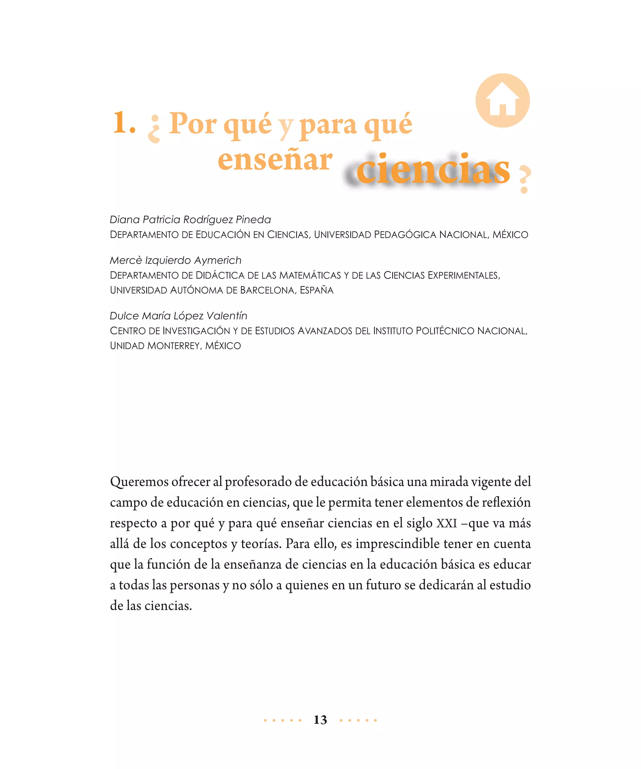 1. Por qué y para qué

enseñar

Diana Patricia Rodríguez Pineda
Departamento de Educación en Ciencias, Universidad Pedagógica Nacional, México
Mercè Izquierdo Aymerich
Departamento de Didáctica de las Matemáticas y de las Ciencias Experimentales,
Universidad Autónoma de Barcelona, España
Dulce María López Valentín
Centro de Investigación y de Estudios Avanzados del Instituto Politécnico Nacional,
Unidad Monterrey, México

Queremos ofrecer al profesorado de educación básica una mirada vigente del
campo de educación en ciencias, que le permita tener elementos de reflexión
respecto a por qué y para qué enseñar ciencias en el siglo XXI –que va más
allá de los conceptos y teorías. Para ello, es imprescindible tener en cuenta
que la función de la enseñanza de ciencias en la educación básica es educar
a todas las personas y no sólo a quienes en un futuro se dedicarán al estudio
de las ciencias.

13

 