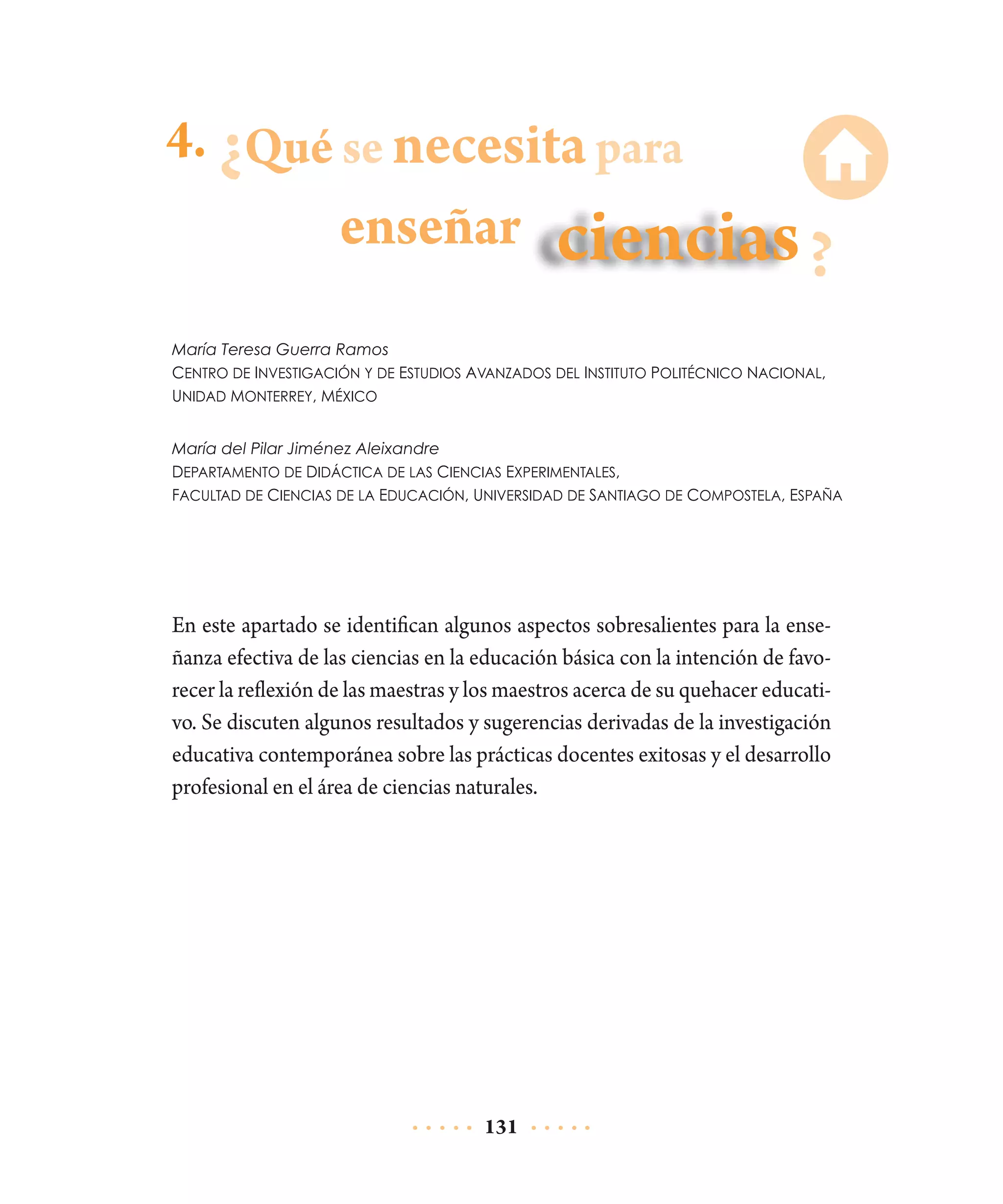 4. Qué se necesita para

enseñar
María Teresa Guerra Ramos
Centro de Investigación y de Estudios Avanzados del Instituto Politécnico Nacional,
Unidad Monterrey, México
María del Pilar Jiménez Aleixandre
Departamento de Didáctica de las Ciencias Experimentales,
Facultad de Ciencias de la Educación, Universidad de Santiago de Compostela, España

En este apartado se identifican algunos aspectos sobresalientes para la enseñanza efectiva de las ciencias en la educación básica con la intención de favorecer la reflexión de las maestras y los maestros acerca de su quehacer educativo. Se discuten algunos resultados y sugerencias derivadas de la investigación
educativa contemporánea sobre las prácticas docentes exitosas y el desarrollo
profesional en el área de ciencias naturales.

131

 