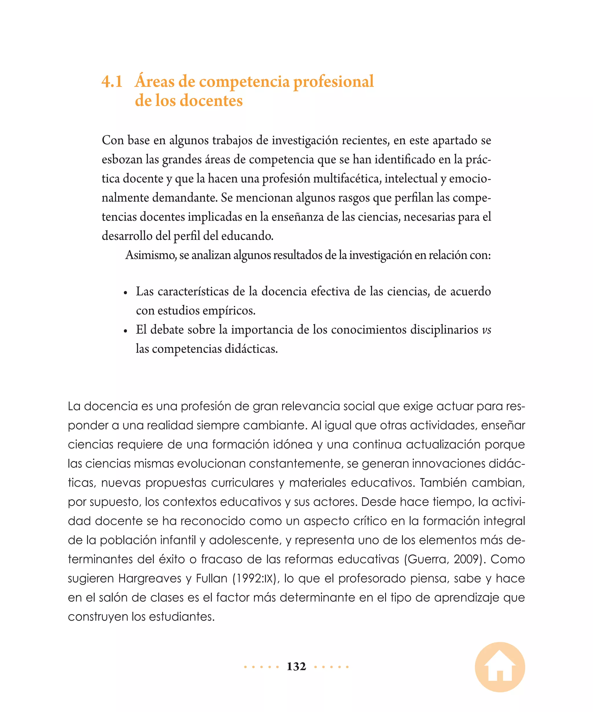 4.1	 Áreas de competencia profesional
de los docentes
Con base en algunos trabajos de investigación recientes, en este apartado se
esbozan las grandes áreas de competencia que se han identificado en la práctica docente y que la hacen una profesión multifacética, intelectual y emocionalmente demandante. Se mencionan algunos rasgos que perfilan las competencias docentes implicadas en la enseñanza de las ciencias, necesarias para el
desarrollo del perfil del educando.
Asimismo, se analizan algunos resultados de la investigación en relación con:
•	 Las características de la docencia efectiva de las ciencias, de acuerdo
con estudios empíricos.
•	 El debate sobre la importancia de los conocimientos disciplinarios vs
las competencias didácticas.

La docencia es una profesión de gran relevancia social que exige actuar para responder a una realidad siempre cambiante. Al igual que otras actividades, enseñar
ciencias requiere de una formación idónea y una continua actualización porque
las ciencias mismas evolucionan constantemente, se generan innovaciones didácticas, nuevas propuestas curriculares y materiales educativos. También cambian,
por supuesto, los contextos educativos y sus actores. Desde hace tiempo, la actividad docente se ha reconocido como un aspecto crítico en la formación integral
de la población infantil y adolescente, y representa uno de los elementos más determinantes del éxito o fracaso de las reformas educativas (Guerra, 2009). Como
sugieren Hargreaves y Fullan (1992:ix), lo que el profesorado piensa, sabe y hace
en el salón de clases es el factor más determinante en el tipo de aprendizaje que
construyen los estudiantes.

132

 