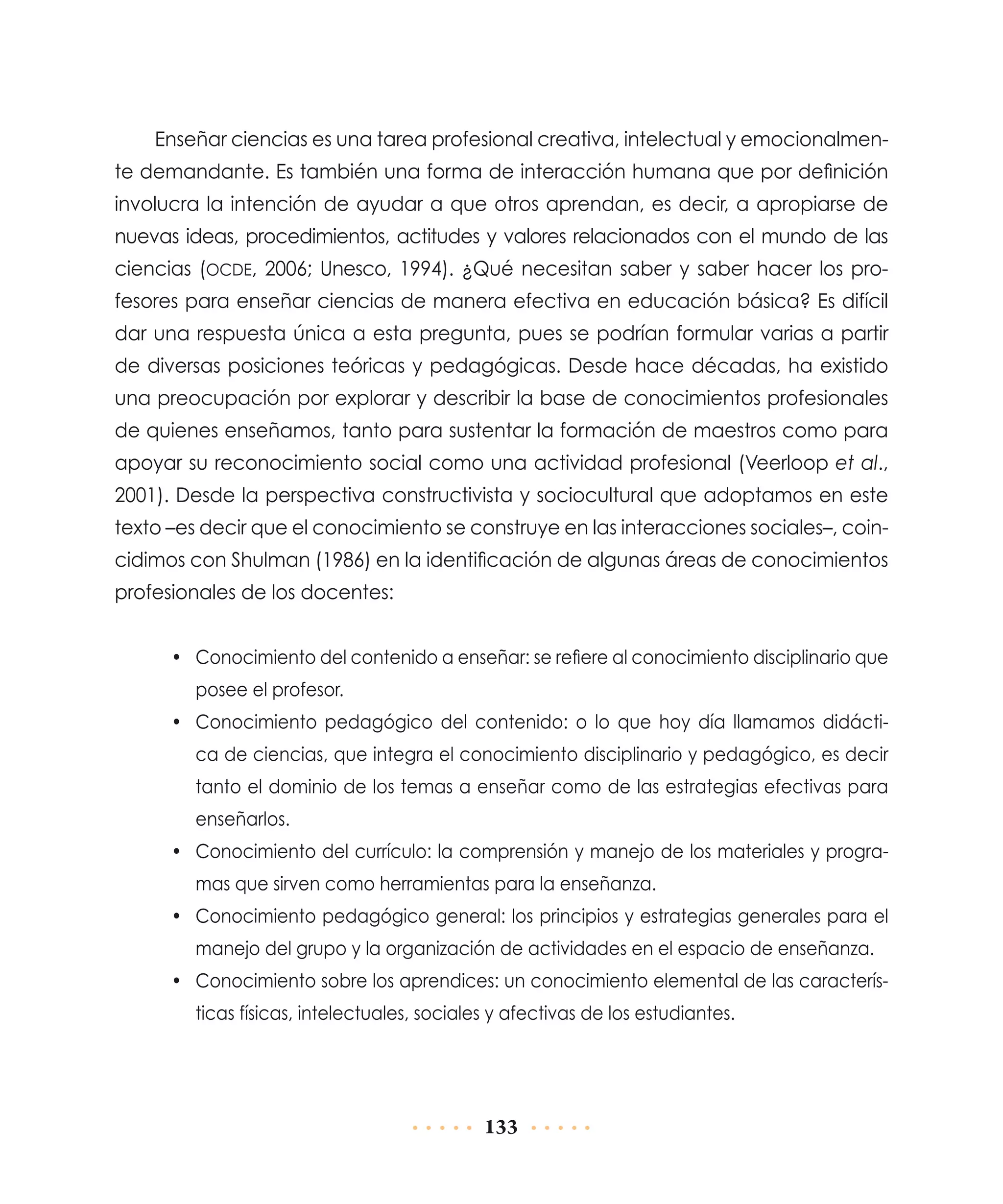 Enseñar ciencias es una tarea profesional creativa, intelectual y emocionalmente demandante. Es también una forma de interacción humana que por definición
involucra la intención de ayudar a que otros aprendan, es decir, a apropiarse de
nuevas ideas, procedimientos, actitudes y valores relacionados con el mundo de las
ciencias (ocde, 2006; Unesco, 1994). ¿Qué necesitan saber y saber hacer los profesores para enseñar ciencias de manera efectiva en educación básica? Es difícil
dar una respuesta única a esta pregunta, pues se podrían formular varias a partir
de diversas posiciones teóricas y pedagógicas. Desde hace décadas, ha existido
una preocupación por explorar y describir la base de conocimientos profesionales
de quienes enseñamos, tanto para sustentar la formación de maestros como para
apoyar su reconocimiento social como una actividad profesional (Veerloop et al.,
2001). Desde la perspectiva constructivista y sociocultural que adoptamos en este
texto –es decir que el conocimiento se construye en las interacciones sociales–, coincidimos con Shulman (1986) en la identificación de algunas áreas de conocimientos
profesionales de los docentes:
•	 Conocimiento del contenido a enseñar: se refiere al conocimiento disciplinario que
posee el profesor.
•	 Conocimiento pedagógico del contenido: o lo que hoy día llamamos didáctica de ciencias, que integra el conocimiento disciplinario y pedagógico, es decir
tanto el dominio de los temas a enseñar como de las estrategias efectivas para
enseñarlos.
•	 Conocimiento del currículo: la comprensión y manejo de los materiales y programas que sirven como herramientas para la enseñanza.
•	 Conocimiento pedagógico general: los principios y estrategias generales para el
manejo del grupo y la organización de actividades en el espacio de enseñanza.
•	 Conocimiento sobre los aprendices: un conocimiento elemental de las características físicas, intelectuales, sociales y afectivas de los estudiantes.

133

 