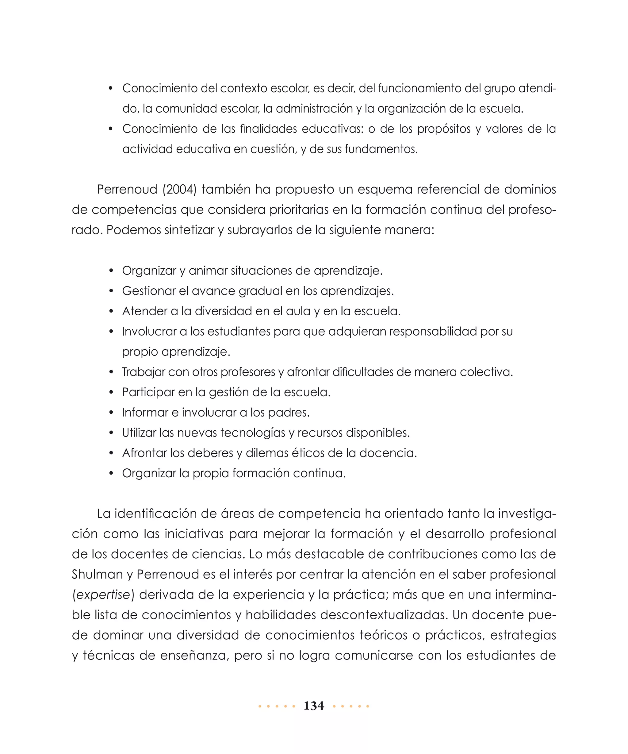 •	 Conocimiento del contexto escolar, es decir, del funcionamiento del grupo atendido, la comunidad escolar, la administración y la organización de la escuela.
•	 Conocimiento de las finalidades educativas: o de los propósitos y valores de la
actividad educativa en cuestión, y de sus fundamentos.

Perrenoud (2004) también ha propuesto un esquema referencial de dominios
de competencias que considera prioritarias en la formación continua del profesorado. Podemos sintetizar y subrayarlos de la siguiente manera:
•	 Organizar y animar situaciones de aprendizaje.
•	 Gestionar el avance gradual en los aprendizajes.
•	 Atender a la diversidad en el aula y en la escuela.
•	 Involucrar a los estudiantes para que adquieran responsabilidad por su
propio aprendizaje.
•	 Trabajar con otros profesores y afrontar dificultades de manera colectiva.
•	 Participar en la gestión de la escuela.
•	 Informar e involucrar a los padres.
•	 Utilizar las nuevas tecnologías y recursos disponibles.
•	 Afrontar los deberes y dilemas éticos de la docencia.
•	 Organizar la propia formación continua.

La identificación de áreas de competencia ha orientado tanto la investigación como las iniciativas para mejorar la formación y el desarrollo profesional
de los docentes de ciencias. Lo más destacable de contribuciones como las de
Shulman y Perrenoud es el interés por centrar la atención en el saber profesional
(expertise) derivada de la experiencia y la práctica; más que en una interminable lista de conocimientos y habilidades descontextualizadas. Un docente puede dominar una diversidad de conocimientos teóricos o prácticos, estrategias
y técnicas de enseñanza, pero si no logra comunicarse con los estudiantes de

134

 