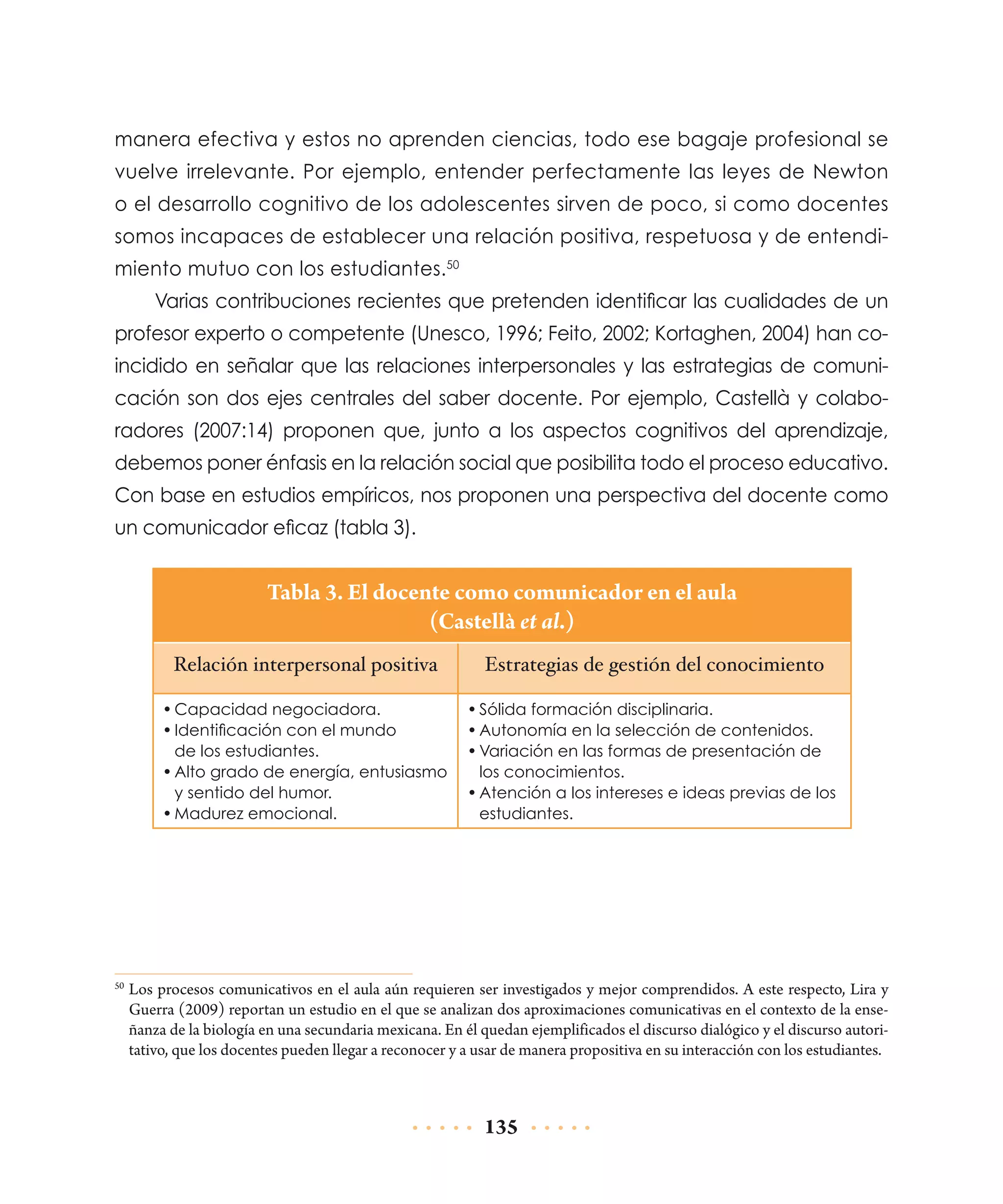 manera efectiva y estos no aprenden ciencias, todo ese bagaje profesional se
vuelve irrelevante. Por ejemplo, entender perfectamente las leyes de Newton
o el desarrollo cognitivo de los adolescentes sirven de poco, si como docentes
somos incapaces de establecer una relación positiva, respetuosa y de entendimiento mutuo con los estudiantes.50
Varias contribuciones recientes que pretenden identificar las cualidades de un
profesor experto o competente (Unesco, 1996; Feito, 2002; Kortaghen, 2004) han coincidido en señalar que las relaciones interpersonales y las estrategias de comunicación son dos ejes centrales del saber docente. Por ejemplo, Castellà y colaboradores (2007:14) proponen que, junto a los aspectos cognitivos del aprendizaje,
debemos poner énfasis en la relación social que posibilita todo el proceso educativo.
Con base en estudios empíricos, nos proponen una perspectiva del docente como
un comunicador eficaz (tabla 3).

Tabla 3. El docente como comunicador en el aula
(Castellà et al.)
Relación interpersonal positiva

Estrategias de gestión del conocimiento

•	Capacidad negociadora.
•	Identificación con el mundo
de los estudiantes.
•	Alto grado de energía, entusiasmo
y sentido del humor.
•	Madurez emocional.

•	Sólida formación disciplinaria.
•	Autonomía en la selección de contenidos.
•	Variación en las formas de presentación de
los conocimientos.
•	Atención a los intereses e ideas previas de los
estudiantes.

	Los procesos comunicativos en el aula aún requieren ser investigados y mejor comprendidos. A este respecto, Lira y
Guerra (2009) reportan un estudio en el que se analizan dos aproximaciones comunicativas en el contexto de la enseñanza de la biología en una secundaria mexicana. En él quedan ejemplificados el discurso dialógico y el discurso autoritativo, que los docentes pueden llegar a reconocer y a usar de manera propositiva en su interacción con los estudiantes.

50

135

 