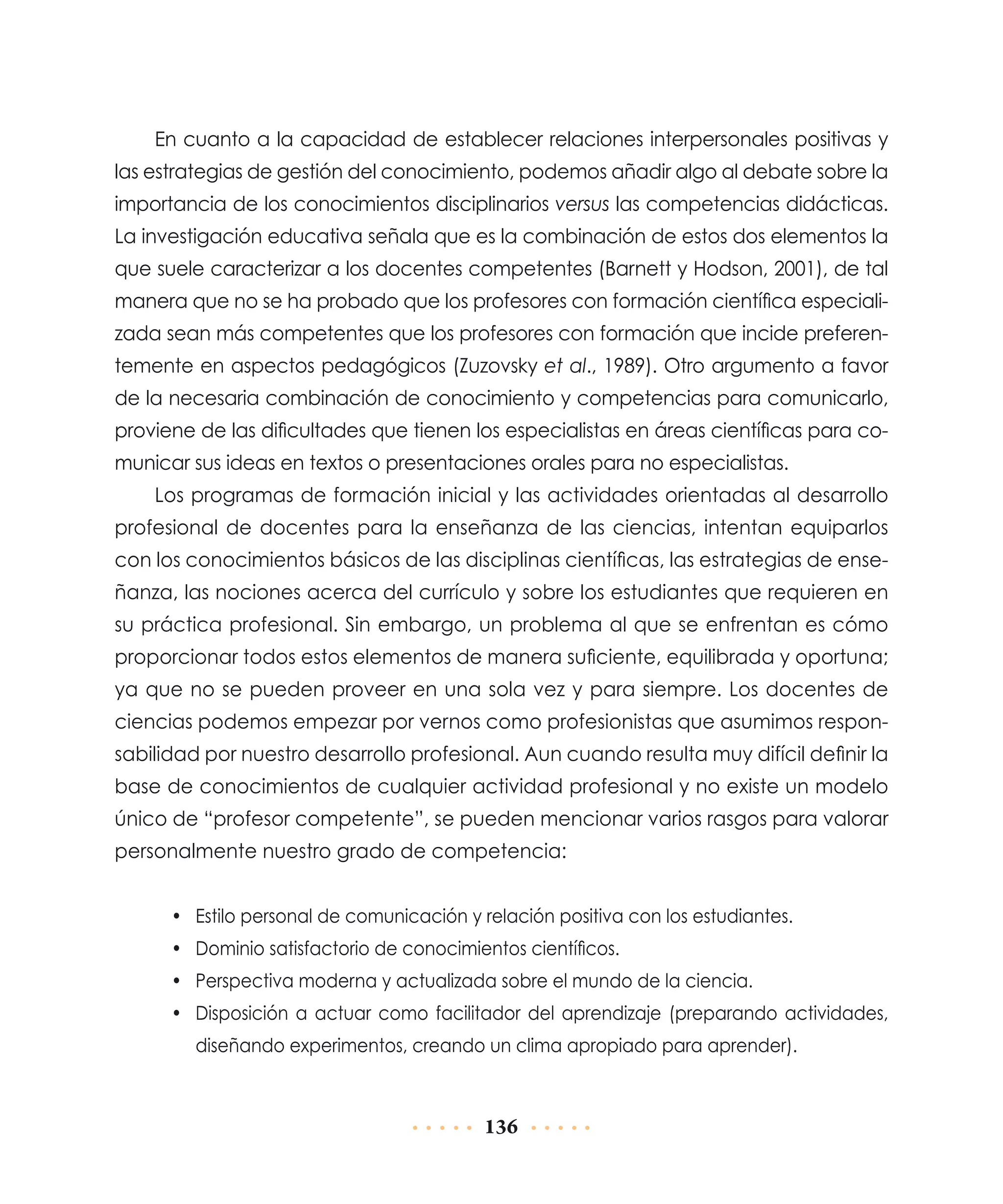 En cuanto a la capacidad de establecer relaciones interpersonales positivas y
las estrategias de gestión del conocimiento, podemos añadir algo al debate sobre la
importancia de los conocimientos disciplinarios versus las competencias didácticas.
La investigación educativa señala que es la combinación de estos dos elementos la
que suele caracterizar a los docentes competentes (Barnett y Hodson, 2001), de tal
manera que no se ha probado que los profesores con formación científica especializada sean más competentes que los profesores con formación que incide preferentemente en aspectos pedagógicos (Zuzovsky et al., 1989). Otro argumento a favor
de la necesaria combinación de conocimiento y competencias para comunicarlo,
proviene de las dificultades que tienen los especialistas en áreas científicas para comunicar sus ideas en textos o presentaciones orales para no especialistas.
Los programas de formación inicial y las actividades orientadas al desarrollo
profesional de docentes para la enseñanza de las ciencias, intentan equiparlos
con los conocimientos básicos de las disciplinas científicas, las estrategias de enseñanza, las nociones acerca del currículo y sobre los estudiantes que requieren en
su práctica profesional. Sin embargo, un problema al que se enfrentan es cómo
proporcionar todos estos elementos de manera suficiente, equilibrada y oportuna;
ya que no se pueden proveer en una sola vez y para siempre. Los docentes de
ciencias podemos empezar por vernos como profesionistas que asumimos responsabilidad por nuestro desarrollo profesional. Aun cuando resulta muy difícil definir la
base de conocimientos de cualquier actividad profesional y no existe un modelo
único de “profesor competente”, se pueden mencionar varios rasgos para valorar
personalmente nuestro grado de competencia:
•	 Estilo personal de comunicación y relación positiva con los estudiantes.
•	 Dominio satisfactorio de conocimientos científicos.
•	 Perspectiva moderna y actualizada sobre el mundo de la ciencia.
•	 Disposición a actuar como facilitador del aprendizaje (preparando actividades,
diseñando experimentos, creando un clima apropiado para aprender).

136

 