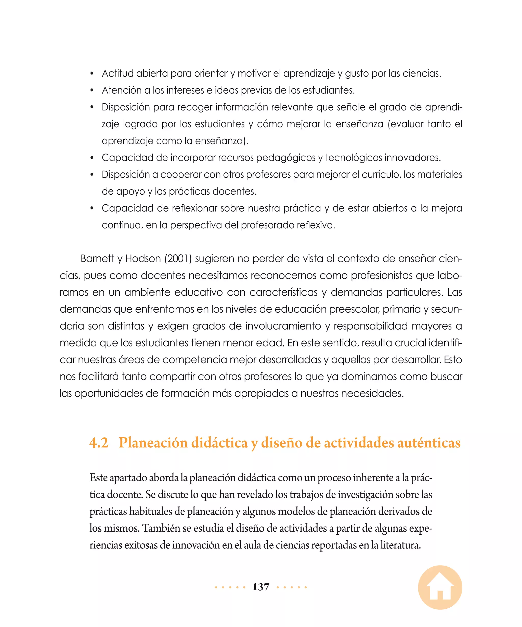 •	 Actitud abierta para orientar y motivar el aprendizaje y gusto por las ciencias.
•	 Atención a los intereses e ideas previas de los estudiantes.
•	 Disposición para recoger información relevante que señale el grado de aprendizaje logrado por los estudiantes y cómo mejorar la enseñanza (evaluar tanto el
aprendizaje como la enseñanza).
•	 Capacidad de incorporar recursos pedagógicos y tecnológicos innovadores.
•	 Disposición a cooperar con otros profesores para mejorar el currículo, los materiales
de apoyo y las prácticas docentes.
•	 Capacidad de reflexionar sobre nuestra práctica y de estar abiertos a la mejora
continua, en la perspectiva del profesorado reflexivo.

Barnett y Hodson (2001) sugieren no perder de vista el contexto de enseñar ciencias, pues como docentes necesitamos reconocernos como profesionistas que laboramos en un ambiente educativo con características y demandas particulares. Las
demandas que enfrentamos en los niveles de educación preescolar, primaria y secundaria son distintas y exigen grados de involucramiento y responsabilidad mayores a
medida que los estudiantes tienen menor edad. En este sentido, resulta crucial identificar nuestras áreas de competencia mejor desarrolladas y aquellas por desarrollar. Esto
nos facilitará tanto compartir con otros profesores lo que ya dominamos como buscar
las oportunidades de formación más apropiadas a nuestras necesidades.

4.2	 Planeación didáctica y diseño de actividades auténticas
Este apartado aborda la planeación didáctica como un proceso inherente a la práctica docente. Se discute lo que han revelado los trabajos de investigación sobre las
prácticas habituales de planeación y algunos modelos de planeación derivados de
los mismos. También se estudia el diseño de actividades a partir de algunas experiencias exitosas de innovación en el aula de ciencias reportadas en la literatura.
137

 