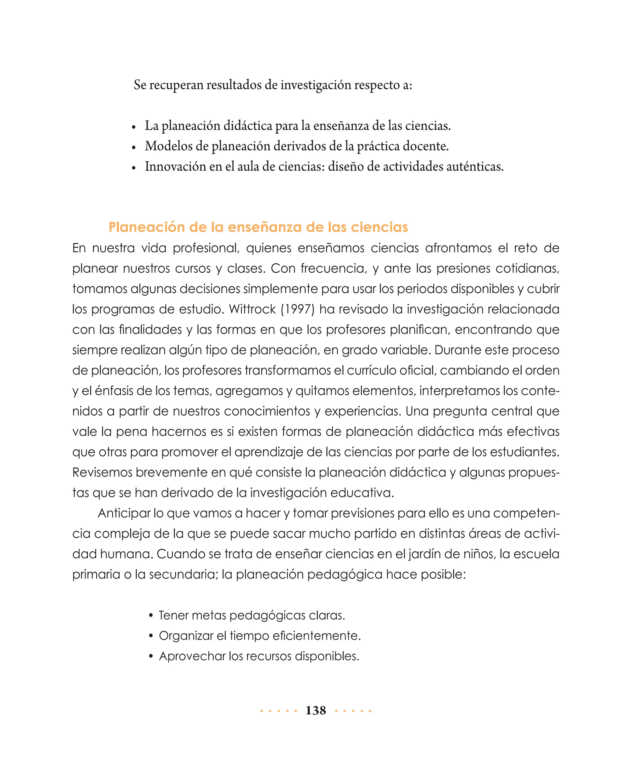 Se recuperan resultados de investigación respecto a:
•	 La planeación didáctica para la enseñanza de las ciencias.
•	 Modelos de planeación derivados de la práctica docente.
•	 Innovación en el aula de ciencias: diseño de actividades auténticas.

Planeación de la enseñanza de las ciencias
En nuestra vida profesional, quienes enseñamos ciencias afrontamos el reto de
plane­ r nuestros cursos y clases. Con frecuencia, y ante las presiones cotidianas,
a
tomamos algunas decisiones simplemente para usar los periodos disponibles y cu­ rir
b
los programas de estudio. Wittrock (1997) ha revisado la investigación rela­ ionada
c
con las finalidades y las formas en que los profesores planifican, encontrando que
siempre realizan algún tipo de planeación, en grado variable. Durante este proceso
de planeación, los profesores transformamos el currículo oficial, cambiando el orden
y el énfasis de los temas, agregamos y quitamos elementos, interpretamos los contenidos a partir de nuestros conocimientos y experiencias. Una pregunta central que
vale la pena hacernos es si existen formas de planeación didáctica más efectivas
que otras para promover el aprendizaje de las ciencias por parte de los estudiantes.
Revisemos brevemente en qué consiste la planeación didáctica y algunas propuestas que se han derivado de la investigación educativa.
Anticipar lo que vamos a hacer y tomar previsiones para ello es una competencia compleja de la que se puede sacar mucho partido en distintas áreas de actividad humana. Cuando se trata de enseñar ciencias en el jardín de niños, la escuela
primaria o la secundaria; la planeación pedagógica hace posible:
•	 Tener metas pedagógicas claras.
•	 Organizar el tiempo eficientemente.
•	 Aprovechar los recursos disponibles.

138

 