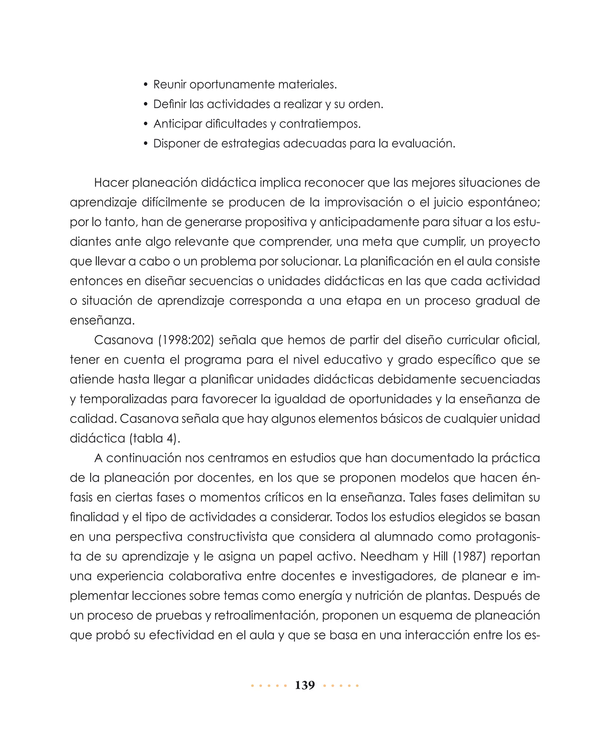 •	 Reunir oportunamente materiales.
•	 Definir las actividades a realizar y su orden.
•	 Anticipar dificultades y contratiempos.
•	 Disponer de estrategias adecuadas para la evaluación.

Hacer planeación didáctica implica reconocer que las mejores situaciones de
aprendizaje difícilmente se producen de la improvisación o el juicio espontáneo;
por lo tanto, han de generarse propositiva y anticipadamente para situar a los estudiantes ante algo relevante que comprender, una meta que cumplir, un proyecto
que llevar a cabo o un problema por solucionar. La planificación en el aula consiste
entonces en diseñar secuencias o unidades didácticas en las que cada actividad
o situación de aprendizaje corresponda a una etapa en un proceso gradual de
enseñanza.
Casanova (1998:202) señala que hemos de partir del diseño curricular oficial,
tener en cuenta el programa para el nivel educativo y grado específico que se
atiende hasta llegar a planificar unidades didácticas debidamente secuenciadas
y temporalizadas para favorecer la igualdad de oportunidades y la enseñanza de
calidad. Casanova señala que hay algunos elementos básicos de cualquier unidad
didáctica (tabla 4).
A continuación nos centramos en estudios que han documentado la práctica
de la planeación por docentes, en los que se proponen modelos que hacen énfasis en ciertas fases o momentos críticos en la enseñanza. Tales fases delimitan su
finalidad y el tipo de actividades a considerar. Todos los estudios elegidos se basan
en una perspectiva constructivista que considera al alumnado como protagonista de su aprendizaje y le asigna un papel activo. Needham y Hill (1987) reportan
una experiencia colaborativa entre docentes e investigadores, de planear e implementar lecciones sobre temas como energía y nutrición de plantas. Después de
un proceso de pruebas y retroalimentación, proponen un esquema de planeación
que probó su efectividad en el aula y que se basa en una interacción entre los es-

139

 