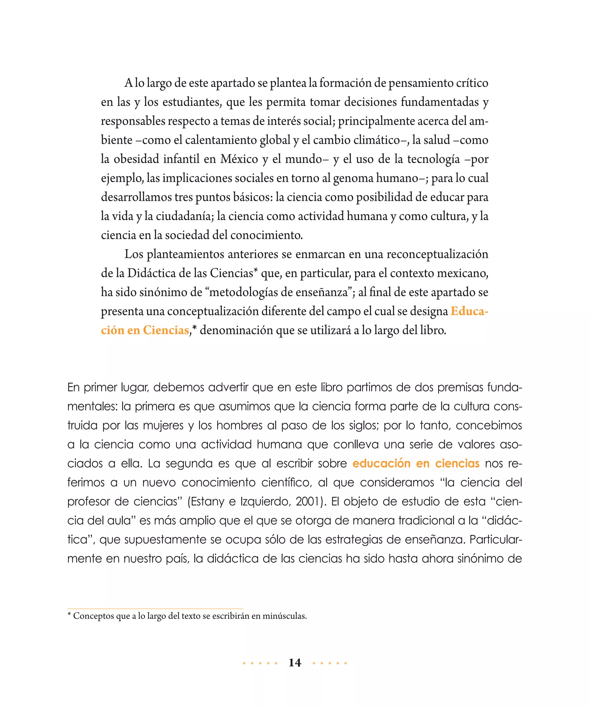 A lo largo de este apartado se plantea la formación de pensamiento crítico
en las y los estudiantes, que les permita tomar decisiones fundamentadas y
responsables respecto a temas de interés social; principalmente acerca del ambiente –como el calentamiento global y el cambio climático–, la salud –como
la obesidad infantil en México y el mundo– y el uso de la tecnología –por
ejemplo, las implicaciones sociales en torno al genoma humano–; para lo cual
desarrollamos tres puntos básicos: la ciencia como posibilidad de educar para
la vida y la ciudadanía; la ciencia como actividad humana y como cultura, y la
ciencia en la sociedad del conocimiento.
Los planteamientos anteriores se enmarcan en una reconceptualización
de la Didáctica de las Ciencias* que, en particular, para el contexto mexicano,
ha sido sinónimo de “metodologías de enseñanza”; al final de este apartado se
presenta una conceptualización diferente del campo el cual se designa Educación en Ciencias,* denominación que se utilizará a lo largo del libro.

En primer lugar, debemos advertir que en este libro partimos de dos premisas fundamentales: la primera es que asumimos que la ciencia forma parte de la cultura construida por las mujeres y los hombres al paso de los siglos; por lo tanto, concebimos
a la ciencia como una actividad humana que conlleva una serie de valores asociados a ella. La segunda es que al escribir sobre educación en ciencias nos referimos a un nuevo conocimiento científico, al que consideramos “la ciencia del
profesor de ciencias” (Estany e Izquierdo, 2001). El objeto de estudio de esta “ciencia del aula” es más amplio que el que se otorga de manera tradicional a la “didáctica”, que supuestamente se ocupa sólo de las estrategias de enseñanza. Particularmente en nuestro país, la didáctica de las ciencias ha sido hasta ahora sinónimo de

* Conceptos que a lo largo del texto se escribirán en minúsculas.

14

 