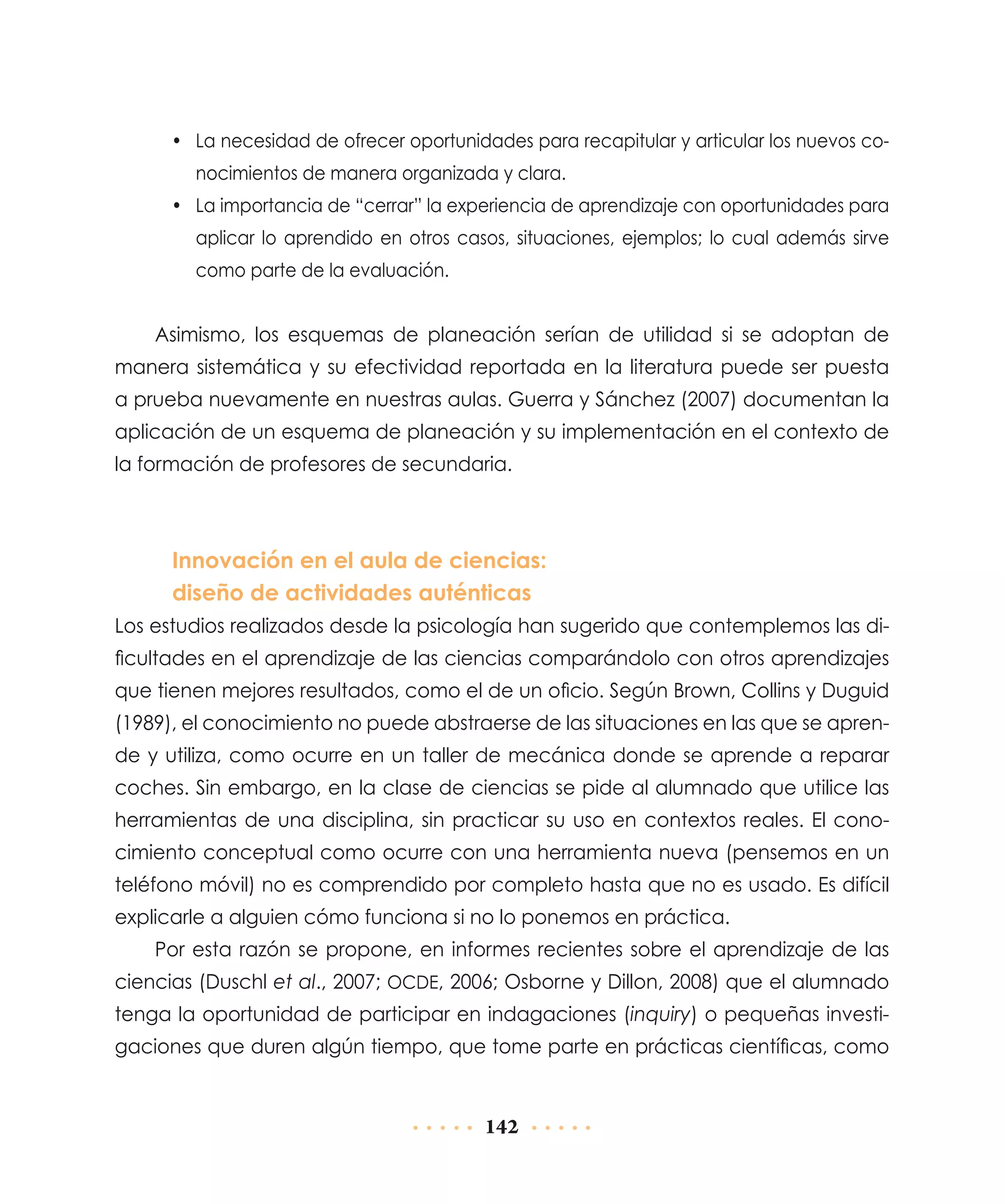 •	 La necesidad de ofrecer oportunidades para recapitular y articular los nuevos conocimientos de manera organizada y clara.
•	 La importancia de “cerrar” la experiencia de aprendizaje con oportunidades para
aplicar lo aprendido en otros casos, situaciones, ejemplos; lo cual además sirve
como parte de la evaluación.

Asimismo, los esquemas de planeación serían de utilidad si se adoptan de
manera sistemática y su efectividad reportada en la literatura puede ser puesta
a prueba nuevamente en nuestras aulas. Guerra y Sánchez (2007) documentan la
aplicación de un esquema de planeación y su implementación en el contexto de
la formación de profesores de secundaria.

Innovación en el aula de ciencias:
diseño de actividades auténticas
Los estudios realizados desde la psicología han sugerido que contemplemos las dificultades en el aprendizaje de las ciencias comparándolo con otros aprendizajes
que tienen mejores resultados, como el de un oficio. Según Brown, Collins y Duguid
(1989), el conocimiento no puede abstraerse de las situaciones en las que se aprende y utiliza, como ocurre en un taller de mecánica donde se aprende a reparar
coches. Sin embargo, en la clase de ciencias se pide al alumnado que utilice las
herramientas de una disciplina, sin practicar su uso en contextos reales. El conocimiento conceptual como ocurre con una herramienta nueva (pensemos en un
teléfono móvil) no es comprendido por completo hasta que no es usado. Es difícil
explicarle a alguien cómo funciona si no lo ponemos en práctica.
Por esta razón se propone, en informes recientes sobre el aprendizaje de las
ciencias (Duschl et al., 2007; ocde, 2006; Osborne y Dillon, 2008) que el alumnado
tenga la oportunidad de participar en indagaciones (inquiry) o pequeñas investigaciones que duren algún tiempo, que tome parte en prácticas científicas, como

142

 