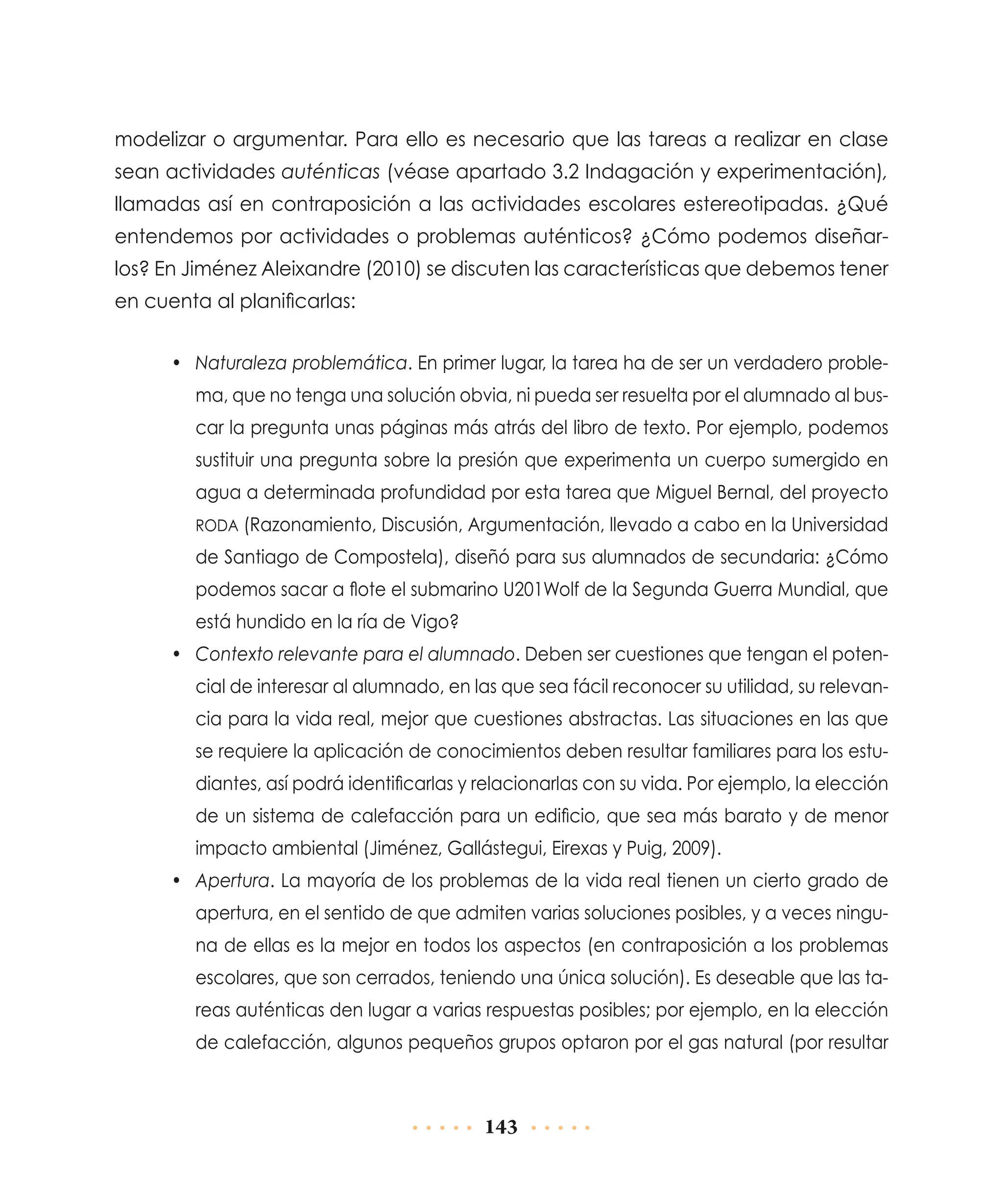 modelizar o argumentar. Para ello es necesario que las tareas a realizar en clase
sean actividades auténticas (véase apartado 3.2 Indagación y experimentación),
llamadas así en contraposición a las actividades escolares estereotipadas. ¿Qué
entendemos por actividades o problemas auténticos? ¿Cómo podemos diseñarlos? En Jiménez Aleixandre (2010) se discuten las características que debemos tener
en cuenta al planificarlas:
•	 Naturaleza problemática. En primer lugar, la tarea ha de ser un verdadero problema, que no tenga una solución obvia, ni pueda ser resuelta por el alumnado al buscar la pregunta unas páginas más atrás del libro de texto. Por ejemplo, podemos
sustituir una pregunta sobre la presión que experimenta un cuerpo sumergido en
agua a determinada profundidad por esta tarea que Miguel Bernal, del proyecto
RODA (Razonamiento, Discusión, Argumentación, llevado a cabo en la Universidad

de Santiago de Compostela), diseñó para sus alumnados de secundaria: ¿Cómo
podemos sacar a flote el submarino U201Wolf de la Segunda Guerra Mundial, que
está hundido en la ría de Vigo?
•	 Contexto relevante para el alumnado. Deben ser cuestiones que tengan el potencial de interesar al alumnado, en las que sea fácil reconocer su utilidad, su relevancia para la vida real, mejor que cuestiones abstractas. Las situaciones en las que
se requiere la aplicación de conocimientos deben resultar familiares para los estudiantes, así podrá identificarlas y relacionarlas con su vida. Por ejemplo, la elección
de un sistema de calefacción para un edificio, que sea más barato y de menor
impacto ambiental (Jiménez, Gallástegui, Eirexas y Puig, 2009).
•	 Apertura. La mayoría de los problemas de la vida real tienen un cierto grado de
apertura, en el sentido de que admiten varias soluciones posibles, y a veces ninguna de ellas es la mejor en todos los aspectos (en contraposición a los problemas
escolares, que son cerrados, teniendo una única solución). Es deseable que las tareas auténticas den lugar a varias respuestas posibles; por ejemplo, en la elección
de calefacción, algunos pequeños grupos optaron por el gas natural (por resultar

143

 
