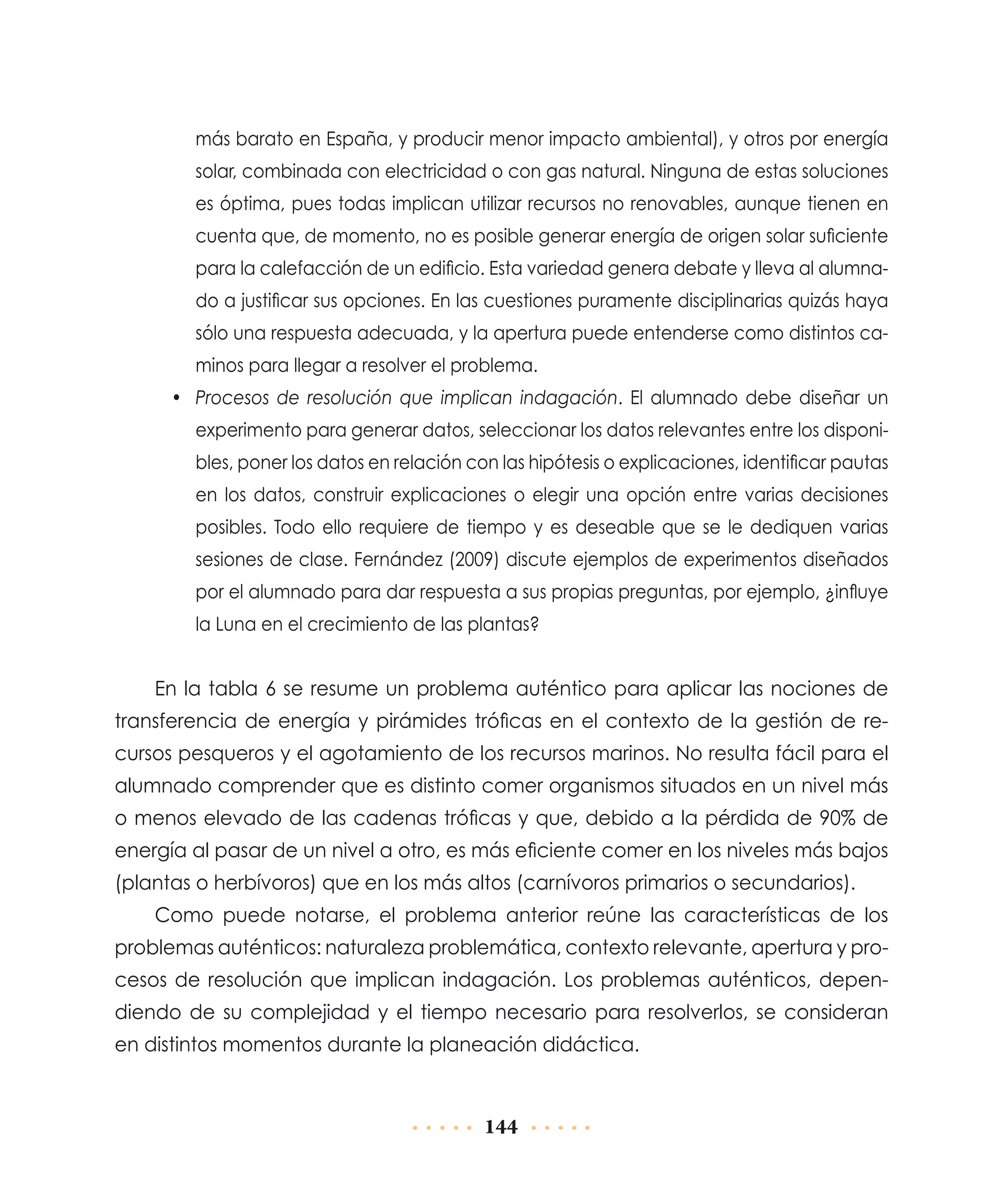 más barato en España, y producir menor impacto ambiental), y otros por energía
solar, combinada con electricidad o con gas natural. Ninguna de estas soluciones
es óptima, pues todas implican utilizar recursos no renovables, aunque tienen en
cuenta que, de momento, no es posible generar energía de origen solar suficiente
para la calefacción de un edificio. Esta variedad genera debate y lleva al alumnado a justificar sus opciones. En las cuestiones puramente disciplinarias quizás haya
sólo una respuesta adecuada, y la apertura puede entenderse como distintos caminos para llegar a resolver el problema.
•	 Procesos de resolución que implican indagación. El alumnado debe diseñar un
experimento para generar datos, seleccionar los datos relevantes entre los disponibles, poner los datos en relación con las hipótesis o explicaciones, identificar pautas
en los datos, construir explicaciones o elegir una opción entre varias decisiones
posibles. Todo ello requiere de tiempo y es deseable que se le dediquen varias
sesiones de clase. Fernández (2009) discute ejemplos de experimentos diseñados
por el alumnado para dar respuesta a sus propias preguntas, por ejemplo, ¿influye
la Luna en el crecimiento de las plantas?

En la tabla 6 se resume un problema auténtico para aplicar las nociones de
transferencia de energía y pirámides tróficas en el contexto de la gestión de recursos pesqueros y el agotamiento de los recursos marinos. No resulta fácil para el
alumnado comprender que es distinto comer organismos situados en un nivel más
o menos elevado de las cadenas tróficas y que, debido a la pérdida de 90% de
energía al pasar de un nivel a otro, es más eficiente comer en los niveles más bajos
(plantas o herbívoros) que en los más altos (carnívoros primarios o secundarios).
Como puede notarse, el problema anterior reúne las características de los
problemas auténticos: naturaleza problemática, contexto relevante, apertura y procesos de resolución que implican indagación. Los problemas auténticos, dependiendo de su complejidad y el tiempo necesario para resolverlos, se consideran
en distintos momentos durante la planeación didáctica.

144

 