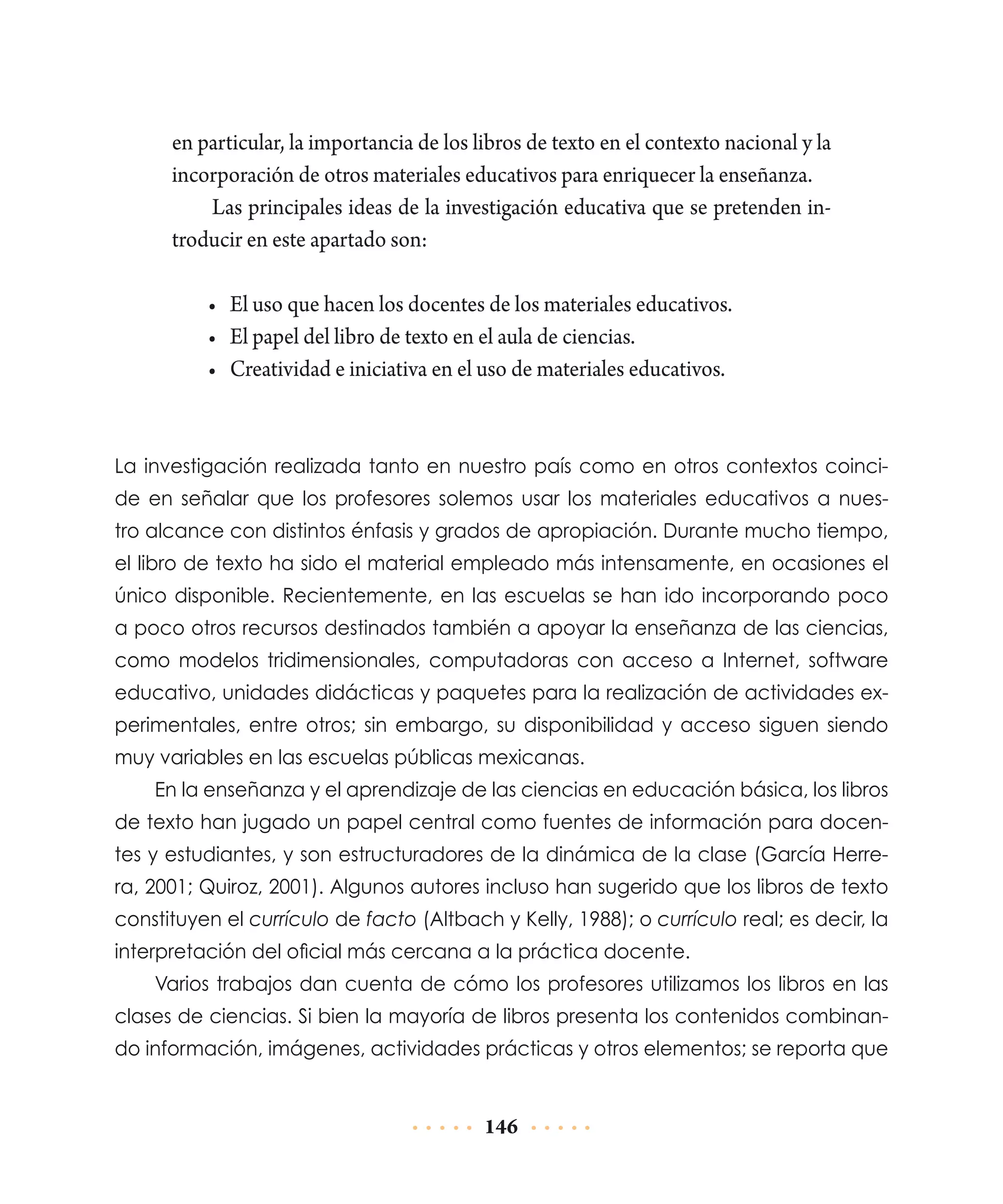 en particular, la importancia de los libros de texto en el contexto nacional y la
incorporación de otros materiales educativos para enriquecer la enseñanza.
Las principales ideas de la investigación educativa que se pretenden introducir en este apartado son:
•	 El uso que hacen los docentes de los materiales educativos.
•	 El papel del libro de texto en el aula de ciencias.
•	 Creatividad e iniciativa en el uso de materiales educativos.

La investigación realizada tanto en nuestro país como en otros contextos coincide en señalar que los profesores solemos usar los materiales educativos a nuestro alcance con distintos énfasis y grados de apropiación. Durante mucho tiempo,
el libro de texto ha sido el material empleado más intensamente, en ocasiones el
único disponible. Recientemente, en las escuelas se han ido incorporando poco
a poco otros recursos destinados también a apoyar la enseñanza de las ciencias,
como modelos tridimensionales, computadoras con acceso a Internet, software
educativo, unidades didácticas y paquetes para la realización de actividades experimentales, entre otros; sin embargo, su disponibilidad y acceso siguen siendo
muy variables en las escuelas públicas mexicanas.
En la enseñanza y el aprendizaje de las ciencias en educación básica, los libros
de texto han jugado un papel central como fuentes de información para docentes y estudiantes, y son estructuradores de la dinámica de la clase (García Herrera, 2001; Quiroz, 2001). Algunos autores incluso han sugerido que los libros de texto
constituyen el currículo de facto (Altbach y Kelly, 1988); o currículo real; es decir, la
interpretación del oficial más cercana a la práctica docente.
Varios trabajos dan cuenta de cómo los profesores utilizamos los libros en las
clases de ciencias. Si bien la mayoría de libros presenta los contenidos combinando información, imágenes, actividades prácticas y otros elementos; se reporta que

146

 