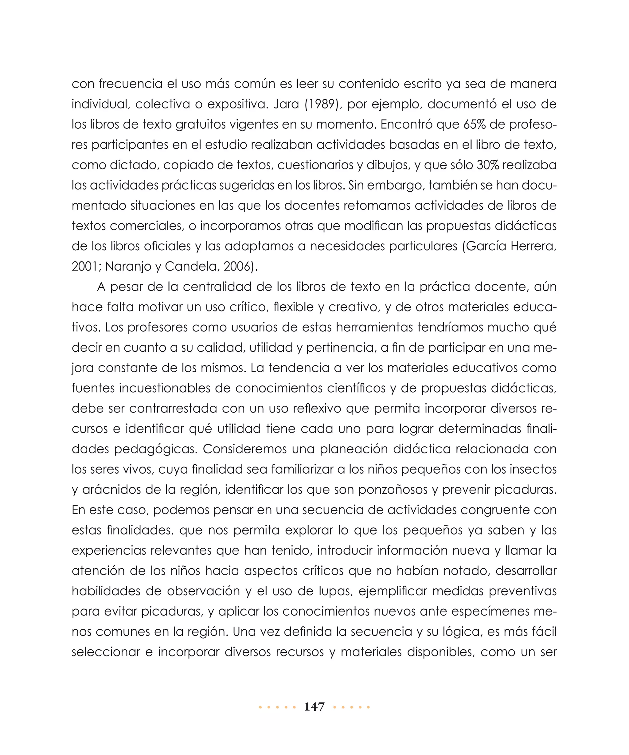 con frecuencia el uso más común es leer su contenido escrito ya sea de manera
individual, colectiva o expositiva. Jara (1989), por ejemplo, documentó el uso de
los libros de texto gratuitos vigentes en su momento. Encontró que 65% de profesores participantes en el estudio realizaban actividades basadas en el libro de texto,
como dictado, copiado de textos, cuestionarios y dibujos, y que sólo 30% realizaba
las actividades prácticas sugeridas en los libros. Sin embargo, también se han documentado situaciones en las que los docentes retomamos actividades de libros de
textos comerciales, o incorporamos otras que modifican las propuestas didácticas
de los libros oficiales y las adaptamos a necesidades particulares (García Herrera,
2001; Naranjo y Candela, 2006).
A pesar de la centralidad de los libros de texto en la práctica docente, aún
hace falta motivar un uso crítico, flexible y creativo, y de otros materiales educativos. Los profesores como usuarios de estas herramientas tendríamos mucho qué
decir en cuanto a su calidad, utilidad y pertinencia, a fin de participar en una mejora constante de los mismos. La tendencia a ver los materiales educativos como
fuentes incuestionables de conocimientos científicos y de propuestas didácticas,
debe ser contrarrestada con un uso reflexivo que permita incorporar diversos recursos e identificar qué utilidad tiene cada uno para lograr determinadas finalidades pedagógicas. Consideremos una planeación didáctica relacionada con
los seres vivos, cuya finalidad sea familiarizar a los niños pequeños con los insectos
y arácnidos de la región, identificar los que son ponzoñosos y prevenir picaduras.
En este caso, podemos pensar en una secuencia de actividades congruente con
estas finalidades, que nos permita explorar lo que los pequeños ya saben y las
experiencias relevantes que han tenido, introducir información nueva y llamar la
atención de los niños hacia aspectos críticos que no habían notado, desarrollar
habilidades de observación y el uso de lupas, ejemplificar medidas preventivas
para evitar picaduras, y aplicar los conocimientos nuevos ante especímenes menos comunes en la región. Una vez definida la secuencia y su lógica, es más fácil
seleccionar e incorporar diversos recursos y materiales disponibles, como un ser

147

 
