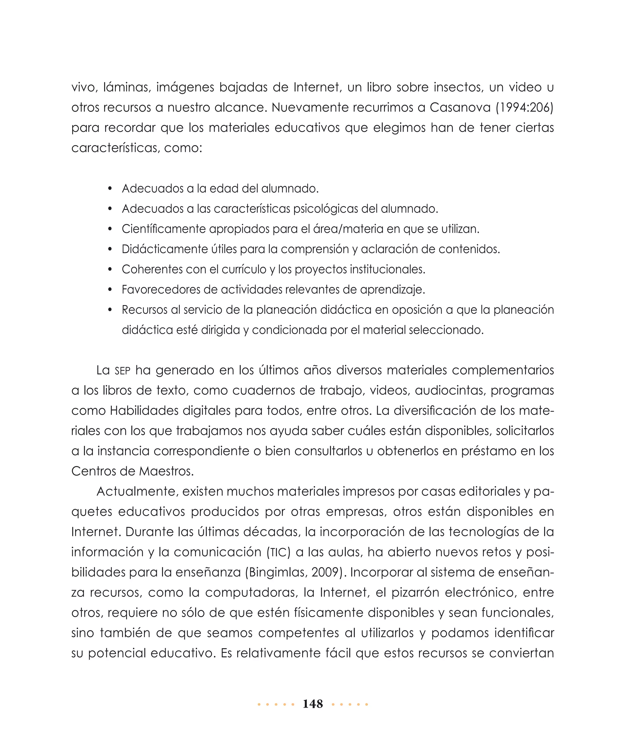 vivo, láminas, imágenes bajadas de Internet, un libro sobre insectos, un video u
otros recursos a nuestro alcance. Nuevamente recurrimos a Casanova (1994:206)
para recordar que los materiales educativos que elegimos han de tener ciertas
características, como:
•	 Adecuados a la edad del alumnado.
•	 Adecuados a las características psicológicas del alumnado.
•	 Científicamente apropiados para el área/materia en que se utilizan.
•	 Didácticamente útiles para la comprensión y aclaración de contenidos.
•	 Coherentes con el currículo y los proyectos institucionales.
•	 Favorecedores de actividades relevantes de aprendizaje.
•	 Recursos al servicio de la planeación didáctica en oposición a que la planeación
didáctica esté dirigida y condicionada por el material seleccionado.

La sep ha generado en los últimos años diversos materiales complementarios
a los libros de texto, como cuadernos de trabajo, videos, audiocintas, programas
como Habilidades digitales para todos, entre otros. La diversificación de los materiales con los que trabajamos nos ayuda saber cuáles están disponibles, solicitarlos
a la instancia correspondiente o bien consultarlos u obtenerlos en préstamo en los
Centros de Maestros.
Actualmente, existen muchos materiales impresos por casas editoriales y paquetes educativos producidos por otras empresas, otros están disponibles en
Internet. Durante las últimas décadas, la incorporación de las tecnologías de la
información y la comunicación (tic) a las aulas, ha abierto nuevos retos y posibilidades para la enseñanza (Bingimlas, 2009). Incorporar al sistema de enseñanza recursos, como la computadoras, la Internet, el pizarrón electrónico, entre
otros, requiere no sólo de que estén físicamente disponibles y sean funcionales,
sino también de que seamos competentes al utilizarlos y podamos identificar
su potencial educativo. Es relativamente fácil que estos recursos se conviertan

148

 