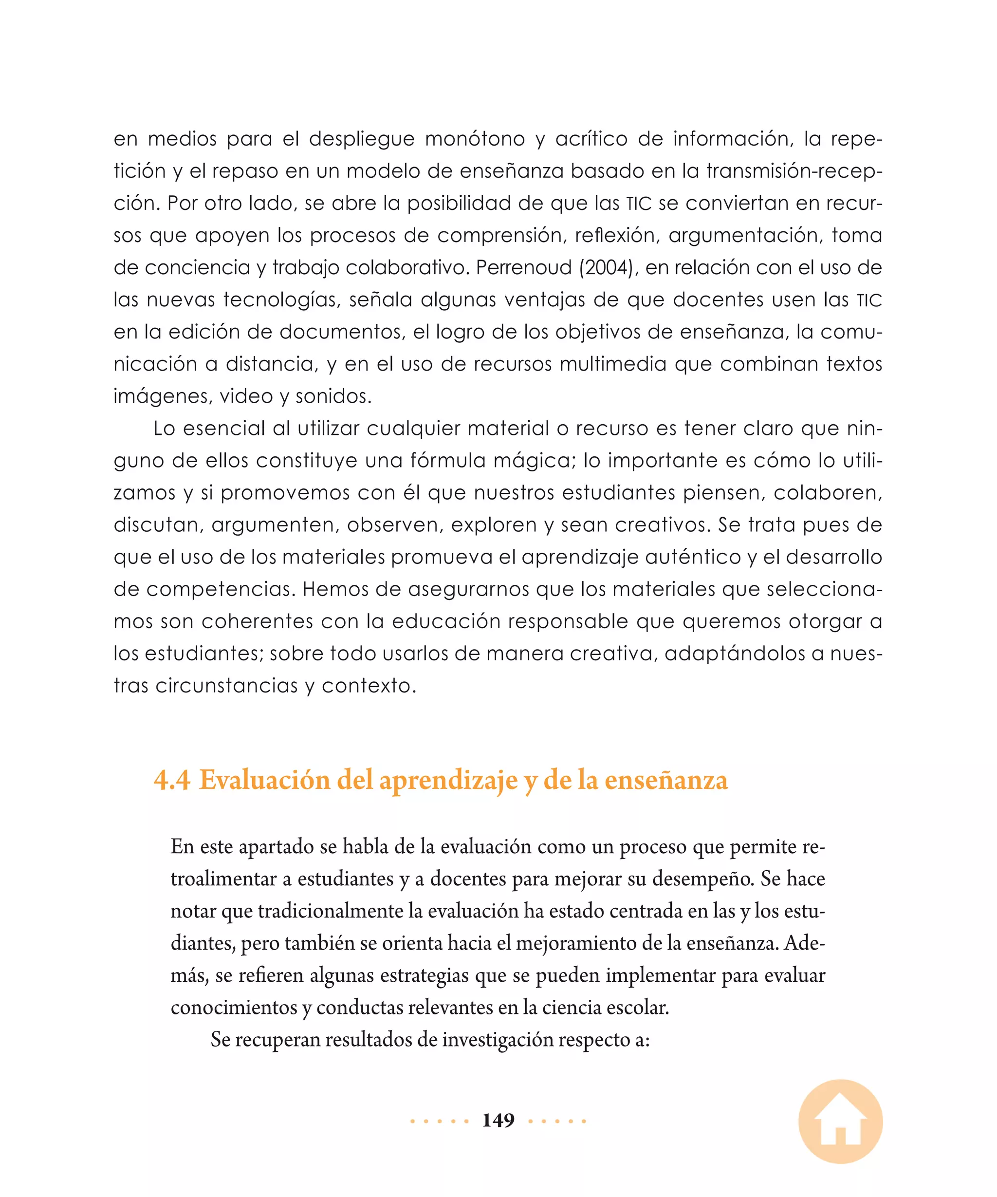 en medios para el despliegue monótono y acrítico de información, la repetición y el repaso en un modelo de enseñanza basado en la transmisión-recepción. Por otro lado, se abre la posibilidad de que las TIC se conviertan en recursos que apoyen los procesos de comprensión, reflexión, argumentación, toma
de conciencia y trabajo colaborativo. Perrenoud (2004), en relación con el uso de
las nuevas tecnologías, señala algunas ventajas de que docentes usen las TIC
en la edición de documentos, el logro de los objetivos de enseñanza, la comunicación a distancia, y en el uso de recursos multimedia que combinan textos
imágenes, video y sonidos.
Lo esencial al utilizar cualquier material o recurso es tener claro que ninguno de ellos constituye una fórmula mágica; lo importante es cómo lo utilizamos y si promovemos con él que nuestros estudiantes piensen, colaboren,
discutan, argumenten, observen, exploren y sean creativos. Se trata pues de
que el uso de los materiales promueva el aprendizaje auténtico y el desarrollo
de competencias. Hemos de asegurarnos que los materiales que seleccionamos son coherentes con la educación responsable que queremos otorgar a
los estudiantes; sobre todo usarlos de manera creativa, adaptándolos a nuestras circunstancias y contexto.

4.4	Evaluación del aprendizaje y de la enseñanza
En este apartado se habla de la evaluación como un proceso que permite retroalimentar a estudiantes y a docentes para mejorar su desempeño. Se hace
notar que tradicionalmente la evaluación ha estado centrada en las y los estudiantes, pero también se orienta hacia el mejoramiento de la enseñanza. Además, se refieren algunas estrategias que se pueden implementar para evaluar
conocimientos y conductas relevantes en la ciencia escolar.
Se recuperan resultados de investigación respecto a:
149

 