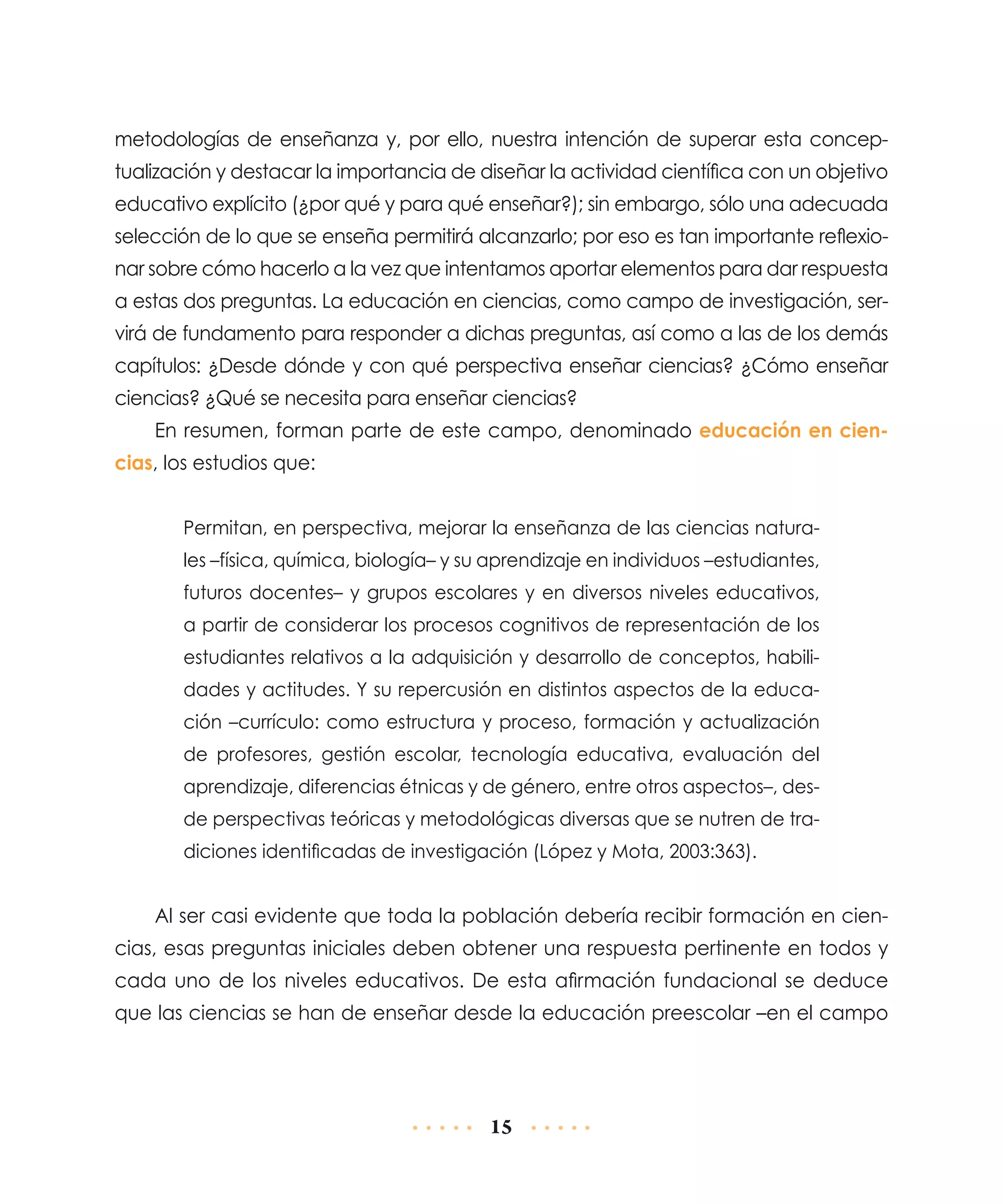 metodologías de enseñanza y, por ello, nuestra intención de superar esta conceptualización y destacar la importancia de diseñar la actividad científica con un objetivo
educativo explícito (¿por qué y para qué enseñar?); sin embargo, sólo una adecuada
selección de lo que se enseña permitirá alcanzarlo; por eso es tan importante reflexionar sobre cómo hacerlo a la vez que intentamos aportar elementos para dar respuesta
a estas dos preguntas. La educación en cien­ ias, como campo de investigación, serc
virá de fundamento para responder a dichas preguntas, así como a las de los demás
capítulos: ¿Desde dónde y con qué perspectiva enseñar ciencias? ¿Cómo enseñar
ciencias? ¿Qué se necesita para enseñar ciencias?
En resumen, forman parte de este campo, denominado educación en ciencias, los estudios que:
Permitan, en perspectiva, mejorar la enseñanza de las ciencias naturales –física, química, biología– y su aprendizaje en individuos –estudiantes,
futuros docentes– y grupos escolares y en diversos niveles educativos,
a partir de considerar los procesos cognitivos de representación de los
estudiantes relativos a la adquisición y desarrollo de conceptos, habilidades y actitudes. Y su repercusión en distintos aspectos de la educación –currículo: como estructura y proceso, formación y actualización
de profesores, gestión escolar, tecnología educativa, evaluación del
aprendizaje, diferencias étnicas y de género, entre otros aspectos–, desde perspectivas teóricas y metodológicas diversas que se nutren de tradiciones identificadas de investigación (López y Mota, 2003:363).

Al ser casi evidente que toda la población debería recibir formación en ciencias, esas preguntas iniciales deben obtener una respuesta pertinente en todos y
cada uno de los niveles educativos. De esta afirmación fundacional se deduce
que las ciencias se han de enseñar desde la educación preescolar –en el campo

15

 