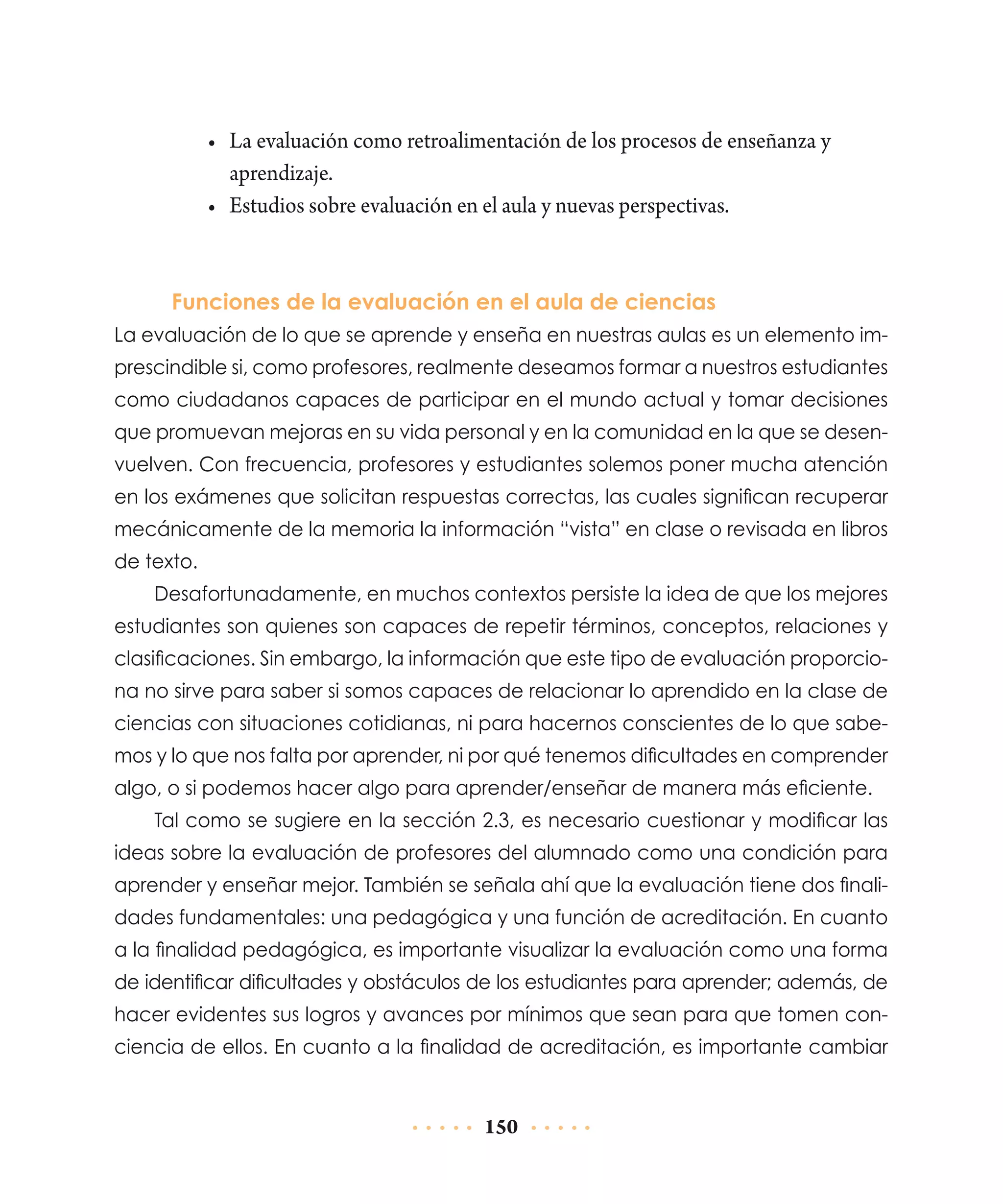 •	 La evaluación como retroalimentación de los procesos de enseñanza y
aprendizaje.
•	 Estudios sobre evaluación en el aula y nuevas perspectivas.

Funciones de la evaluación en el aula de ciencias
La evaluación de lo que se aprende y enseña en nuestras aulas es un elemento imprescindible si, como profesores, realmente deseamos formar a nuestros estudiantes
como ciudadanos capaces de participar en el mundo actual y tomar decisiones
que promuevan mejoras en su vida personal y en la comunidad en la que se desenvuelven. Con frecuencia, profesores y estudiantes solemos poner mucha atención
en los exámenes que solicitan respuestas correctas, las cuales significan recuperar
mecánicamente de la memoria la información “vista” en clase o revisada en libros
de texto.
Desafortunadamente, en muchos contextos persiste la idea de que los mejores
estudiantes son quienes son capaces de repetir términos, conceptos, relaciones y
clasificaciones. Sin embargo, la información que este tipo de evaluación proporciona no sirve para saber si somos capaces de relacionar lo aprendido en la clase de
ciencias con situaciones cotidianas, ni para hacernos conscientes de lo que sabemos y lo que nos falta por aprender, ni por qué tenemos dificultades en comprender
algo, o si podemos hacer algo para aprender/enseñar de manera más eficiente.
Tal como se sugiere en la sección 2.3, es necesario cuestionar y modificar las
ideas sobre la evaluación de profesores del alumnado como una condición para
aprender y enseñar mejor. También se señala ahí que la evaluación tiene dos finalidades fundamentales: una pedagógica y una función de acreditación. En cuanto
a la finalidad pedagógica, es importante visualizar la evaluación como una forma
de identificar dificultades y obstáculos de los estudiantes para aprender; además, de
hacer evidentes sus logros y avances por mínimos que sean para que tomen conciencia de ellos. En cuanto a la finalidad de acreditación, es importante cambiar

150

 