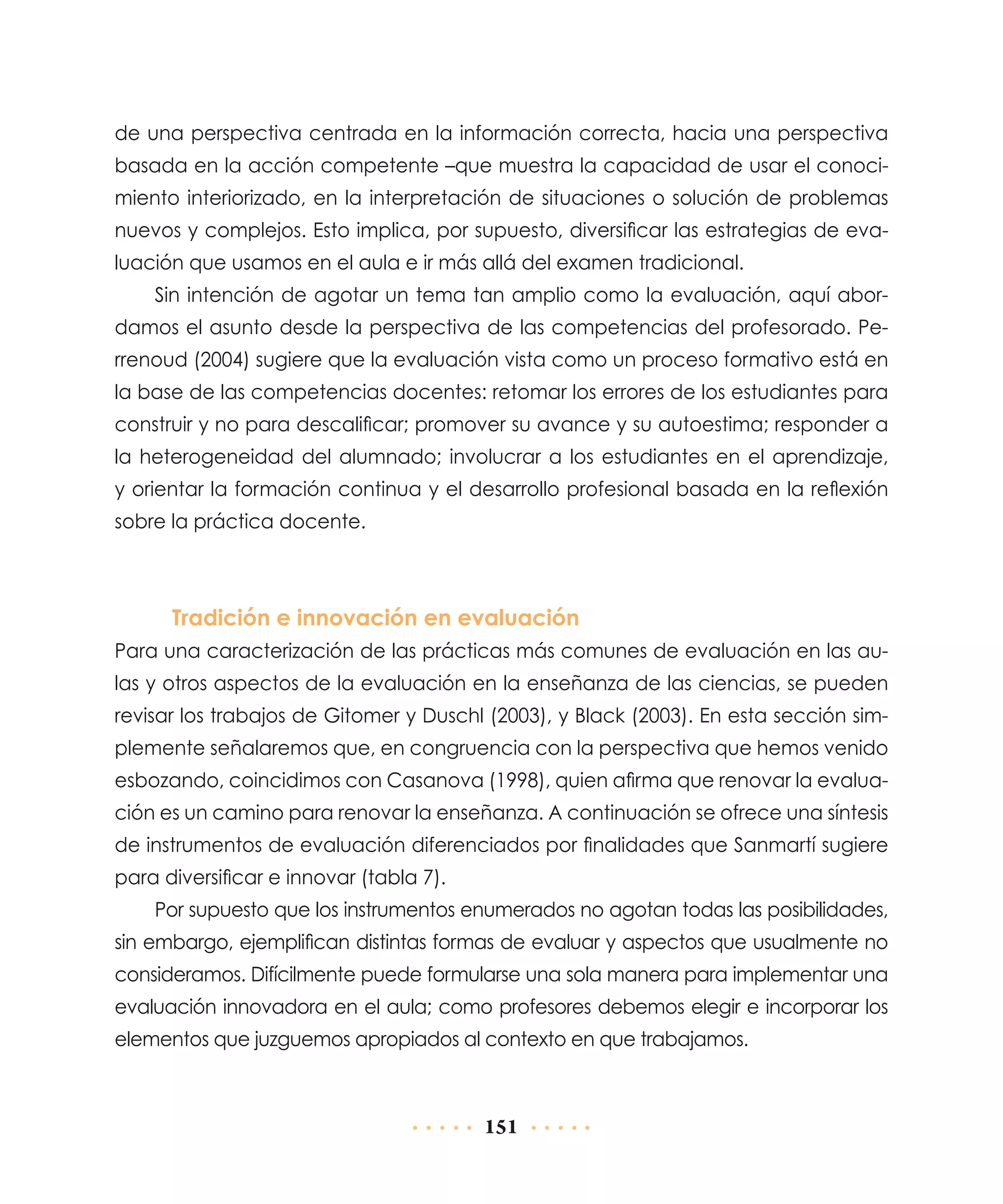 de una perspectiva centrada en la información correcta, hacia una perspectiva
basada en la acción competente –que muestra la capacidad de usar el conocimiento interiorizado, en la interpretación de situaciones o solución de problemas
nuevos y complejos. Esto implica, por supuesto, diversificar las estrategias de evaluación que usamos en el aula e ir más allá del examen tradicional.
Sin intención de agotar un tema tan amplio como la evaluación, aquí abordamos el asunto desde la perspectiva de las competencias del profesorado. Perrenoud (2004) sugiere que la evaluación vista como un proceso formativo está en
la base de las competencias docentes: retomar los errores de los estudiantes para
construir y no para descalificar; promover su avance y su autoestima; responder a
la heterogeneidad del alumnado; involucrar a los estudiantes en el aprendizaje,
y orientar la formación continua y el desarrollo profesional basada en la reflexión
sobre la práctica docente.

Tradición e innovación en evaluación
Para una caracterización de las prácticas más comunes de evaluación en las aulas y otros aspectos de la evaluación en la enseñanza de las ciencias, se pueden
revisar los trabajos de Gitomer y Duschl (2003), y Black (2003). En esta sección simplemente señalaremos que, en congruencia con la perspectiva que hemos venido
esbozando, coincidimos con Casanova (1998), quien afirma que renovar la evaluación es un camino para renovar la enseñanza. A continuación se ofrece una síntesis
de instrumentos de evaluación diferenciados por finalidades que Sanmartí sugiere
para diversificar e innovar (tabla 7).
Por supuesto que los instrumentos enumerados no agotan todas las posibilidades,
sin embargo, ejemplifican distintas formas de evaluar y aspectos que usualmente no
consideramos. Difícilmente puede formularse una sola manera para implementar una
evaluación innovadora en el aula; como profesores debemos elegir e incorporar los
elementos que juzguemos apropiados al contexto en que trabajamos.

151

 