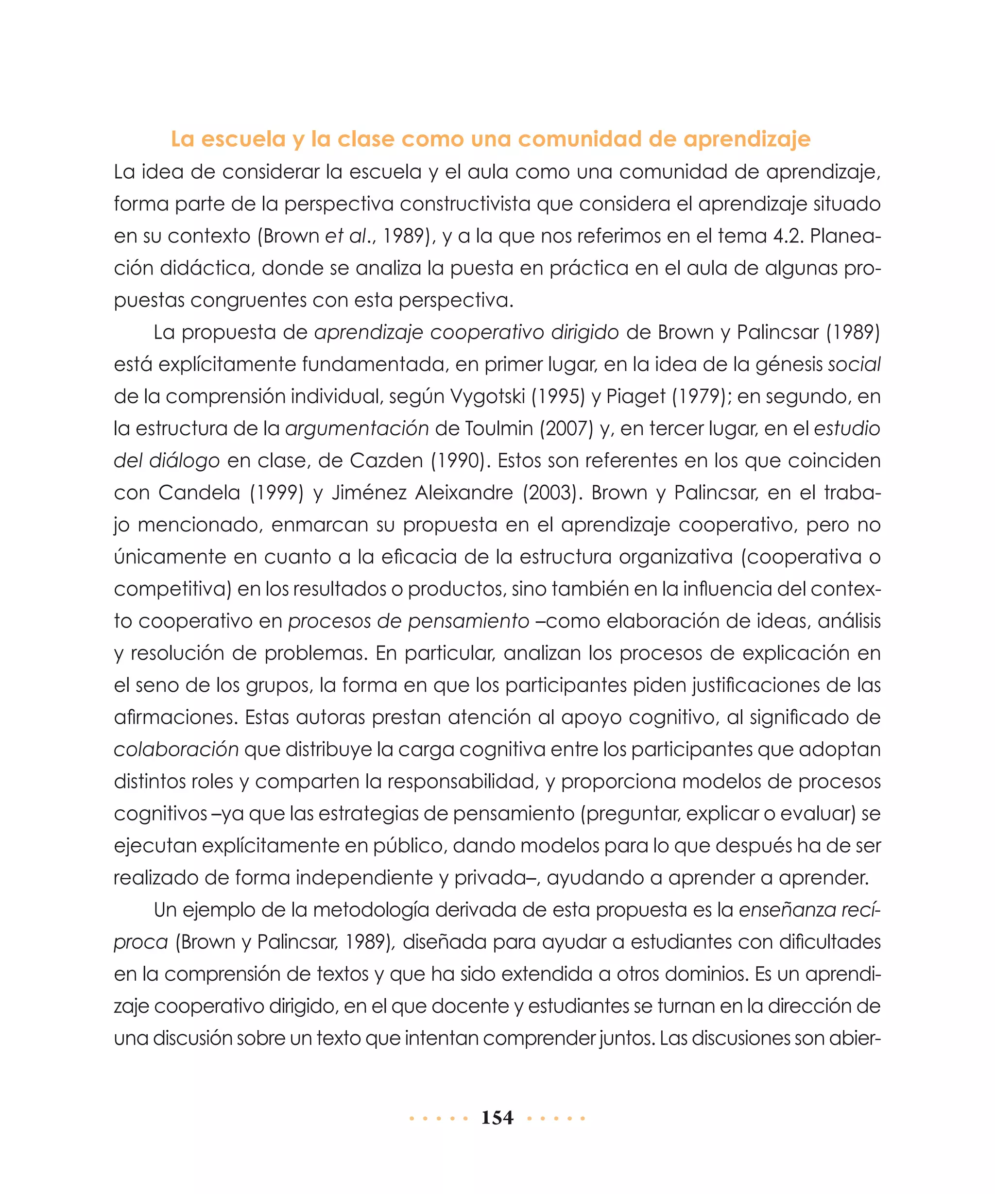 La escuela y la clase como una comunidad de aprendizaje
La idea de considerar la escuela y el aula como una comunidad de aprendizaje,
forma parte de la perspectiva constructivista que considera el aprendizaje situado
en su contexto (Brown et al., 1989), y a la que nos referimos en el tema 4.2. Planeación didáctica, donde se analiza la puesta en práctica en el aula de algunas propuestas congruentes con esta perspectiva.
La propuesta de aprendizaje cooperativo dirigido de Brown y Palincsar (1989)
está explícitamente fundamentada, en primer lugar, en la idea de la génesis social
de la comprensión individual, según Vygotski (1995) y Piaget (1979); en segundo, en
la estructura de la argumentación de Toulmin (2007) y, en tercer lugar, en el estudio
del diálogo en clase, de Cazden (1990). Estos son referentes en los que coinciden
con Candela (1999) y Jiménez Aleixandre (2003). Brown y Palincsar, en el trabajo mencionado, enmarcan su propuesta en el aprendizaje cooperativo, pero no
únicamente en cuanto a la eficacia de la estructura organizativa (cooperativa o
competitiva) en los resultados o productos, sino también en la influencia del contexto cooperativo en procesos de pensamiento –como elaboración de ideas, análisis
y resolución de problemas. En particular, analizan los procesos de explicación en
el seno de los grupos, la forma en que los participantes piden justificaciones de las
afirmaciones. Estas autoras prestan atención al apoyo cognitivo, al significado de
colaboración que distribuye la carga cognitiva entre los participantes que adoptan
distintos roles y comparten la responsabilidad, y proporciona modelos de procesos
cognitivos –ya que las estrategias de pensamiento (preguntar, explicar o evaluar) se
ejecutan explícitamente en público, dando modelos para lo que después ha de ser
realizado de forma independiente y privada–, ayudando a aprender a aprender.
Un ejemplo de la metodología derivada de esta propuesta es la enseñanza recíproca (Brown y Palincsar, 1989), diseñada para ayudar a estudiantes con dificultades
en la comprensión de textos y que ha sido extendida a otros dominios. Es un aprendizaje cooperativo dirigido, en el que docente y estudiantes se turnan en la dirección de
una discusión sobre un texto que intentan comprender juntos. Las discusiones son abier-

154

 