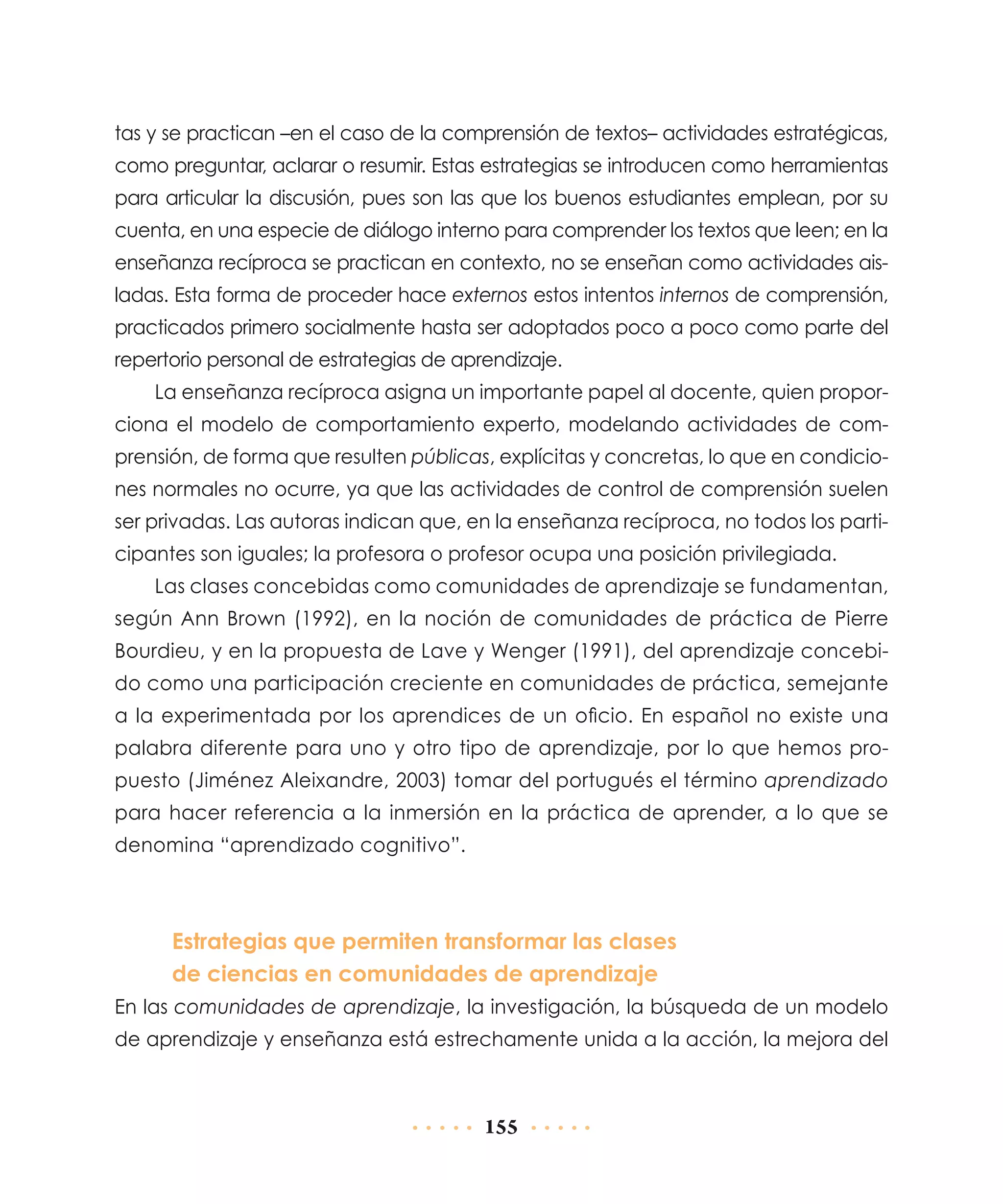 tas y se practican –en el caso de la comprensión de textos– actividades estratégicas,
como preguntar, aclarar o resumir. Estas estrategias se introducen como herramientas
para articular la discusión, pues son las que los buenos estudiantes emplean, por su
cuenta, en una especie de diálogo interno para comprender los textos que leen; en la
enseñanza recíproca se practican en contexto, no se enseñan como actividades aisladas. Esta forma de proceder hace externos estos intentos internos de comprensión,
practicados primero socialmente hasta ser adoptados poco a poco como parte del
repertorio personal de estrategias de aprendizaje.
La enseñanza recíproca asigna un importante papel al docente, quien proporciona el modelo de comportamiento experto, modelando actividades de comprensión, de forma que resulten públicas, explícitas y concretas, lo que en condiciones normales no ocurre, ya que las actividades de control de comprensión suelen
ser privadas. Las autoras indican que, en la enseñanza recíproca, no todos los participantes son iguales; la profesora o profesor ocupa una posición privilegiada.
Las clases concebidas como comunidades de aprendizaje se fundamentan,
según Ann Brown (1992), en la noción de comunidades de práctica de Pierre
Bourdieu, y en la propuesta de Lave y Wenger (1991), del aprendizaje concebido como una participación creciente en comunidades de práctica, semejante
a la experimentada por los aprendices de un oficio. En español no existe una
palabra diferente para uno y otro tipo de aprendizaje, por lo que hemos propuesto (Jiménez Aleixandre, 2003) tomar del portugués el término aprendizado
para hacer referencia a la inmersión en la práctica de aprender, a lo que se
denomina “aprendizado cognitivo”.

Estrategias que permiten transformar las clases
de ciencias en comunidades de aprendizaje
En las comunidades de aprendizaje, la investigación, la búsqueda de un modelo
de aprendizaje y enseñanza está estrechamente unida a la acción, la mejora del

155

 
