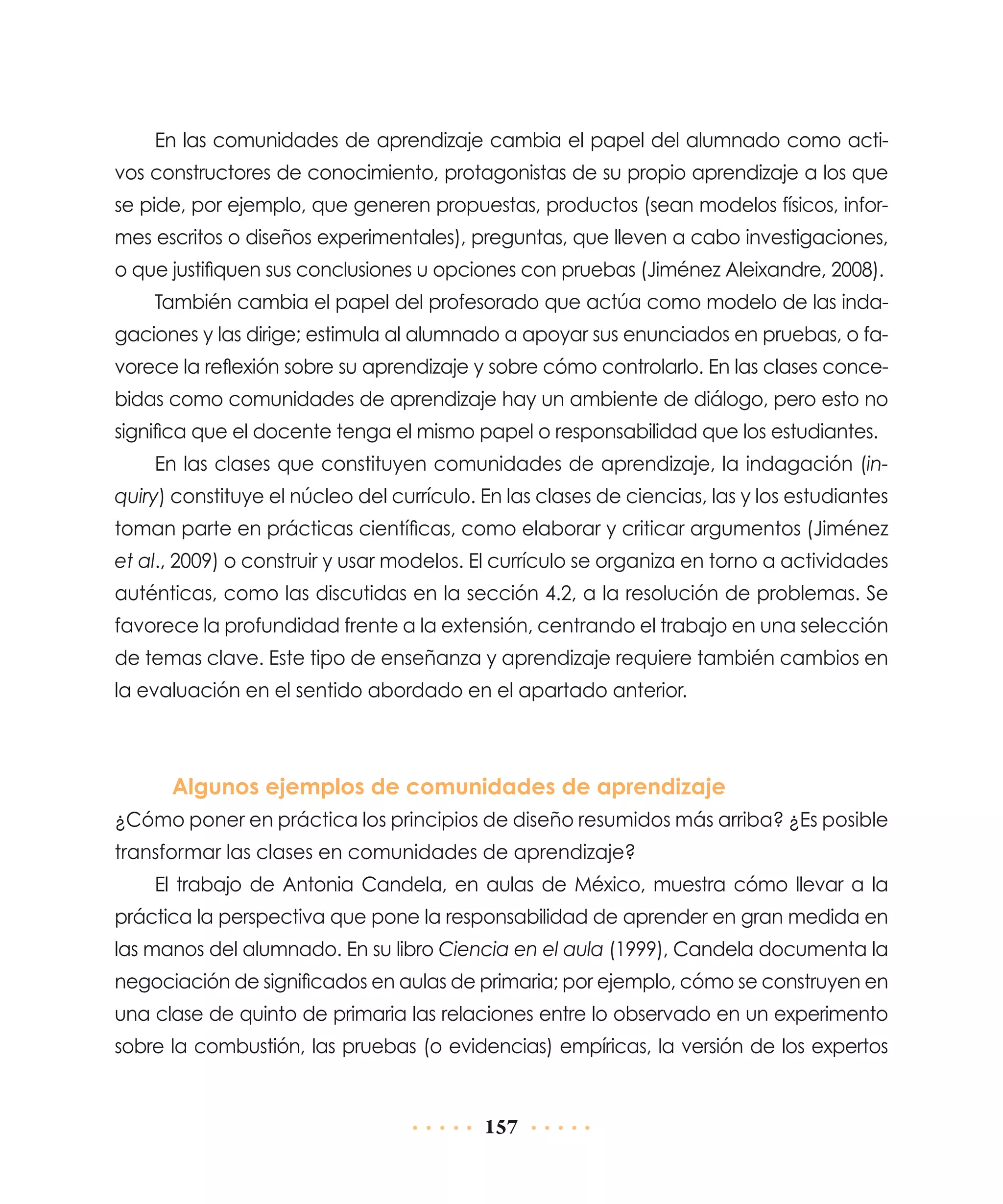En las comunidades de aprendizaje cambia el papel del alumnado como activos constructores de conocimiento, protagonistas de su propio aprendizaje a los que
se pide, por ejemplo, que generen propuestas, productos (sean modelos físicos, informes escritos o diseños experimentales), preguntas, que lleven a cabo investigaciones,
o que justifiquen sus conclusiones u opciones con pruebas (Jiménez Aleixandre, 2008).
También cambia el papel del profesorado que actúa como modelo de las indagaciones y las dirige; estimula al alumnado a apoyar sus enunciados en pruebas, o favorece la reflexión sobre su aprendizaje y sobre cómo controlarlo. En las clases concebidas como comunidades de aprendizaje hay un ambiente de diálogo, pero esto no
significa que el docente tenga el mismo papel o responsabilidad que los estudiantes.
En las clases que constituyen comunidades de aprendizaje, la indagación (inquiry) constituye el núcleo del currículo. En las clases de ciencias, las y los estudiantes
toman parte en prácticas científicas, como elaborar y criticar argumentos (Jiménez
et al., 2009) o construir y usar modelos. El currículo se organiza en torno a actividades
auténticas, como las discutidas en la sección 4.2, a la resolución de problemas. Se
favorece la profundidad frente a la extensión, centrando el trabajo en una selección
de temas clave. Este tipo de enseñanza y aprendizaje requiere también cambios en
la evaluación en el sentido abordado en el apartado anterior.

Algunos ejemplos de comunidades de aprendizaje
¿Cómo poner en práctica los principios de diseño resumidos más arriba? ¿Es posible
transformar las clases en comunidades de aprendizaje?
El trabajo de Antonia Candela, en aulas de México, muestra cómo llevar a la
práctica la perspectiva que pone la responsabilidad de aprender en gran medida en
las manos del alumnado. En su libro Ciencia en el aula (1999), Candela documenta la
negociación de significados en aulas de primaria; por ejemplo, cómo se construyen en
una clase de quinto de primaria las relaciones entre lo observado en un experimento
sobre la combustión, las pruebas (o evidencias) empíricas, la versión de los expertos

157

 