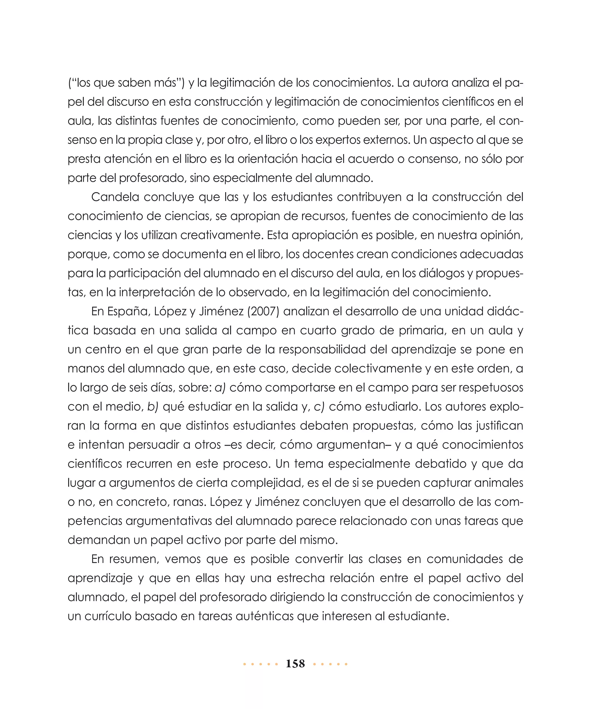 (“los que saben más”) y la legitimación de los conocimientos. La autora analiza el papel del discurso en esta construcción y legitimación de conocimientos científicos en el
aula, las distintas fuentes de conocimiento, como pueden ser, por una parte, el consenso en la propia clase y, por otro, el libro o los expertos externos. Un aspecto al que se
presta atención en el libro es la orientación hacia el acuerdo o consenso, no sólo por
parte del profesorado, sino especialmente del alumnado.
Candela concluye que las y los estudiantes contribuyen a la construcción del
conocimiento de ciencias, se apropian de recursos, fuentes de conocimiento de las
ciencias y los utilizan creativamente. Esta apropiación es posible, en nuestra opinión,
porque, como se documenta en el libro, los docentes crean condiciones adecuadas
para la participación del alumnado en el discurso del aula, en los diálogos y propuestas, en la interpretación de lo observado, en la legitimación del conocimiento.
En España, López y Jiménez (2007) analizan el desarrollo de una unidad didáctica basada en una salida al campo en cuarto grado de primaria, en un aula y
un centro en el que gran parte de la responsabilidad del aprendizaje se pone en
manos del alumnado que, en este caso, decide colectivamente y en este orden, a
lo largo de seis días, sobre: a) cómo comportarse en el campo para ser respetuosos
con el medio, b) qué estudiar en la salida y, c) cómo estudiarlo. Los autores exploran la forma en que distintos estudiantes debaten propuestas, cómo las justifican
e intentan persuadir a otros –es decir, cómo argumentan– y a qué conocimientos
científicos recurren en este proceso. Un tema especialmente debatido y que da
lugar a argumentos de cierta complejidad, es el de si se pueden capturar animales
o no, en concreto, ranas. López y Jiménez concluyen que el desarrollo de las competencias argumentativas del alumnado parece relacionado con unas tareas que
demandan un papel activo por parte del mismo.
En resumen, vemos que es posible convertir las clases en comunidades de
aprendizaje y que en ellas hay una estrecha relación entre el papel activo del
alumnado, el papel del profesorado dirigiendo la construcción de conocimientos y
un currículo basado en tareas auténticas que interesen al estudiante.

158

 
