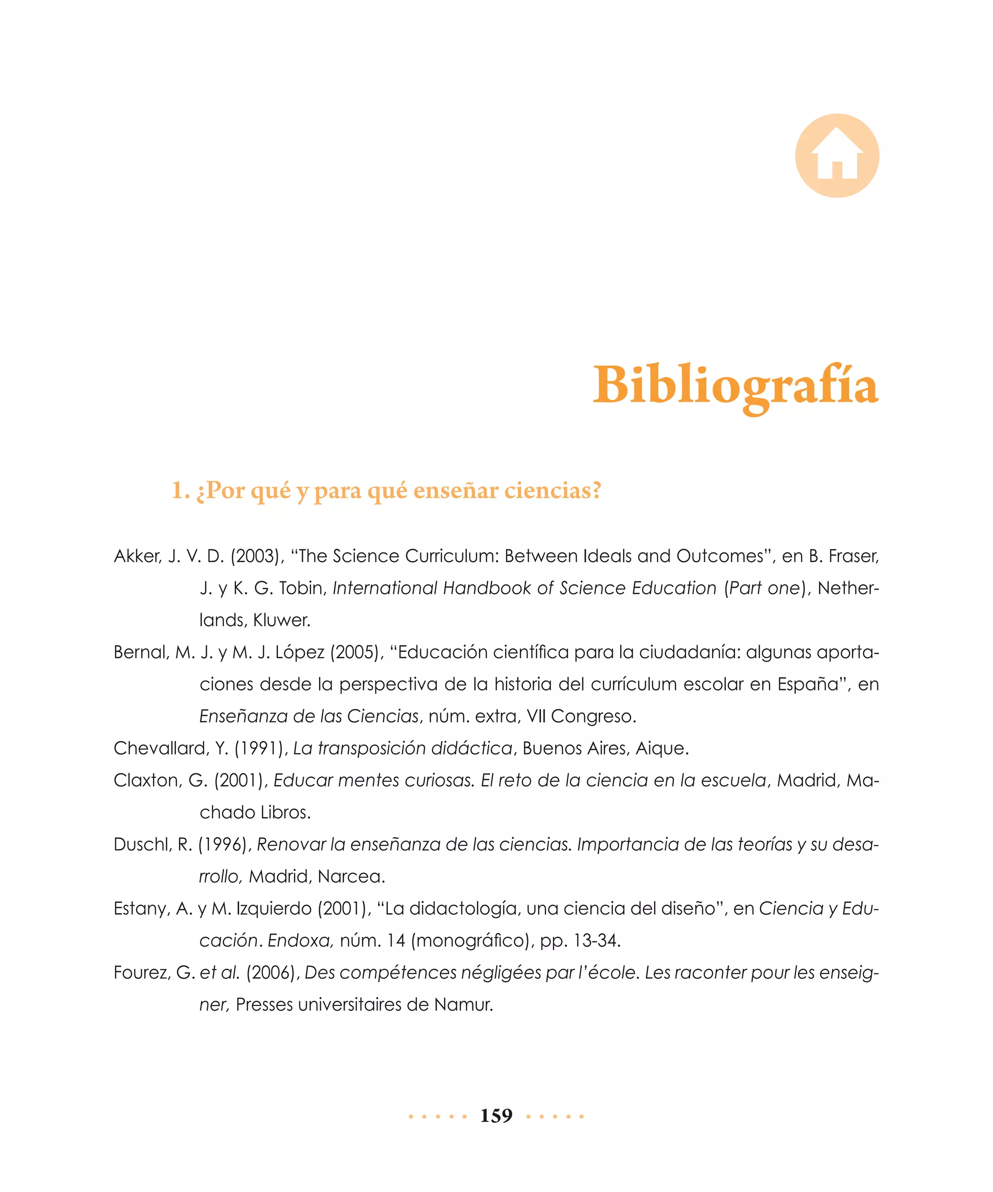 Bibliografía
1. ¿Por qué y para qué enseñar ciencias?
Akker, J. V. D. (2003), “The Science Curriculum: Between Ideals and Outcomes”, en B. Fraser,
J. y K. G. Tobin, International Handbook of Science Education (Part one), Netherlands, Kluwer.
Bernal, M. J. y M. J. López (2005), “Educación científica para la ciudadanía: algunas aportaciones desde la perspectiva de la historia del currículum escolar en España”, en
Enseñanza de las Ciencias, núm. extra, VII Congreso.
Chevallard, Y. (1991), La transposición didáctica, Buenos Aires, Aique.
Claxton, G. (2001), Educar mentes curiosas. El reto de la ciencia en la escuela, Madrid, Machado Libros.
Duschl, R. (1996), Renovar la enseñanza de las ciencias. Importancia de las teorías y su desarrollo, Madrid, Narcea.
Estany, A. y M. Izquierdo (2001), “La didactología, una ciencia del diseño”, en Ciencia y Educación. Endoxa, núm. 14 (monográfico), pp. 13-34.
Fourez, G. et al. (2006), Des compétences négligées par l’école. Les raconter pour les enseigner, Presses universitaires de Namur.

159

 