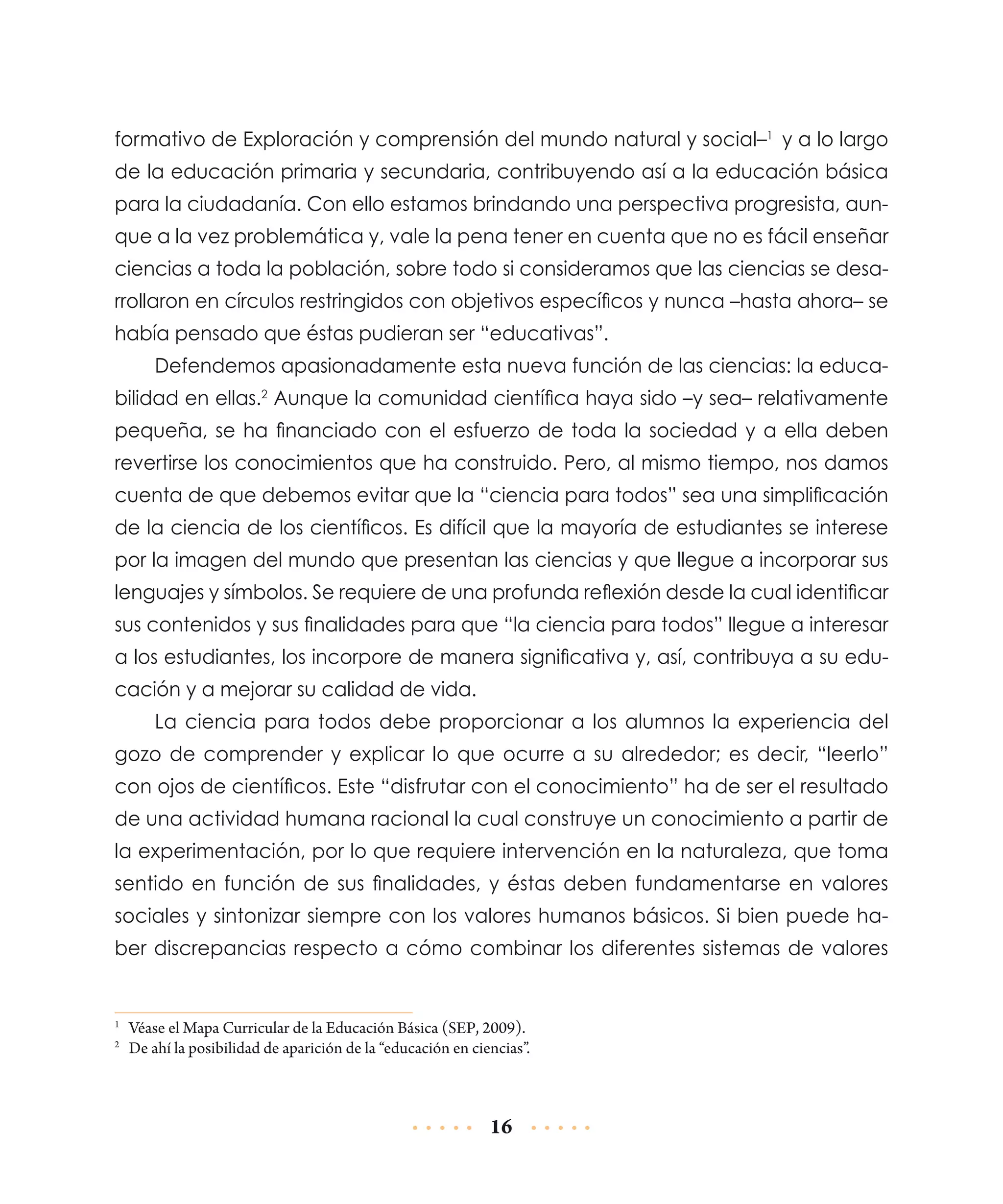 forma­ ivo de Exploración y comprensión del mundo natural y social–1 y a lo largo
t
de la educación primaria y secundaria, contribuyendo así a la educación básica
para la ciudadanía. Con ello estamos brindando una perspectiva progresista, aunque a la vez problemática y, vale la pena tener en cuenta que no es fácil enseñar
ciencias a toda la población, sobre todo si consideramos que las ciencias se desarrollaron en círculos restringidos con objetivos específicos y nunca –hasta ahora– se
había pensado que éstas pudieran ser “educativas”.
Defendemos apasionadamente esta nueva función de las ciencias: la educabilidad en ellas.2 Aunque la comunidad científica haya sido –y sea– relativamente
pequeña, se ha financiado con el esfuerzo de toda la sociedad y a ella deben
revertirse los conocimientos que ha construido. Pero, al mismo tiempo, nos damos
cuenta de que debemos evitar que la “ciencia para todos” sea una simplificación
de la ciencia de los científicos. Es difícil que la mayoría de estudiantes se interese
por la imagen del mundo que presentan las ciencias y que llegue a incorporar sus
lenguajes y símbolos. Se requiere de una profunda reflexión desde la cual identificar
sus contenidos y sus finalidades para que “la ciencia para todos” llegue a interesar
a los estudiantes, los incorpore de manera significativa y, así, contribuya a su educación y a mejorar su calidad de vida.
La ciencia para todos debe proporcionar a los alumnos la experiencia del
gozo de comprender y explicar lo que ocurre a su alrededor; es decir, “leerlo”
con ojos de científicos. Este “disfrutar con el conocimiento” ha de ser el resultado
de una actividad humana racional la cual construye un conocimiento a partir de
la experimentación, por lo que requiere intervención en la naturaleza, que toma
sentido en función de sus finalidades, y éstas deben fundamentarse en valores
sociales y sintonizar siempre con los valores humanos básicos. Si bien puede haber discrepancias respecto a cómo combinar los diferentes sistemas de valores

	 Véase el Mapa Curricular de la Educación Básica (SEP, 2009).
	 De ahí la posibilidad de aparición de la “educación en ciencias”.

1
2

16

 