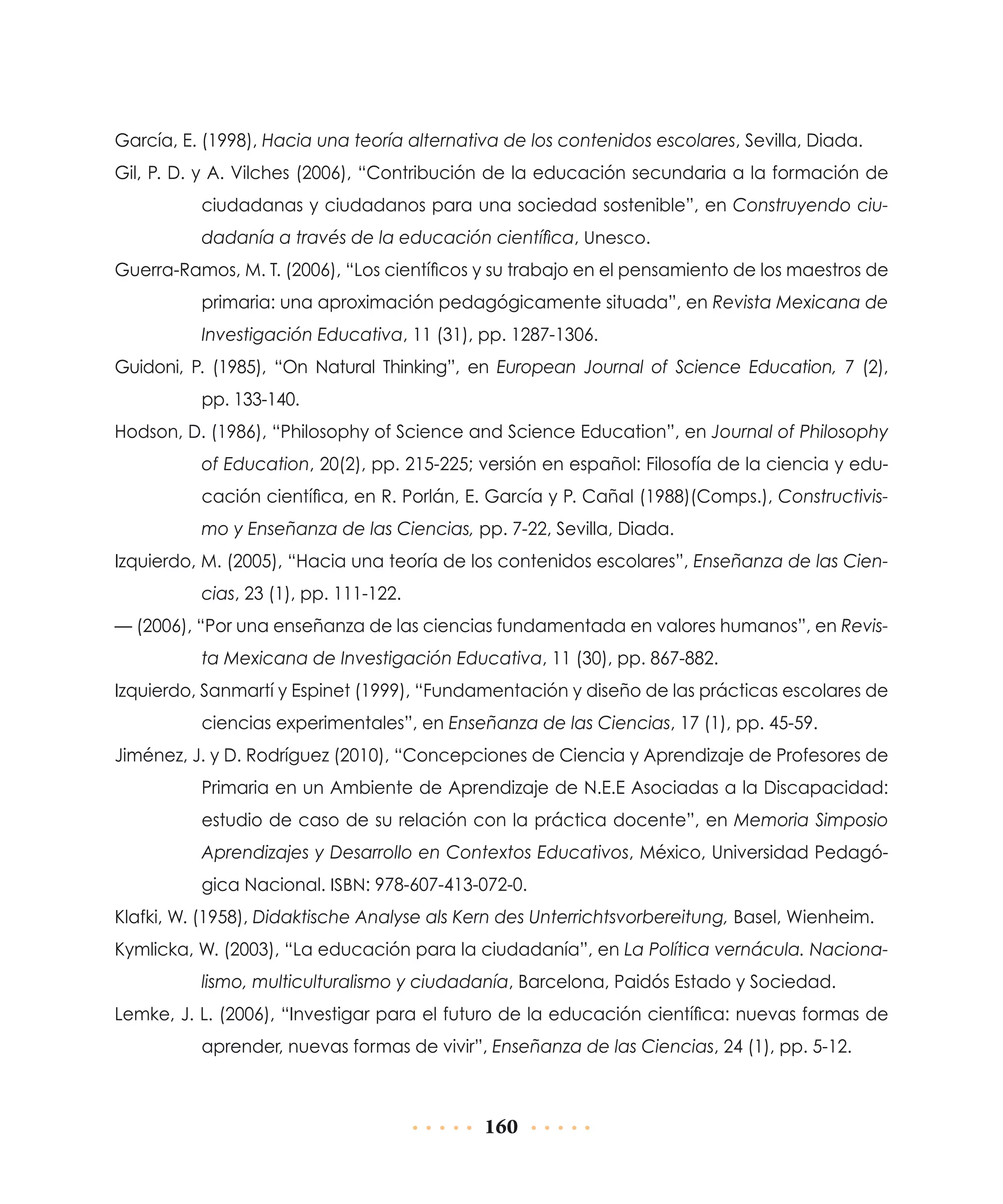 García, E. (1998), Hacia una teoría alternativa de los contenidos escolares, Sevilla, Diada.
Gil, P. D. y A. Vilches (2006), “Contribución de la educación secundaria a la formación de
ciudadanas y ciudadanos para una sociedad sostenible”, en Construyendo ciudadanía a través de la educación científica, Unesco.
Guerra-Ramos, M. T. (2006), “Los científicos y su trabajo en el pensamiento de los maestros de
primaria: una aproximación pedagógicamente situada”, en Revista Mexicana de
Investigación Educativa, 11 (31), pp. 1287-1306.
Guidoni, P. (1985), “On Natural Thinking”, en European Journal of Science Education, 7 (2),
pp. 133-140.
Hodson, D. (1986), “Philosophy of Science and Science Education”, en Journal of Philosophy
of Education, 20(2), pp. 215-225; versión en español: Filosofía de la ciencia y educación científica, en R. Porlán, E. García y P. Cañal (1988)(Comps.), Constructivismo y Enseñanza de las Ciencias, pp. 7-22, Sevilla, Diada.
Izquierdo, M. (2005), “Hacia una teoría de los contenidos escolares”, Enseñanza de las Ciencias, 23 (1), pp. 111-122.
— (2006), “Por una enseñanza de las ciencias fundamentada en valores humanos”, en Revista Mexicana de Investigación Educativa, 11 (30), pp. 867-882.
Izquierdo, Sanmartí y Espinet (1999), “Fundamentación y diseño de las prácticas escolares de
ciencias experimentales”, en Enseñanza de las Ciencias, 17 (1), pp. 45-59.
Jiménez, J. y D. Rodríguez (2010), “Concepciones de Ciencia y Aprendizaje de Profesores de
Primaria en un Ambiente de Aprendizaje de N.E.E Asociadas a la Discapacidad:
estudio de caso de su relación con la práctica docente”, en Memoria Simposio
Aprendizajes y Desarrollo en Contextos Educativos, México, Universidad Pedagógica Nacional. ISBN: 978-607-413-072-0.
Klafki, W. (1958), Didaktische Analyse als Kern des Unterrichtsvorbereitung, Basel, Wienheim.
Kymlicka, W. (2003), “La educación para la ciudadanía”, en La Política vernácula. Nacionalismo, multiculturalismo y ciudadanía, Barcelona, Paidós Estado y Sociedad.
Lemke, J. L. (2006), “Investigar para el futuro de la educación científica: nuevas formas de
aprender, nuevas formas de vivir”, Enseñanza de las Ciencias, 24 (1), pp. 5-12.

160

 