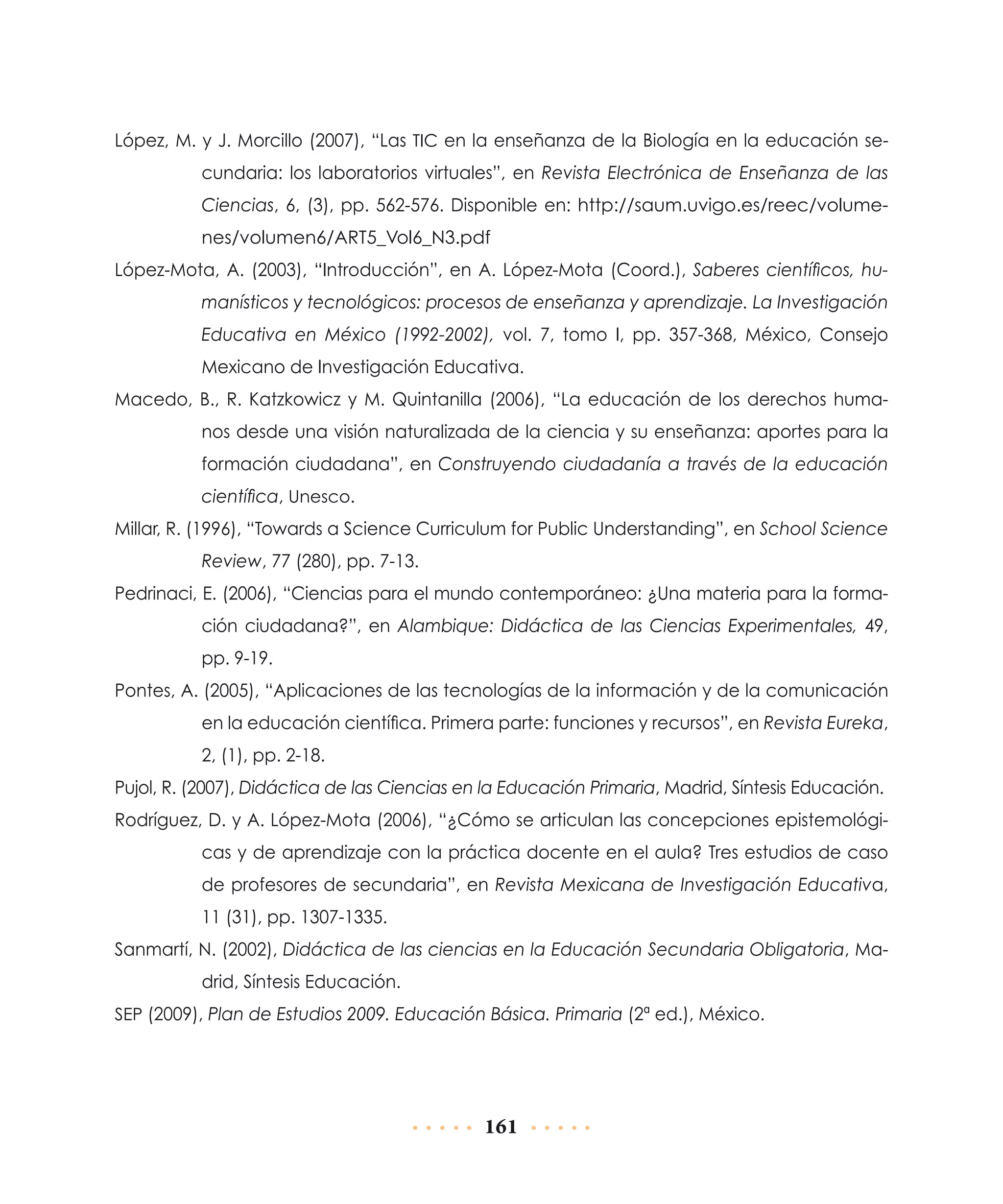 López, M. y J. Morcillo (2007), “Las TIC en la enseñanza de la Biología en la educación secundaria: los laboratorios virtuales”, en Revista Electrónica de Enseñanza de las
Ciencias, 6, (3), pp. 562-576. Disponible en: http://saum.uvigo.es/reec/volumenes/volumen6/ART5_Vol6_N3.pdf
López-Mota, A. (2003), “Introducción”, en A. López-Mota (Coord.), Saberes científicos, humanísticos y tecnológicos: procesos de enseñanza y aprendizaje. La Investigación
Educativa en México (1992-2002), vol. 7, tomo I, pp. 357-368, México, Consejo
Mexicano de Investigación Educativa.
Macedo, B., R. Katzkowicz y M. Quintanilla (2006), “La educación de los derechos humanos desde una visión naturalizada de la ciencia y su enseñanza: aportes para la
formación ciudadana”, en Construyendo ciudadanía a través de la educación
científica, Unesco.
Millar, R. (1996), “Towards a Science Curriculum for Public Understanding”, en School Science
Review, 77 (280), pp. 7-13.
Pedrinaci, E. (2006), “Ciencias para el mundo contemporáneo: ¿Una materia para la formación ciudadana?”, en Alambique: Didáctica de las Ciencias Experimentales, 49,
pp. 9-19.
Pontes, A. (2005), “Aplicaciones de las tecnologías de la información y de la comunicación
en la educación científica. Primera parte: funciones y recursos”, en Revista Eureka,
2, (1), pp. 2-18.
Pujol, R. (2007), Didáctica de las Ciencias en la Educación Primaria, Madrid, Síntesis Educación.
Rodríguez, D. y A. López-Mota (2006), “¿Cómo se articulan las concepciones epistemológicas y de aprendizaje con la práctica docente en el aula? Tres estudios de caso
de profesores de secundaria”, en Revista Mexicana de Investigación Educativa,
11 (31), pp. 1307-1335.
Sanmartí, N. (2002), Didáctica de las ciencias en la Educación Secundaria Obligatoria, Madrid, Síntesis Educación.
SEP (2009), Plan de Estudios 2009. Educación Básica. Primaria (2ª ed.), México.

161

 
